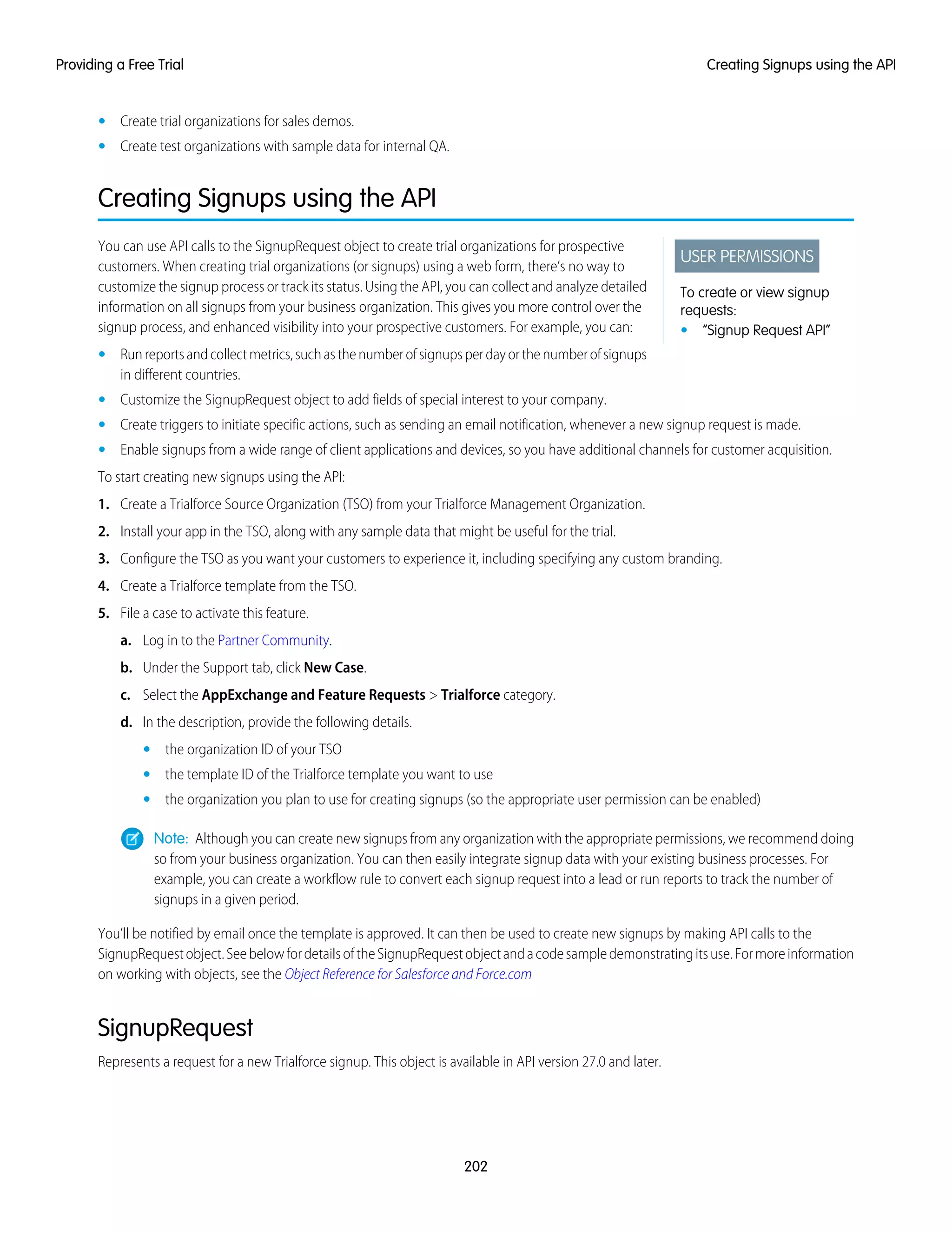 • Create trial organizations for sales demos.
• Create test organizations with sample data for internal QA.
Creating Signups using the API
USER PERMISSIONS
To create or view signup
requests:
• “Signup Request API”
You can use API calls to the SignupRequest object to create trial organizations for prospective
customers. When creating trial organizations (or signups) using a web form, there’s no way to
customize the signup process or track its status. Using the API, you can collect and analyze detailed
information on all signups from your business organization. This gives you more control over the
signup process, and enhanced visibility into your prospective customers. For example, you can:
• Runreportsandcollectmetrics,suchasthenumberofsignupsperdayorthenumberofsignups
in different countries.
• Customize the SignupRequest object to add fields of special interest to your company.
• Create triggers to initiate specific actions, such as sending an email notification, whenever a new signup request is made.
• Enable signups from a wide range of client applications and devices, so you have additional channels for customer acquisition.
To start creating new signups using the API:
1. Create a Trialforce Source Organization (TSO) from your Trialforce Management Organization.
2. Install your app in the TSO, along with any sample data that might be useful for the trial.
3. Configure the TSO as you want your customers to experience it, including specifying any custom branding.
4. Create a Trialforce template from the TSO.
5. File a case to activate this feature.
a. Log in to the Partner Community.
b. Under the Support tab, click New Case.
c. Select the AppExchange and Feature Requests > Trialforce category.
d. In the description, provide the following details.
• the organization ID of your TSO
• the template ID of the Trialforce template you want to use
• the organization you plan to use for creating signups (so the appropriate user permission can be enabled)
Note: Although you can create new signups from any organization with the appropriate permissions, we recommend doing
so from your business organization. You can then easily integrate signup data with your existing business processes. For
example, you can create a workflow rule to convert each signup request into a lead or run reports to track the number of
signups in a given period.
You’ll be notified by email once the template is approved. It can then be used to create new signups by making API calls to the
SignupRequestobject.SeebelowfordetailsoftheSignupRequestobjectandacodesampledemonstratingitsuse.Formoreinformation
on working with objects, see the Object Reference for Salesforce and Force.com
SignupRequest
Represents a request for a new Trialforce signup. This object is available in API version 27.0 and later.
202
Creating Signups using the APIProviding a Free Trial
 