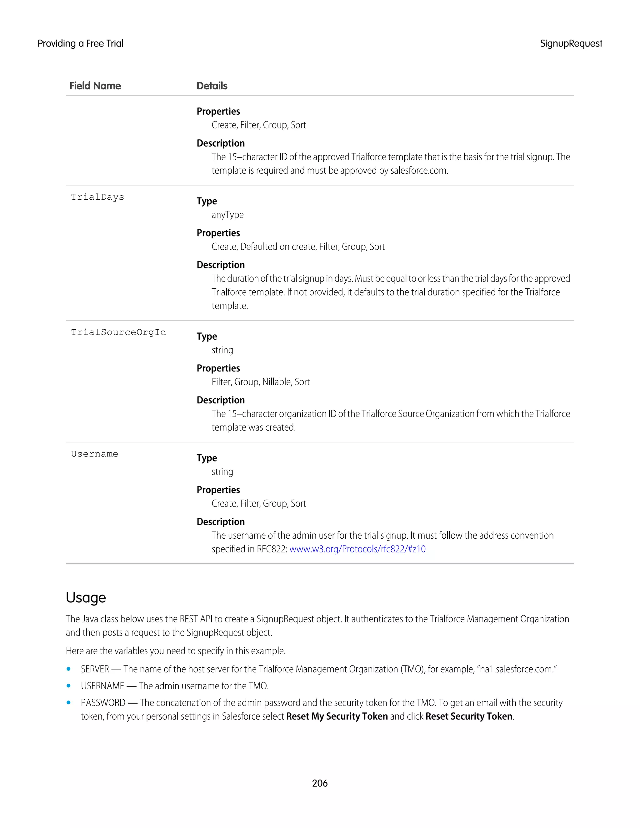 DetailsField Name
Properties
Create, Filter, Group, Sort
Description
The 15–character ID of the approved Trialforce template that is the basis for the trial signup. The
template is required and must be approved by salesforce.com.
Type
anyType
TrialDays
Properties
Create, Defaulted on create, Filter, Group, Sort
Description
Thedurationofthetrialsignupindays.Mustbeequaltoorlessthanthetrialdaysfortheapproved
Trialforce template. If not provided, it defaults to the trial duration specified for the Trialforce
template.
Type
string
TrialSourceOrgId
Properties
Filter, Group, Nillable, Sort
Description
The 15–character organization ID of the Trialforce Source Organization from which the Trialforce
template was created.
Type
string
Username
Properties
Create, Filter, Group, Sort
Description
The username of the admin user for the trial signup. It must follow the address convention
specified in RFC822: www.w3.org/Protocols/rfc822/#z10
Usage
The Java class below uses the REST API to create a SignupRequest object. It authenticates to the Trialforce Management Organization
and then posts a request to the SignupRequest object.
Here are the variables you need to specify in this example.
• SERVER — The name of the host server for the Trialforce Management Organization (TMO), for example, “na1.salesforce.com.”
• USERNAME — The admin username for the TMO.
• PASSWORD — The concatenation of the admin password and the security token for the TMO. To get an email with the security
token, from your personal settings in Salesforce select Reset My Security Token and click Reset Security Token.
206
SignupRequestProviding a Free Trial
 