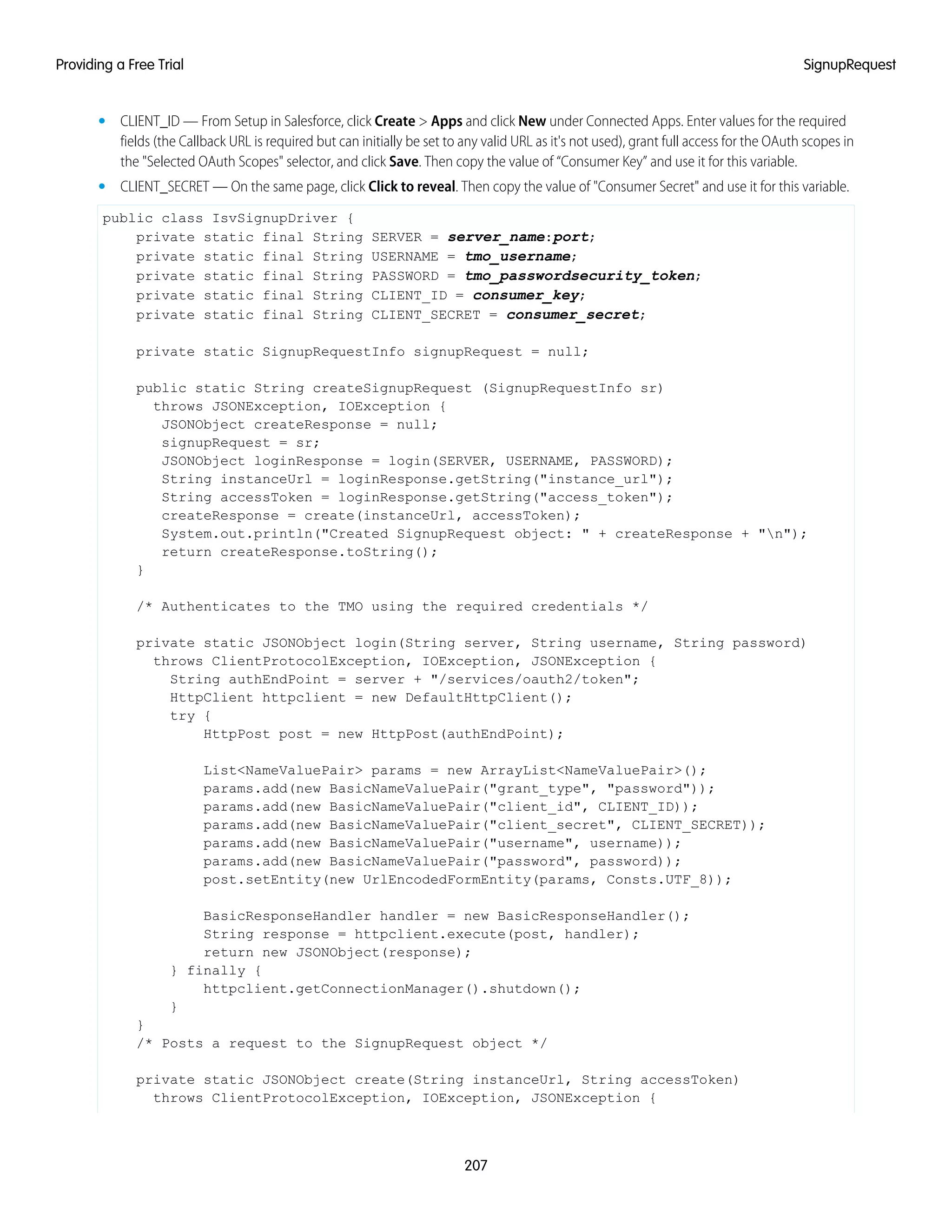 • CLIENT_ID — From Setup in Salesforce, click Create > Apps and click New under Connected Apps. Enter values for the required
fields (the Callback URL is required but can initially be set to any valid URL as it's not used), grant full access for the OAuth scopes in
the "Selected OAuth Scopes" selector, and click Save. Then copy the value of “Consumer Key” and use it for this variable.
• CLIENT_SECRET — On the same page, click Click to reveal. Then copy the value of "Consumer Secret" and use it for this variable.
public class IsvSignupDriver {
private static final String SERVER = server_name:port;
private static final String USERNAME = tmo_username;
private static final String PASSWORD = tmo_passwordsecurity_token;
private static final String CLIENT_ID = consumer_key;
private static final String CLIENT_SECRET = consumer_secret;
private static SignupRequestInfo signupRequest = null;
public static String createSignupRequest (SignupRequestInfo sr)
throws JSONException, IOException {
JSONObject createResponse = null;
signupRequest = sr;
JSONObject loginResponse = login(SERVER, USERNAME, PASSWORD);
String instanceUrl = loginResponse.getString("instance_url");
String accessToken = loginResponse.getString("access_token");
createResponse = create(instanceUrl, accessToken);
System.out.println("Created SignupRequest object: " + createResponse + "n");
return createResponse.toString();
}
/* Authenticates to the TMO using the required credentials */
private static JSONObject login(String server, String username, String password)
throws ClientProtocolException, IOException, JSONException {
String authEndPoint = server + "/services/oauth2/token";
HttpClient httpclient = new DefaultHttpClient();
try {
HttpPost post = new HttpPost(authEndPoint);
List<NameValuePair> params = new ArrayList<NameValuePair>();
params.add(new BasicNameValuePair("grant_type", "password"));
params.add(new BasicNameValuePair("client_id", CLIENT_ID));
params.add(new BasicNameValuePair("client_secret", CLIENT_SECRET));
params.add(new BasicNameValuePair("username", username));
params.add(new BasicNameValuePair("password", password));
post.setEntity(new UrlEncodedFormEntity(params, Consts.UTF_8));
BasicResponseHandler handler = new BasicResponseHandler();
String response = httpclient.execute(post, handler);
return new JSONObject(response);
} finally {
httpclient.getConnectionManager().shutdown();
}
}
/* Posts a request to the SignupRequest object */
private static JSONObject create(String instanceUrl, String accessToken)
throws ClientProtocolException, IOException, JSONException {
207
SignupRequestProviding a Free Trial
 