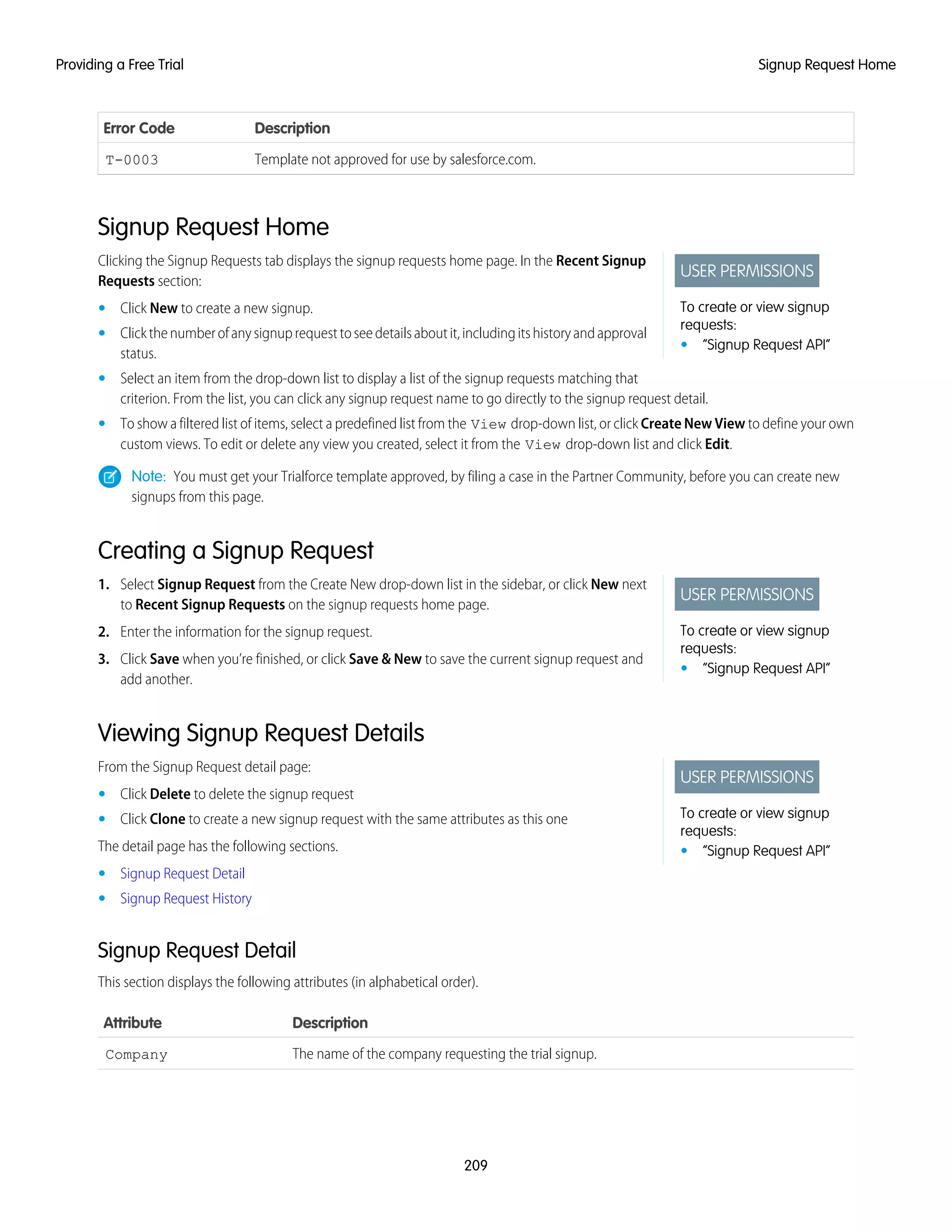 DescriptionError Code
Template not approved for use by salesforce.com.T-0003
Signup Request Home
USER PERMISSIONS
To create or view signup
requests:
• “Signup Request API”
Clicking the Signup Requests tab displays the signup requests home page. In the Recent Signup
Requests section:
• Click New to create a new signup.
• Clickthenumberofanysignuprequesttoseedetailsaboutit,includingitshistoryandapproval
status.
• Select an item from the drop-down list to display a list of the signup requests matching that
criterion. From the list, you can click any signup request name to go directly to the signup request detail.
• To show a filtered list of items, select a predefined list from the View drop-down list, or click Create New View to define your own
custom views. To edit or delete any view you created, select it from the View drop-down list and click Edit.
Note: You must get your Trialforce template approved, by filing a case in the Partner Community, before you can create new
signups from this page.
Creating a Signup Request
USER PERMISSIONS
To create or view signup
requests:
• “Signup Request API”
1. Select Signup Request from the Create New drop-down list in the sidebar, or click New next
to Recent Signup Requests on the signup requests home page.
2. Enter the information for the signup request.
3. Click Save when you’re finished, or click Save & New to save the current signup request and
add another.
Viewing Signup Request Details
USER PERMISSIONS
To create or view signup
requests:
• “Signup Request API”
From the Signup Request detail page:
• Click Delete to delete the signup request
• Click Clone to create a new signup request with the same attributes as this one
The detail page has the following sections.
• Signup Request Detail
• Signup Request History
Signup Request Detail
This section displays the following attributes (in alphabetical order).
DescriptionAttribute
The name of the company requesting the trial signup.Company
209
Signup Request HomeProviding a Free Trial
 
