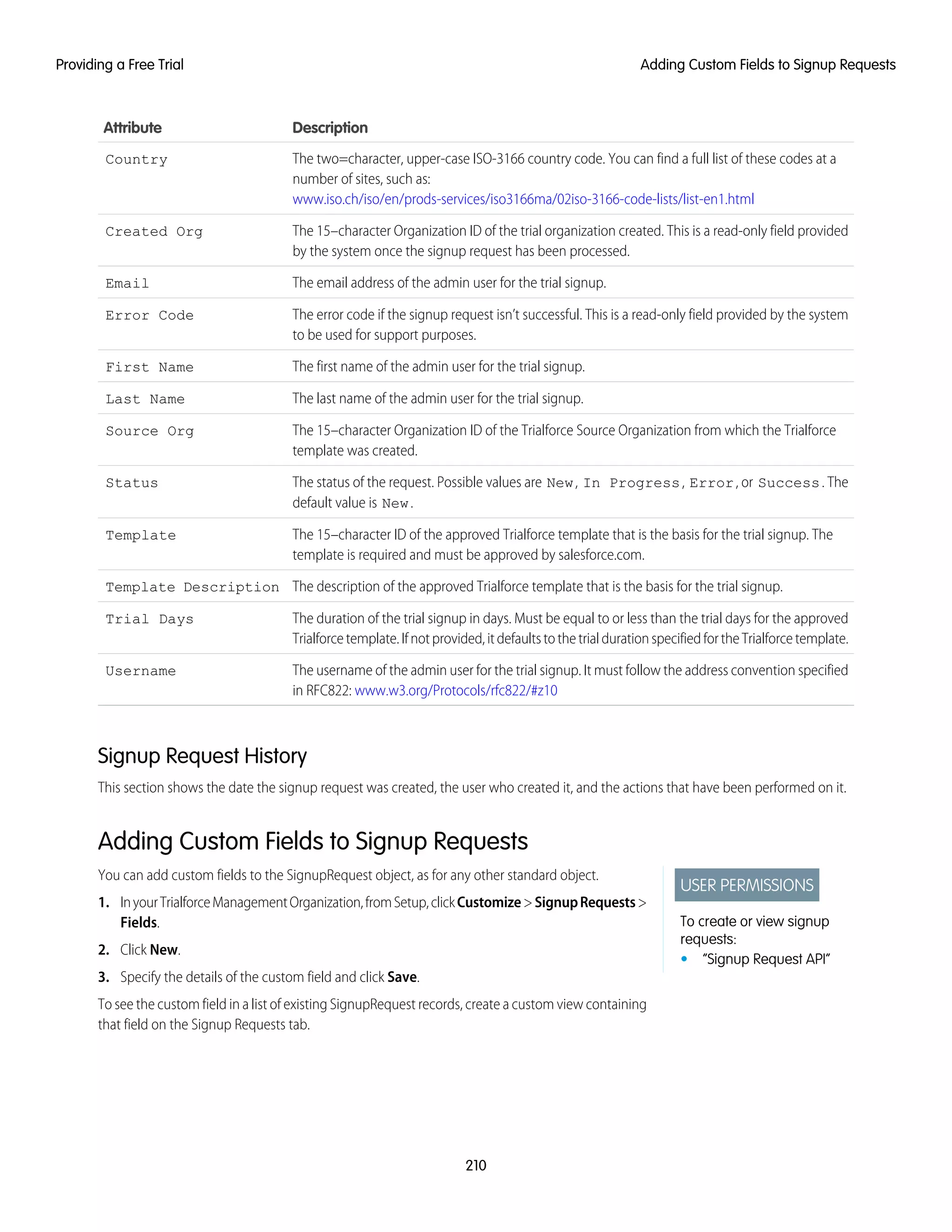 DescriptionAttribute
The two=character, upper-case ISO-3166 country code. You can find a full list of these codes at a
number of sites, such as:
www.iso.ch/iso/en/prods-services/iso3166ma/02iso-3166-code-lists/list-en1.html
Country
The 15–character Organization ID of the trial organization created. This is a read-only field provided
by the system once the signup request has been processed.
Created Org
The email address of the admin user for the trial signup.Email
The error code if the signup request isn’t successful. This is a read-only field provided by the system
to be used for support purposes.
Error Code
The first name of the admin user for the trial signup.First Name
The last name of the admin user for the trial signup.Last Name
The 15–character Organization ID of the Trialforce Source Organization from which the Trialforce
template was created.
Source Org
The status of the request. Possible values are New, In Progress, Error, or Success. The
default value is New.
Status
The 15–character ID of the approved Trialforce template that is the basis for the trial signup. The
template is required and must be approved by salesforce.com.
Template
The description of the approved Trialforce template that is the basis for the trial signup.Template Description
The duration of the trial signup in days. Must be equal to or less than the trial days for the approved
Trialforcetemplate.Ifnotprovided,itdefaultstothetrialdurationspecifiedfortheTrialforcetemplate.
Trial Days
The username of the admin user for the trial signup. It must follow the address convention specified
in RFC822: www.w3.org/Protocols/rfc822/#z10
Username
Signup Request History
This section shows the date the signup request was created, the user who created it, and the actions that have been performed on it.
Adding Custom Fields to Signup Requests
USER PERMISSIONS
To create or view signup
requests:
• “Signup Request API”
You can add custom fields to the SignupRequest object, as for any other standard object.
1. InyourTrialforceManagementOrganization,fromSetup,clickCustomize>SignupRequests>
Fields.
2. Click New.
3. Specify the details of the custom field and click Save.
To see the custom field in a list of existing SignupRequest records, create a custom view containing
that field on the Signup Requests tab.
210
Adding Custom Fields to Signup RequestsProviding a Free Trial
 
