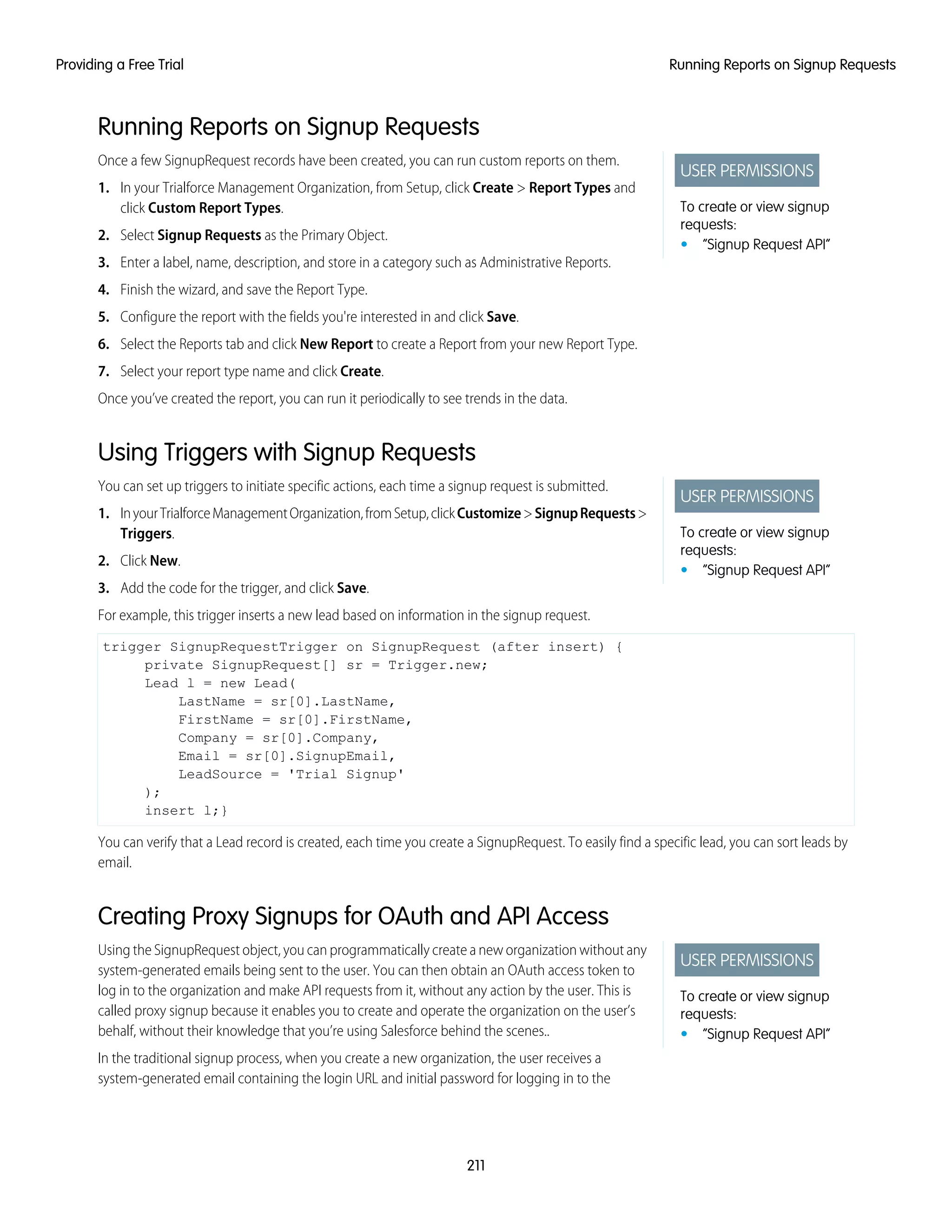 Running Reports on Signup Requests
USER PERMISSIONS
To create or view signup
requests:
• “Signup Request API”
Once a few SignupRequest records have been created, you can run custom reports on them.
1. In your Trialforce Management Organization, from Setup, click Create > Report Types and
click Custom Report Types.
2. Select Signup Requests as the Primary Object.
3. Enter a label, name, description, and store in a category such as Administrative Reports.
4. Finish the wizard, and save the Report Type.
5. Configure the report with the fields you're interested in and click Save.
6. Select the Reports tab and click New Report to create a Report from your new Report Type.
7. Select your report type name and click Create.
Once you’ve created the report, you can run it periodically to see trends in the data.
Using Triggers with Signup Requests
USER PERMISSIONS
To create or view signup
requests:
• “Signup Request API”
You can set up triggers to initiate specific actions, each time a signup request is submitted.
1. InyourTrialforceManagementOrganization,fromSetup,clickCustomize>SignupRequests>
Triggers.
2. Click New.
3. Add the code for the trigger, and click Save.
For example, this trigger inserts a new lead based on information in the signup request.
trigger SignupRequestTrigger on SignupRequest (after insert) {
private SignupRequest[] sr = Trigger.new;
Lead l = new Lead(
LastName = sr[0].LastName,
FirstName = sr[0].FirstName,
Company = sr[0].Company,
Email = sr[0].SignupEmail,
LeadSource = 'Trial Signup'
);
insert l;}
You can verify that a Lead record is created, each time you create a SignupRequest. To easily find a specific lead, you can sort leads by
email.
Creating Proxy Signups for OAuth and API Access
USER PERMISSIONS
To create or view signup
requests:
• “Signup Request API”
Using the SignupRequest object, you can programmatically create a new organization without any
system-generated emails being sent to the user. You can then obtain an OAuth access token to
log in to the organization and make API requests from it, without any action by the user. This is
called proxy signup because it enables you to create and operate the organization on the user’s
behalf, without their knowledge that you’re using Salesforce behind the scenes..
In the traditional signup process, when you create a new organization, the user receives a
system-generated email containing the login URL and initial password for logging in to the
211
Running Reports on Signup RequestsProviding a Free Trial
 
