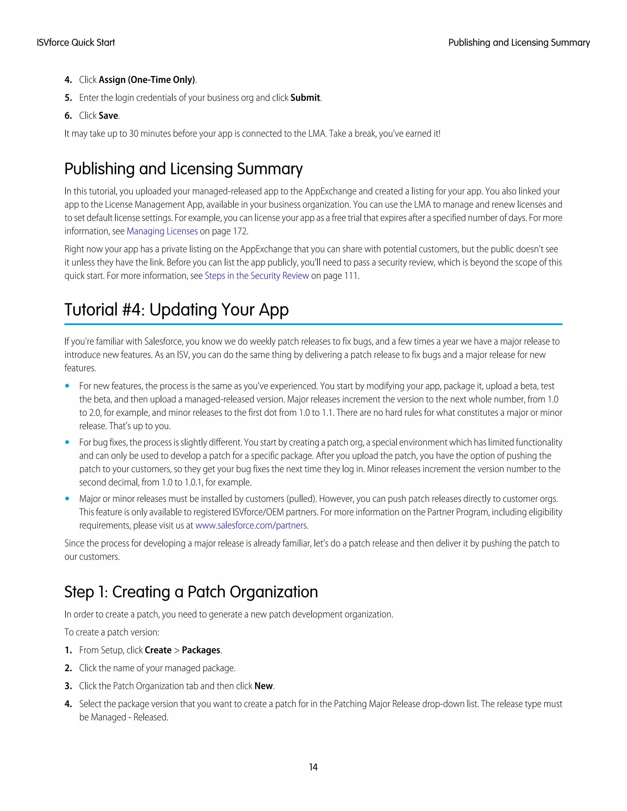 4. Click Assign (One-Time Only).
5. Enter the login credentials of your business org and click Submit.
6. Click Save.
It may take up to 30 minutes before your app is connected to the LMA. Take a break, you've earned it!
Publishing and Licensing Summary
In this tutorial, you uploaded your managed-released app to the AppExchange and created a listing for your app. You also linked your
app to the License Management App, available in your business organization. You can use the LMA to manage and renew licenses and
to set default license settings. For example, you can license your app as a free trial that expires after a specified number of days. For more
information, see Managing Licenses on page 172.
Right now your app has a private listing on the AppExchange that you can share with potential customers, but the public doesn't see
it unless they have the link. Before you can list the app publicly, you'll need to pass a security review, which is beyond the scope of this
quick start. For more information, see Steps in the Security Review on page 111.
Tutorial #4: Updating Your App
If you're familiar with Salesforce, you know we do weekly patch releases to fix bugs, and a few times a year we have a major release to
introduce new features. As an ISV, you can do the same thing by delivering a patch release to fix bugs and a major release for new
features.
• For new features, the process is the same as you've experienced. You start by modifying your app, package it, upload a beta, test
the beta, and then upload a managed-released version. Major releases increment the version to the next whole number, from 1.0
to 2.0, for example, and minor releases to the first dot from 1.0 to 1.1. There are no hard rules for what constitutes a major or minor
release. That's up to you.
• For bug fixes, the process is slightly different. You start by creating a patch org, a special environment which has limited functionality
and can only be used to develop a patch for a specific package. After you upload the patch, you have the option of pushing the
patch to your customers, so they get your bug fixes the next time they log in. Minor releases increment the version number to the
second decimal, from 1.0 to 1.0.1, for example.
• Major or minor releases must be installed by customers (pulled). However, you can push patch releases directly to customer orgs.
This feature is only available to registered ISVforce/OEM partners. For more information on the Partner Program, including eligibility
requirements, please visit us at www.salesforce.com/partners.
Since the process for developing a major release is already familiar, let's do a patch release and then deliver it by pushing the patch to
our customers.
Step 1: Creating a Patch Organization
In order to create a patch, you need to generate a new patch development organization.
To create a patch version:
1. From Setup, click Create > Packages.
2. Click the name of your managed package.
3. Click the Patch Organization tab and then click New.
4. Select the package version that you want to create a patch for in the Patching Major Release drop-down list. The release type must
be Managed - Released.
14
Publishing and Licensing SummaryISVforce Quick Start
 