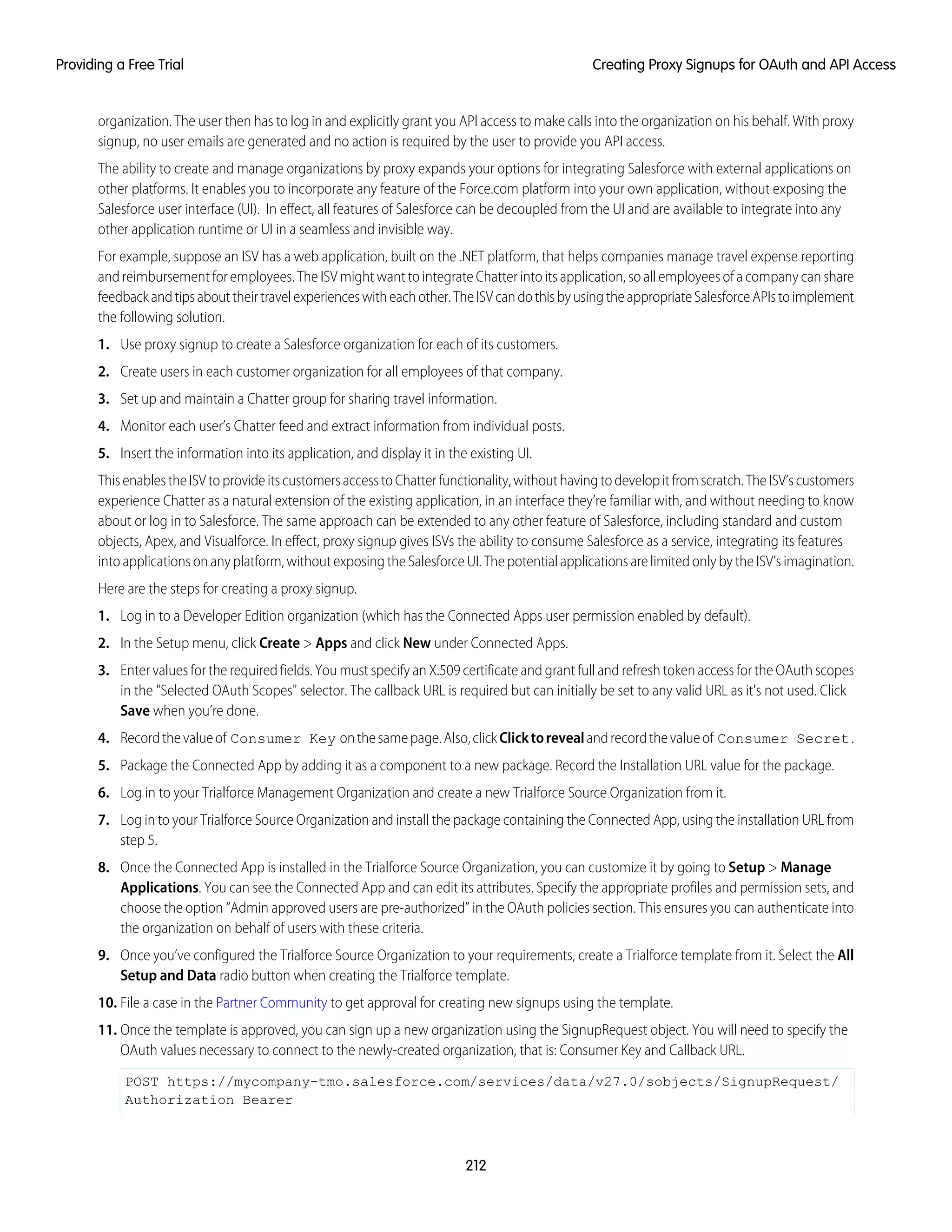 organization. The user then has to log in and explicitly grant you API access to make calls into the organization on his behalf. With proxy
signup, no user emails are generated and no action is required by the user to provide you API access.
The ability to create and manage organizations by proxy expands your options for integrating Salesforce with external applications on
other platforms. It enables you to incorporate any feature of the Force.com platform into your own application, without exposing the
Salesforce user interface (UI). In effect, all features of Salesforce can be decoupled from the UI and are available to integrate into any
other application runtime or UI in a seamless and invisible way.
For example, suppose an ISV has a web application, built on the .NET platform, that helps companies manage travel expense reporting
and reimbursement for employees. The ISV might want to integrate Chatter into its application, so all employees of a company can share
feedbackandtipsabouttheirtravelexperienceswitheachother.TheISVcandothisbyusingtheappropriateSalesforceAPIstoimplement
the following solution.
1. Use proxy signup to create a Salesforce organization for each of its customers.
2. Create users in each customer organization for all employees of that company.
3. Set up and maintain a Chatter group for sharing travel information.
4. Monitor each user’s Chatter feed and extract information from individual posts.
5. Insert the information into its application, and display it in the existing UI.
ThisenablestheISVtoprovideitscustomersaccesstoChatterfunctionality,withouthavingtodevelopitfromscratch.TheISV’scustomers
experience Chatter as a natural extension of the existing application, in an interface they’re familiar with, and without needing to know
about or log in to Salesforce. The same approach can be extended to any other feature of Salesforce, including standard and custom
objects, Apex, and Visualforce. In effect, proxy signup gives ISVs the ability to consume Salesforce as a service, integrating its features
into applications on any platform, without exposing the Salesforce UI. The potential applications are limited only by the ISV’s imagination.
Here are the steps for creating a proxy signup.
1. Log in to a Developer Edition organization (which has the Connected Apps user permission enabled by default).
2. In the Setup menu, click Create > Apps and click New under Connected Apps.
3. Enter values for the required fields. You must specify an X.509 certificate and grant full and refresh token access for the OAuth scopes
in the "Selected OAuth Scopes" selector. The callback URL is required but can initially be set to any valid URL as it's not used. Click
Save when you’re done.
4. Recordthevalueof Consumer Key onthesamepage.Also,clickClicktorevealandrecordthevalueof Consumer Secret.
5. Package the Connected App by adding it as a component to a new package. Record the Installation URL value for the package.
6. Log in to your Trialforce Management Organization and create a new Trialforce Source Organization from it.
7. Log in to your Trialforce Source Organization and install the package containing the Connected App, using the installation URL from
step 5.
8. Once the Connected App is installed in the Trialforce Source Organization, you can customize it by going to Setup > Manage
Applications. You can see the Connected App and can edit its attributes. Specify the appropriate profiles and permission sets, and
choose the option “Admin approved users are pre-authorized” in the OAuth policies section. This ensures you can authenticate into
the organization on behalf of users with these criteria.
9. Once you’ve configured the Trialforce Source Organization to your requirements, create a Trialforce template from it. Select the All
Setup and Data radio button when creating the Trialforce template.
10. File a case in the Partner Community to get approval for creating new signups using the template.
11. Once the template is approved, you can sign up a new organization using the SignupRequest object. You will need to specify the
OAuth values necessary to connect to the newly-created organization, that is: Consumer Key and Callback URL.
POST https://mycompany-tmo.salesforce.com/services/data/v27.0/sobjects/SignupRequest/
Authorization Bearer
212
Creating Proxy Signups for OAuth and API AccessProviding a Free Trial
 