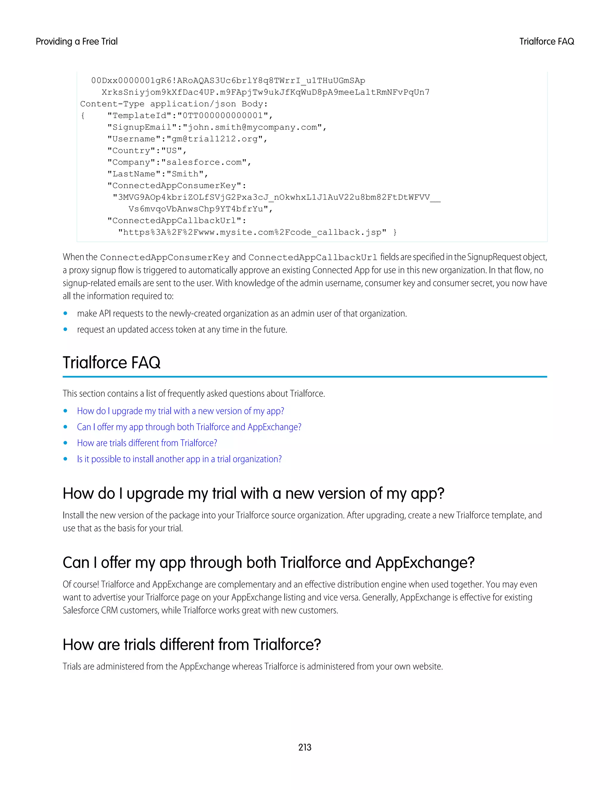 00Dxx0000001gR6!ARoAQAS3Uc6brlY8q8TWrrI_u1THuUGmSAp
XrksSniyjom9kXfDac4UP.m9FApjTw9ukJfKqWuD8pA9meeLaltRmNFvPqUn7
Content-Type application/json Body:
{ "TemplateId":"0TT000000000001",
"SignupEmail":"john.smith@mycompany.com",
"Username":"gm@trial1212.org",
"Country":"US",
"Company":"salesforce.com",
"LastName":"Smith",
"ConnectedAppConsumerKey":
"3MVG9AOp4kbriZOLfSVjG2Pxa3cJ_nOkwhxL1J1AuV22u8bm82FtDtWFVV__
Vs6mvqoVbAnwsChp9YT4bfrYu",
"ConnectedAppCallbackUrl":
"https%3A%2F%2Fwww.mysite.com%2Fcode_callback.jsp" }
Whenthe ConnectedAppConsumerKey and ConnectedAppCallbackUrl fieldsarespecifiedintheSignupRequestobject,
a proxy signup flow is triggered to automatically approve an existing Connected App for use in this new organization. In that flow, no
signup-related emails are sent to the user. With knowledge of the admin username, consumer key and consumer secret, you now have
all the information required to:
• make API requests to the newly-created organization as an admin user of that organization.
• request an updated access token at any time in the future.
Trialforce FAQ
This section contains a list of frequently asked questions about Trialforce.
• How do I upgrade my trial with a new version of my app?
• Can I offer my app through both Trialforce and AppExchange?
• How are trials different from Trialforce?
• Is it possible to install another app in a trial organization?
How do I upgrade my trial with a new version of my app?
Install the new version of the package into your Trialforce source organization. After upgrading, create a new Trialforce template, and
use that as the basis for your trial.
Can I offer my app through both Trialforce and AppExchange?
Of course! Trialforce and AppExchange are complementary and an effective distribution engine when used together. You may even
want to advertise your Trialforce page on your AppExchange listing and vice versa. Generally, AppExchange is effective for existing
Salesforce CRM customers, while Trialforce works great with new customers.
How are trials different from Trialforce?
Trials are administered from the AppExchange whereas Trialforce is administered from your own website.
213
Trialforce FAQProviding a Free Trial
 