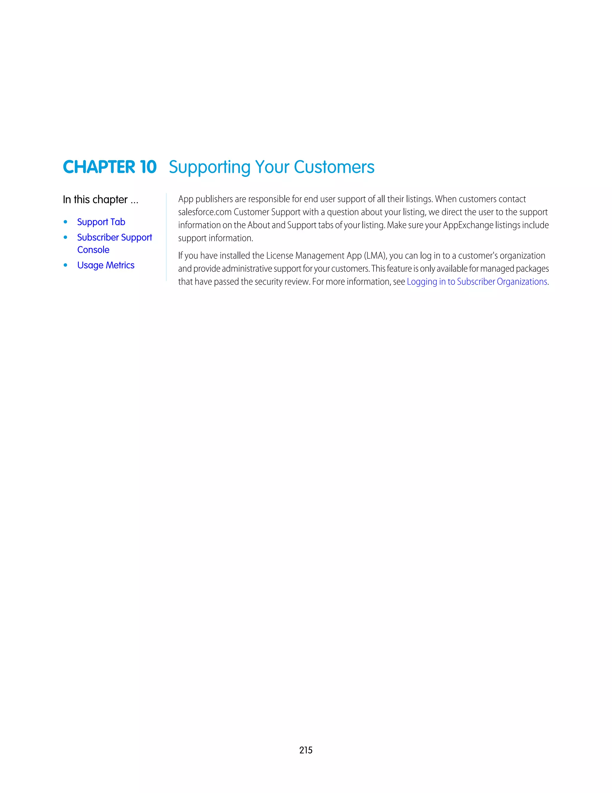 CHAPTER 10 Supporting Your Customers
App publishers are responsible for end user support of all their listings. When customers contact
salesforce.com Customer Support with a question about your listing, we direct the user to the support
In this chapter ...
• Support Tab information on the About and Support tabs of your listing. Make sure your AppExchange listings include
support information.• Subscriber Support
Console
If you have installed the License Management App (LMA), you can log in to a customer's organization
andprovideadministrativesupportforyourcustomers.Thisfeatureisonlyavailableformanagedpackages
that have passed the security review. For more information, see Logging in to Subscriber Organizations.
• Usage Metrics
215
 