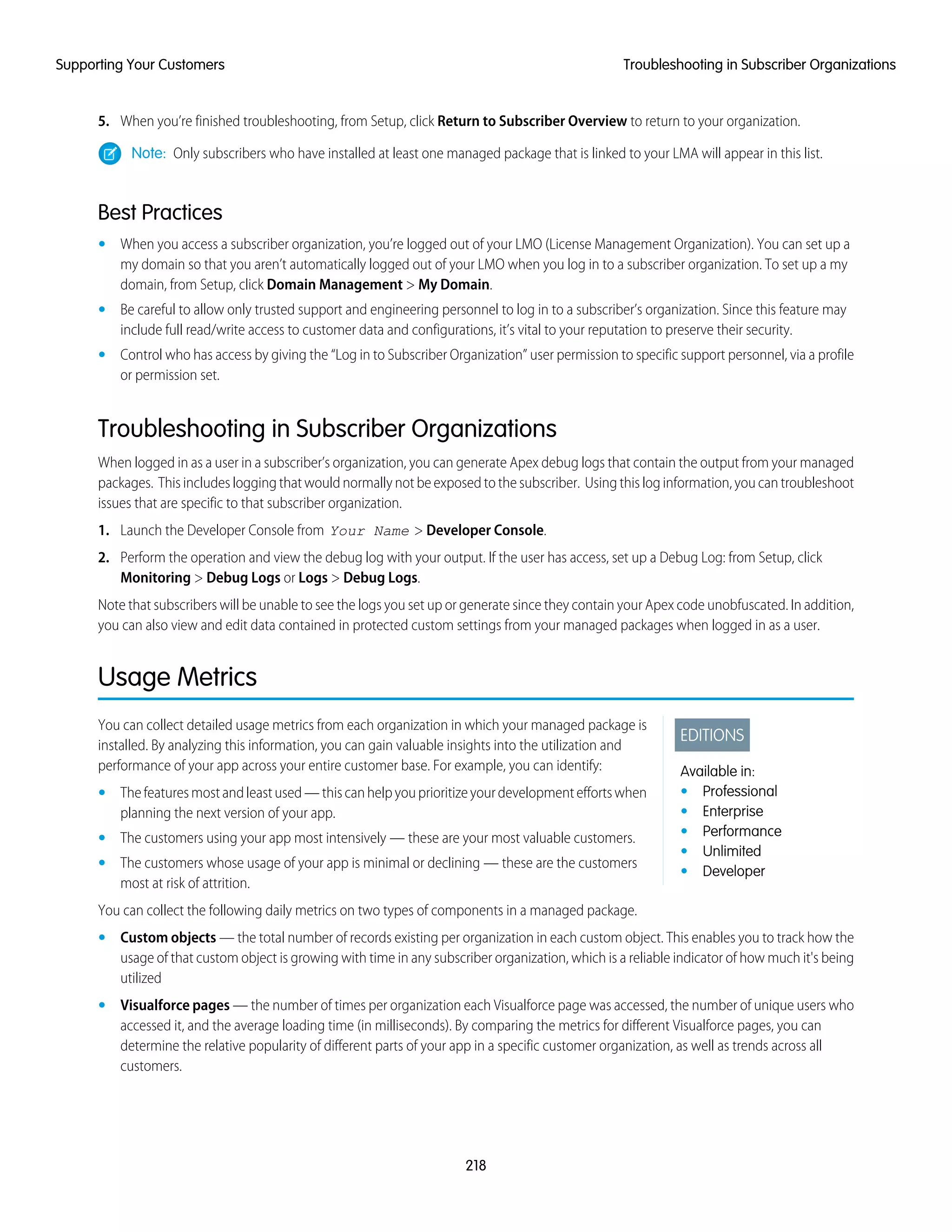 5. When you’re finished troubleshooting, from Setup, click Return to Subscriber Overview to return to your organization.
Note: Only subscribers who have installed at least one managed package that is linked to your LMA will appear in this list.
Best Practices
• When you access a subscriber organization, you’re logged out of your LMO (License Management Organization). You can set up a
my domain so that you aren’t automatically logged out of your LMO when you log in to a subscriber organization. To set up a my
domain, from Setup, click Domain Management > My Domain.
• Be careful to allow only trusted support and engineering personnel to log in to a subscriber’s organization. Since this feature may
include full read/write access to customer data and configurations, it’s vital to your reputation to preserve their security.
• Control who has access by giving the “Log in to Subscriber Organization” user permission to specific support personnel, via a profile
or permission set.
Troubleshooting in Subscriber Organizations
When logged in as a user in a subscriber’s organization, you can generate Apex debug logs that contain the output from your managed
packages. This includes logging that would normally not be exposed to the subscriber. Using this log information, you can troubleshoot
issues that are specific to that subscriber organization.
1. Launch the Developer Console from Your Name > Developer Console.
2. Perform the operation and view the debug log with your output. If the user has access, set up a Debug Log: from Setup, click
Monitoring > Debug Logs or Logs > Debug Logs.
Note that subscribers will be unable to see the logs you set up or generate since they contain your Apex code unobfuscated. In addition,
you can also view and edit data contained in protected custom settings from your managed packages when logged in as a user.
Usage Metrics
EDITIONS
Available in:
• Professional
• Enterprise
• Performance
• Unlimited
• Developer
You can collect detailed usage metrics from each organization in which your managed package is
installed. By analyzing this information, you can gain valuable insights into the utilization and
performance of your app across your entire customer base. For example, you can identify:
• Thefeaturesmostandleastused—thiscanhelpyouprioritizeyourdevelopmenteffortswhen
planning the next version of your app.
• The customers using your app most intensively — these are your most valuable customers.
• The customers whose usage of your app is minimal or declining — these are the customers
most at risk of attrition.
You can collect the following daily metrics on two types of components in a managed package.
• Custom objects — the total number of records existing per organization in each custom object. This enables you to track how the
usage of that custom object is growing with time in any subscriber organization, which is a reliable indicator of how much it's being
utilized
• Visualforce pages — the number of times per organization each Visualforce page was accessed, the number of unique users who
accessed it, and the average loading time (in milliseconds). By comparing the metrics for different Visualforce pages, you can
determine the relative popularity of different parts of your app in a specific customer organization, as well as trends across all
customers.
218
Troubleshooting in Subscriber OrganizationsSupporting Your Customers
 