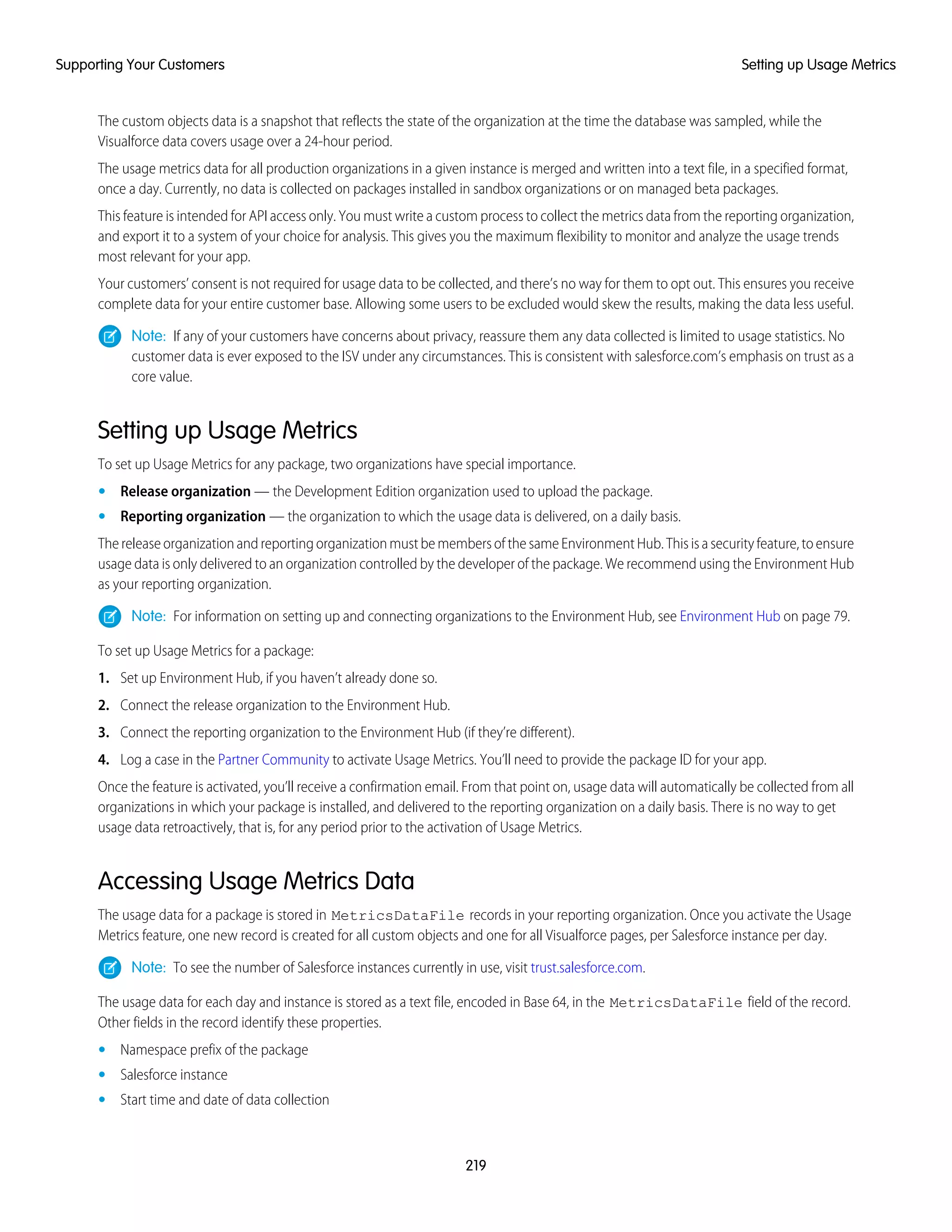 The custom objects data is a snapshot that reflects the state of the organization at the time the database was sampled, while the
Visualforce data covers usage over a 24-hour period.
The usage metrics data for all production organizations in a given instance is merged and written into a text file, in a specified format,
once a day. Currently, no data is collected on packages installed in sandbox organizations or on managed beta packages.
This feature is intended for API access only. You must write a custom process to collect the metrics data from the reporting organization,
and export it to a system of your choice for analysis. This gives you the maximum flexibility to monitor and analyze the usage trends
most relevant for your app.
Your customers’ consent is not required for usage data to be collected, and there’s no way for them to opt out. This ensures you receive
complete data for your entire customer base. Allowing some users to be excluded would skew the results, making the data less useful.
Note: If any of your customers have concerns about privacy, reassure them any data collected is limited to usage statistics. No
customer data is ever exposed to the ISV under any circumstances. This is consistent with salesforce.com’s emphasis on trust as a
core value.
Setting up Usage Metrics
To set up Usage Metrics for any package, two organizations have special importance.
• Release organization — the Development Edition organization used to upload the package.
• Reporting organization — the organization to which the usage data is delivered, on a daily basis.
The release organization and reporting organization must be members of the same Environment Hub. This is a security feature, to ensure
usage data is only delivered to an organization controlled by the developer of the package. We recommend using the Environment Hub
as your reporting organization.
Note: For information on setting up and connecting organizations to the Environment Hub, see Environment Hub on page 79.
To set up Usage Metrics for a package:
1. Set up Environment Hub, if you haven’t already done so.
2. Connect the release organization to the Environment Hub.
3. Connect the reporting organization to the Environment Hub (if they’re different).
4. Log a case in the Partner Community to activate Usage Metrics. You’ll need to provide the package ID for your app.
Once the feature is activated, you’ll receive a confirmation email. From that point on, usage data will automatically be collected from all
organizations in which your package is installed, and delivered to the reporting organization on a daily basis. There is no way to get
usage data retroactively, that is, for any period prior to the activation of Usage Metrics.
Accessing Usage Metrics Data
The usage data for a package is stored in MetricsDataFile records in your reporting organization. Once you activate the Usage
Metrics feature, one new record is created for all custom objects and one for all Visualforce pages, per Salesforce instance per day.
Note: To see the number of Salesforce instances currently in use, visit trust.salesforce.com.
The usage data for each day and instance is stored as a text file, encoded in Base 64, in the MetricsDataFile field of the record.
Other fields in the record identify these properties.
• Namespace prefix of the package
• Salesforce instance
• Start time and date of data collection
219
Setting up Usage MetricsSupporting Your Customers
 