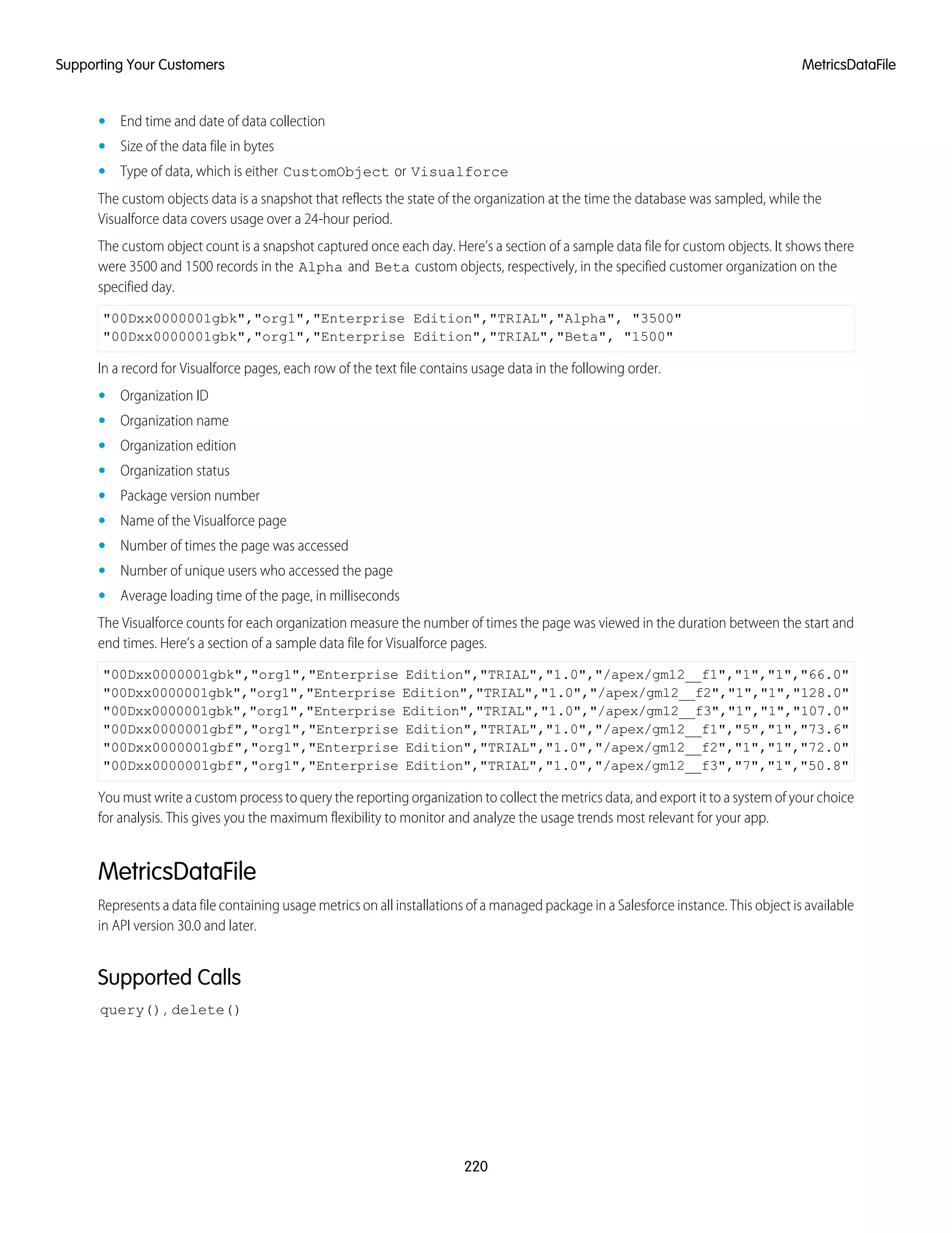 • End time and date of data collection
• Size of the data file in bytes
• Type of data, which is either CustomObject or Visualforce
The custom objects data is a snapshot that reflects the state of the organization at the time the database was sampled, while the
Visualforce data covers usage over a 24-hour period.
The custom object count is a snapshot captured once each day. Here’s a section of a sample data file for custom objects. It shows there
were 3500 and 1500 records in the Alpha and Beta custom objects, respectively, in the specified customer organization on the
specified day.
"00Dxx0000001gbk","org1","Enterprise Edition","TRIAL","Alpha", "3500"
"00Dxx0000001gbk","org1","Enterprise Edition","TRIAL","Beta", "1500"
In a record for Visualforce pages, each row of the text file contains usage data in the following order.
• Organization ID
• Organization name
• Organization edition
• Organization status
• Package version number
• Name of the Visualforce page
• Number of times the page was accessed
• Number of unique users who accessed the page
• Average loading time of the page, in milliseconds
The Visualforce counts for each organization measure the number of times the page was viewed in the duration between the start and
end times. Here’s a section of a sample data file for Visualforce pages.
"00Dxx0000001gbk","org1","Enterprise Edition","TRIAL","1.0","/apex/gm12__f1","1","1","66.0"
"00Dxx0000001gbk","org1","Enterprise Edition","TRIAL","1.0","/apex/gm12__f2","1","1","128.0"
"00Dxx0000001gbk","org1","Enterprise Edition","TRIAL","1.0","/apex/gm12__f3","1","1","107.0"
"00Dxx0000001gbf","org1","Enterprise Edition","TRIAL","1.0","/apex/gm12__f1","5","1","73.6"
"00Dxx0000001gbf","org1","Enterprise Edition","TRIAL","1.0","/apex/gm12__f2","1","1","72.0"
"00Dxx0000001gbf","org1","Enterprise Edition","TRIAL","1.0","/apex/gm12__f3","7","1","50.8"
You must write a custom process to query the reporting organization to collect the metrics data, and export it to a system of your choice
for analysis. This gives you the maximum flexibility to monitor and analyze the usage trends most relevant for your app.
MetricsDataFile
Represents a data file containing usage metrics on all installations of a managed package in a Salesforce instance. This object is available
in API version 30.0 and later.
Supported Calls
query(), delete()
220
MetricsDataFileSupporting Your Customers
 