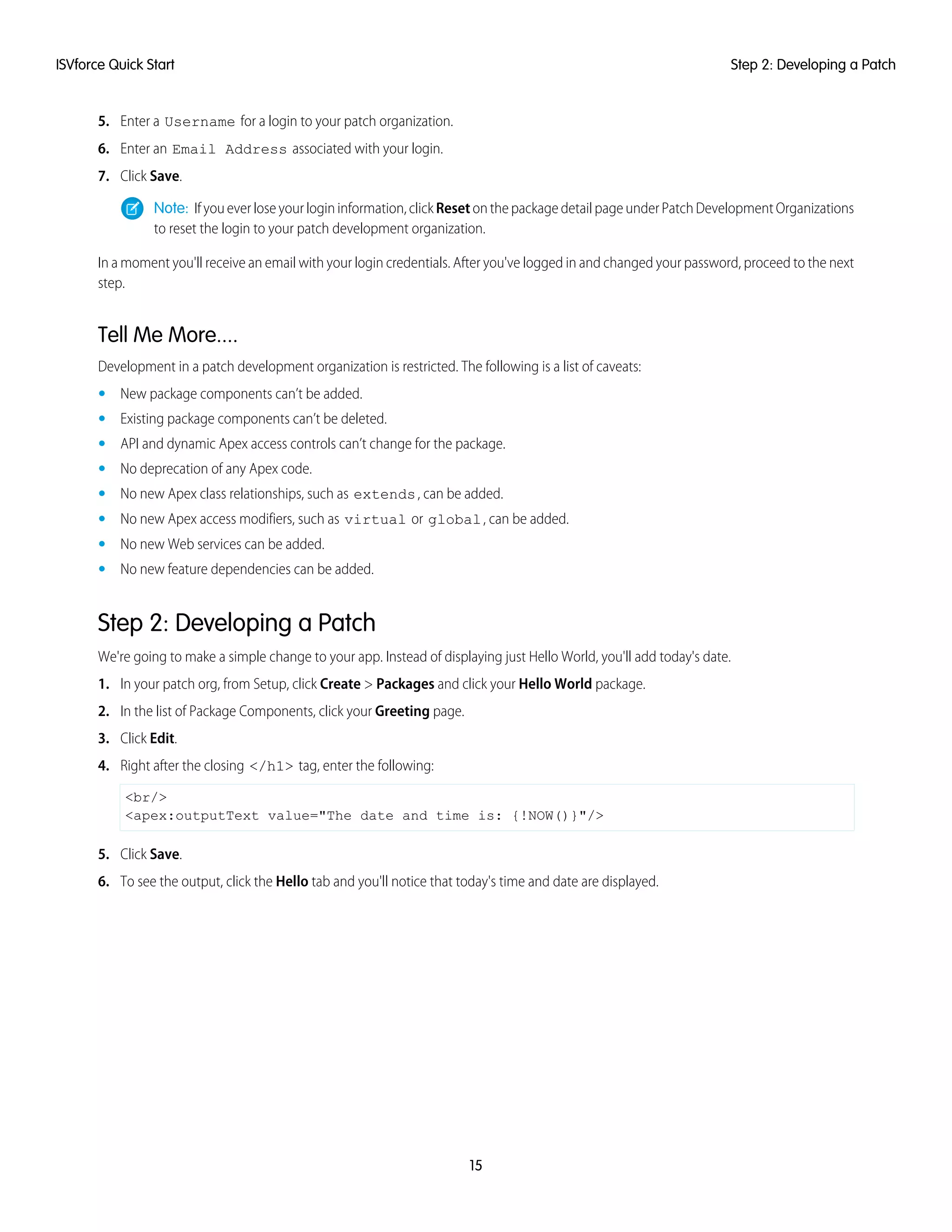 5. Enter a Username for a login to your patch organization.
6. Enter an Email Address associated with your login.
7. Click Save.
Note: If you ever lose your login information, click Reset on the package detail page under Patch Development Organizations
to reset the login to your patch development organization.
In a moment you'll receive an email with your login credentials. After you've logged in and changed your password, proceed to the next
step.
Tell Me More....
Development in a patch development organization is restricted. The following is a list of caveats:
• New package components can’t be added.
• Existing package components can’t be deleted.
• API and dynamic Apex access controls can’t change for the package.
• No deprecation of any Apex code.
• No new Apex class relationships, such as extends, can be added.
• No new Apex access modifiers, such as virtual or global, can be added.
• No new Web services can be added.
• No new feature dependencies can be added.
Step 2: Developing a Patch
We're going to make a simple change to your app. Instead of displaying just Hello World, you'll add today's date.
1. In your patch org, from Setup, click Create > Packages and click your Hello World package.
2. In the list of Package Components, click your Greeting page.
3. Click Edit.
4. Right after the closing </h1> tag, enter the following:
<br/>
<apex:outputText value="The date and time is: {!NOW()}"/>
5. Click Save.
6. To see the output, click the Hello tab and you'll notice that today's time and date are displayed.
15
Step 2: Developing a PatchISVforce Quick Start
 