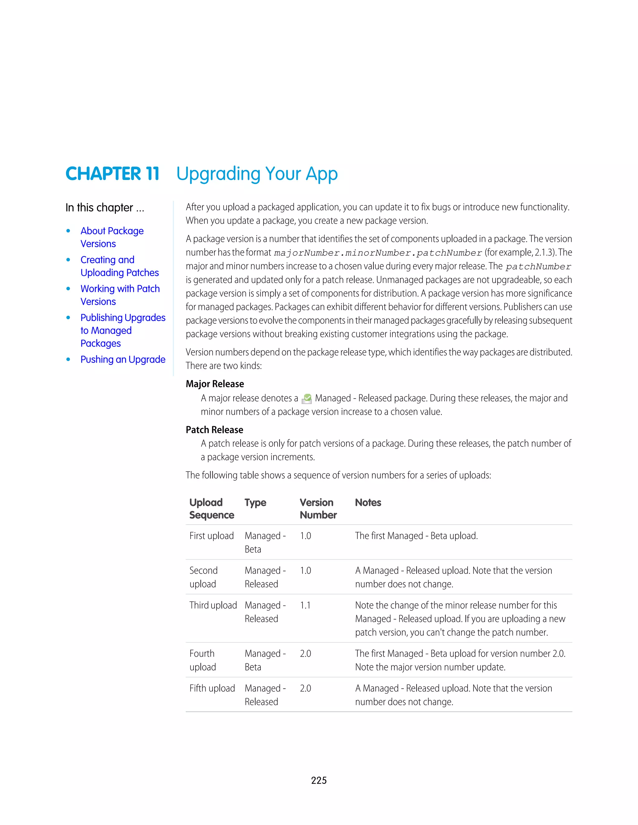 CHAPTER 11 Upgrading Your App
After you upload a packaged application, you can update it to fix bugs or introduce new functionality.
When you update a package, you create a new package version.
In this chapter ...
• About Package
Versions
A package version is a number that identifies the set of components uploaded in a package. The version
numberhastheformat majorNumber.minorNumber.patchNumber (forexample,2.1.3).The
• Creating and
Uploading Patches
major and minor numbers increase to a chosen value during every major release. The patchNumber
is generated and updated only for a patch release. Unmanaged packages are not upgradeable, so each
• Working with Patch
Versions
package version is simply a set of components for distribution. A package version has more significance
for managed packages. Packages can exhibit different behavior for different versions. Publishers can use
• Publishing Upgrades
to Managed
Packages
packageversionstoevolvethecomponentsintheirmanagedpackagesgracefullybyreleasingsubsequent
package versions without breaking existing customer integrations using the package.
Versionnumbersdependonthepackagereleasetype,whichidentifiesthewaypackagesaredistributed.
There are two kinds:
Major Release
A major release denotes a Managed - Released package. During these releases, the major and
minor numbers of a package version increase to a chosen value.
• Pushing an Upgrade
Patch Release
A patch release is only for patch versions of a package. During these releases, the patch number of
a package version increments.
The following table shows a sequence of version numbers for a series of uploads:
NotesVersion
Number
TypeUpload
Sequence
The first Managed - Beta upload.1.0Managed -
Beta
First upload
A Managed - Released upload. Note that the version
number does not change.
1.0Managed -
Released
Second
upload
Note the change of the minor release number for this
Managed - Released upload. If you are uploading a new
patch version, you can't change the patch number.
1.1Managed -
Released
Thirdupload
The first Managed - Beta upload for version number 2.0.
Note the major version number update.
2.0Managed -
Beta
Fourth
upload
A Managed - Released upload. Note that the version
number does not change.
2.0Managed -
Released
Fifth upload
225
 