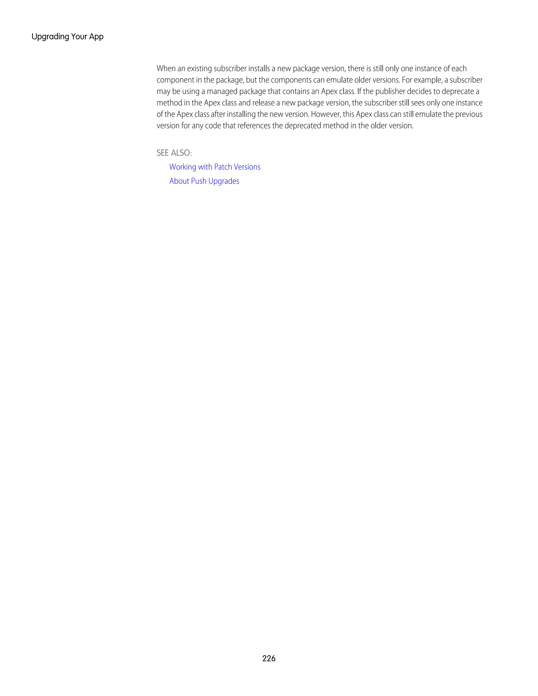 When an existing subscriber installs a new package version, there is still only one instance of each
component in the package, but the components can emulate older versions. For example, a subscriber
may be using a managed package that contains an Apex class. If the publisher decides to deprecate a
method in the Apex class and release a new package version, the subscriber still sees only one instance
of the Apex class after installing the new version. However, this Apex class can still emulate the previous
version for any code that references the deprecated method in the older version.
SEE ALSO:
Working with Patch Versions
About Push Upgrades
226
Upgrading Your App
 