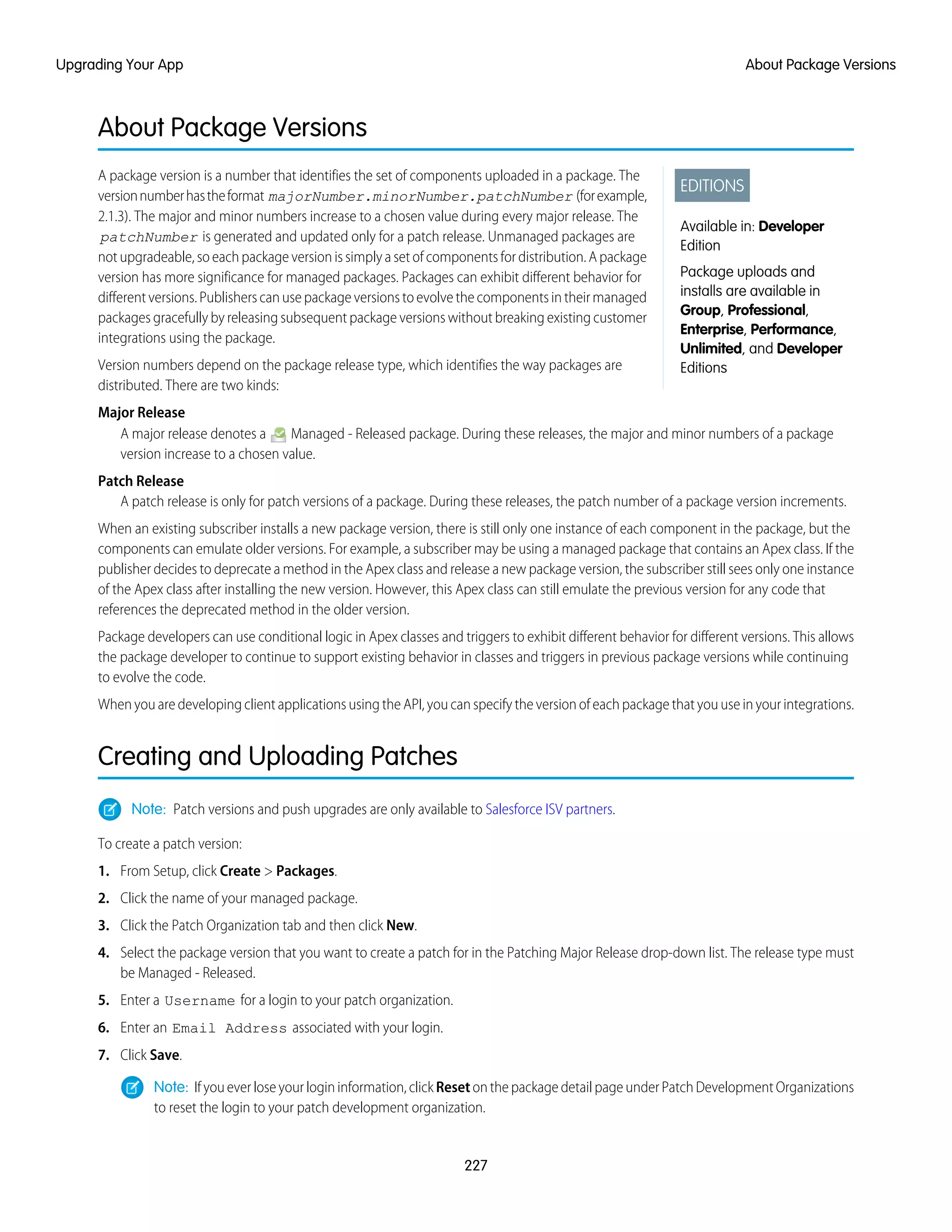 About Package Versions
EDITIONS
Available in: Developer
Edition
Package uploads and
installs are available in
Group, Professional,
Enterprise, Performance,
Unlimited, and Developer
Editions
A package version is a number that identifies the set of components uploaded in a package. The
versionnumberhastheformat majorNumber.minorNumber.patchNumber (forexample,
2.1.3). The major and minor numbers increase to a chosen value during every major release. The
patchNumber is generated and updated only for a patch release. Unmanaged packages are
not upgradeable, so each package version is simply a set of components for distribution. A package
version has more significance for managed packages. Packages can exhibit different behavior for
different versions. Publishers can use package versions to evolve the components in their managed
packages gracefully by releasing subsequent package versions without breaking existing customer
integrations using the package.
Version numbers depend on the package release type, which identifies the way packages are
distributed. There are two kinds:
Major Release
A major release denotes a Managed - Released package. During these releases, the major and minor numbers of a package
version increase to a chosen value.
Patch Release
A patch release is only for patch versions of a package. During these releases, the patch number of a package version increments.
When an existing subscriber installs a new package version, there is still only one instance of each component in the package, but the
components can emulate older versions. For example, a subscriber may be using a managed package that contains an Apex class. If the
publisher decides to deprecate a method in the Apex class and release a new package version, the subscriber still sees only one instance
of the Apex class after installing the new version. However, this Apex class can still emulate the previous version for any code that
references the deprecated method in the older version.
Package developers can use conditional logic in Apex classes and triggers to exhibit different behavior for different versions. This allows
the package developer to continue to support existing behavior in classes and triggers in previous package versions while continuing
to evolve the code.
When you are developing client applications using the API, you can specify the version of each package that you use in your integrations.
Creating and Uploading Patches
Note: Patch versions and push upgrades are only available to Salesforce ISV partners.
To create a patch version:
1. From Setup, click Create > Packages.
2. Click the name of your managed package.
3. Click the Patch Organization tab and then click New.
4. Select the package version that you want to create a patch for in the Patching Major Release drop-down list. The release type must
be Managed - Released.
5. Enter a Username for a login to your patch organization.
6. Enter an Email Address associated with your login.
7. Click Save.
Note: If you ever lose your login information, click Reset on the package detail page under Patch Development Organizations
to reset the login to your patch development organization.
227
About Package VersionsUpgrading Your App
 