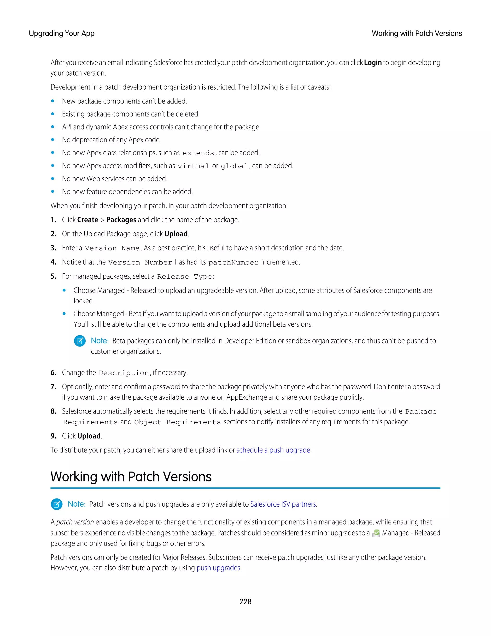 AfteryoureceiveanemailindicatingSalesforcehascreatedyourpatchdevelopmentorganization,youcanclickLogintobegindeveloping
your patch version.
Development in a patch development organization is restricted. The following is a list of caveats:
• New package components can’t be added.
• Existing package components can’t be deleted.
• API and dynamic Apex access controls can’t change for the package.
• No deprecation of any Apex code.
• No new Apex class relationships, such as extends, can be added.
• No new Apex access modifiers, such as virtual or global, can be added.
• No new Web services can be added.
• No new feature dependencies can be added.
When you finish developing your patch, in your patch development organization:
1. Click Create > Packages and click the name of the package.
2. On the Upload Package page, click Upload.
3. Enter a Version Name. As a best practice, it's useful to have a short description and the date.
4. Notice that the Version Number has had its patchNumber incremented.
5. For managed packages, select a Release Type:
• Choose Managed - Released to upload an upgradeable version. After upload, some attributes of Salesforce components are
locked.
• ChooseManaged-Betaifyouwanttouploadaversionofyourpackagetoasmallsamplingofyouraudiencefortestingpurposes.
You'll still be able to change the components and upload additional beta versions.
Note: Beta packages can only be installed in Developer Edition or sandbox organizations, and thus can't be pushed to
customer organizations.
6. Change the Description, if necessary.
7. Optionally, enter and confirm a password to share the package privately with anyone who has the password. Don't enter a password
if you want to make the package available to anyone on AppExchange and share your package publicly.
8. Salesforce automatically selects the requirements it finds. In addition, select any other required components from the Package
Requirements and Object Requirements sections to notify installers of any requirements for this package.
9. Click Upload.
To distribute your patch, you can either share the upload link or schedule a push upgrade.
Working with Patch Versions
Note: Patch versions and push upgrades are only available to Salesforce ISV partners.
A patch version enables a developer to change the functionality of existing components in a managed package, while ensuring that
subscribers experience no visible changes to the package. Patches should be considered as minor upgrades to a Managed - Released
package and only used for fixing bugs or other errors.
Patch versions can only be created for Major Releases. Subscribers can receive patch upgrades just like any other package version.
However, you can also distribute a patch by using push upgrades.
228
Working with Patch VersionsUpgrading Your App
 