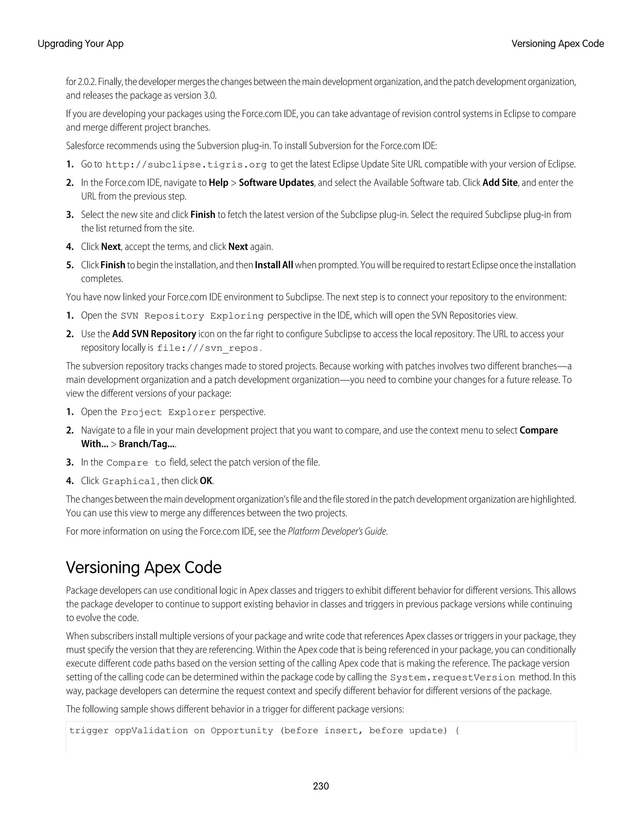 for2.0.2.Finally,thedevelopermergesthechangesbetweenthemaindevelopmentorganization,andthepatchdevelopmentorganization,
and releases the package as version 3.0.
If you are developing your packages using the Force.com IDE, you can take advantage of revision control systems in Eclipse to compare
and merge different project branches.
Salesforce recommends using the Subversion plug-in. To install Subversion for the Force.com IDE:
1. Go to http://subclipse.tigris.org to get the latest Eclipse Update Site URL compatible with your version of Eclipse.
2. In the Force.com IDE, navigate to Help > Software Updates, and select the Available Software tab. Click Add Site, and enter the
URL from the previous step.
3. Select the new site and click Finish to fetch the latest version of the Subclipse plug-in. Select the required Subclipse plug-in from
the list returned from the site.
4. Click Next, accept the terms, and click Next again.
5. ClickFinishtobegintheinstallation,andthenInstallAllwhenprompted.YouwillberequiredtorestartEclipseoncetheinstallation
completes.
You have now linked your Force.com IDE environment to Subclipse. The next step is to connect your repository to the environment:
1. Open the SVN Repository Exploring perspective in the IDE, which will open the SVN Repositories view.
2. Use the Add SVN Repository icon on the far right to configure Subclipse to access the local repository. The URL to access your
repository locally is file:///svn_repos.
The subversion repository tracks changes made to stored projects. Because working with patches involves two different branches—a
main development organization and a patch development organization—you need to combine your changes for a future release. To
view the different versions of your package:
1. Open the Project Explorer perspective.
2. Navigate to a file in your main development project that you want to compare, and use the context menu to select Compare
With... > Branch/Tag....
3. In the Compare to field, select the patch version of the file.
4. Click Graphical, then click OK.
Thechangesbetweenthemaindevelopmentorganization'sfileandthefilestoredinthepatchdevelopmentorganizationarehighlighted.
You can use this view to merge any differences between the two projects.
For more information on using the Force.com IDE, see the Platform Developer's Guide.
Versioning Apex Code
Package developers can use conditional logic in Apex classes and triggers to exhibit different behavior for different versions. This allows
the package developer to continue to support existing behavior in classes and triggers in previous package versions while continuing
to evolve the code.
When subscribers install multiple versions of your package and write code that references Apex classes or triggers in your package, they
must specify the version that they are referencing. Within the Apex code that is being referenced in your package, you can conditionally
execute different code paths based on the version setting of the calling Apex code that is making the reference. The package version
setting of the calling code can be determined within the package code by calling the System.requestVersion method. In this
way, package developers can determine the request context and specify different behavior for different versions of the package.
The following sample shows different behavior in a trigger for different package versions:
trigger oppValidation on Opportunity (before insert, before update) {
230
Versioning Apex CodeUpgrading Your App
 