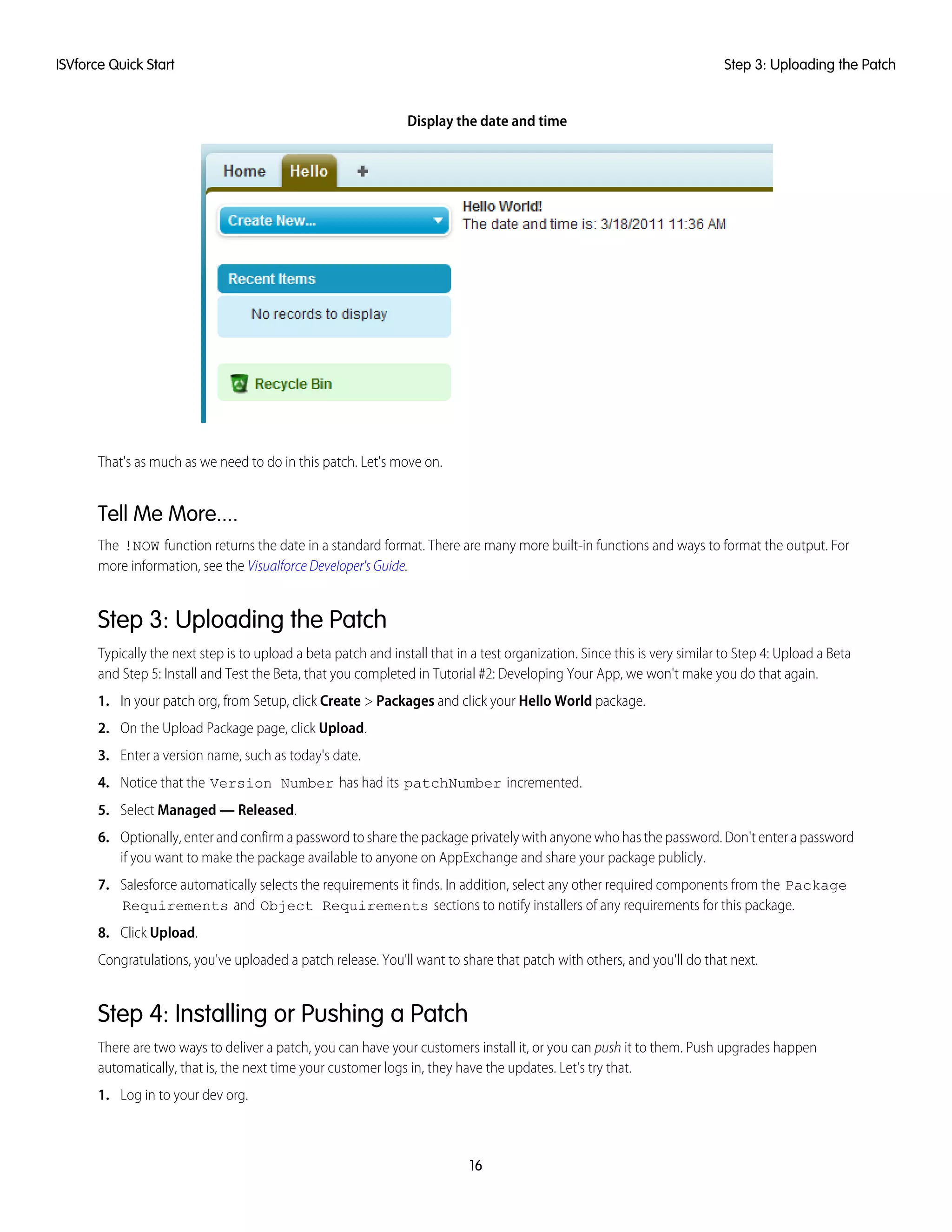 Display the date and time
That's as much as we need to do in this patch. Let's move on.
Tell Me More....
The !NOW function returns the date in a standard format. There are many more built-in functions and ways to format the output. For
more information, see the Visualforce Developer's Guide.
Step 3: Uploading the Patch
Typically the next step is to upload a beta patch and install that in a test organization. Since this is very similar to Step 4: Upload a Beta
and Step 5: Install and Test the Beta, that you completed in Tutorial #2: Developing Your App, we won't make you do that again.
1. In your patch org, from Setup, click Create > Packages and click your Hello World package.
2. On the Upload Package page, click Upload.
3. Enter a version name, such as today's date.
4. Notice that the Version Number has had its patchNumber incremented.
5. Select Managed — Released.
6. Optionally, enter and confirm a password to share the package privately with anyone who has the password. Don't enter a password
if you want to make the package available to anyone on AppExchange and share your package publicly.
7. Salesforce automatically selects the requirements it finds. In addition, select any other required components from the Package
Requirements and Object Requirements sections to notify installers of any requirements for this package.
8. Click Upload.
Congratulations, you've uploaded a patch release. You'll want to share that patch with others, and you'll do that next.
Step 4: Installing or Pushing a Patch
There are two ways to deliver a patch, you can have your customers install it, or you can push it to them. Push upgrades happen
automatically, that is, the next time your customer logs in, they have the updates. Let's try that.
1. Log in to your dev org.
16
Step 3: Uploading the PatchISVforce Quick Start
 