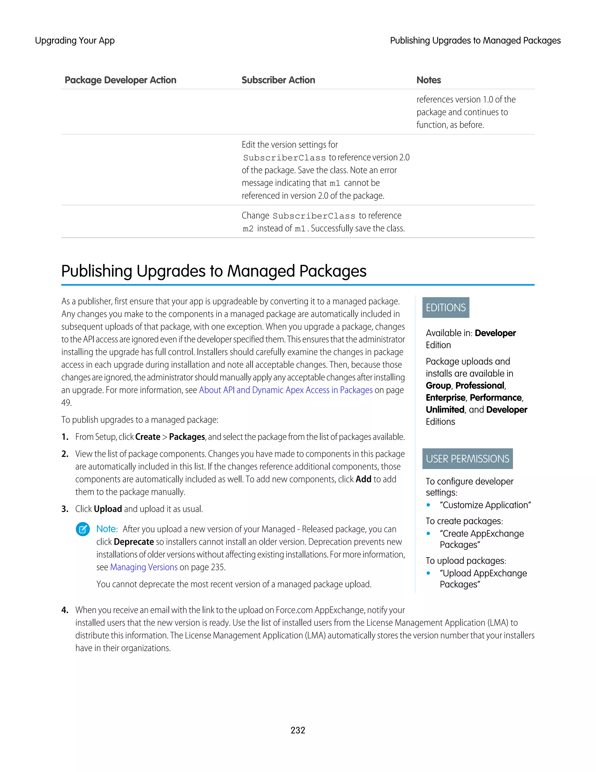 NotesSubscriber ActionPackage Developer Action
references version 1.0 of the
package and continues to
function, as before.
Edit the version settings for
SubscriberClass toreferenceversion2.0
of the package. Save the class. Note an error
message indicating that m1 cannot be
referenced in version 2.0 of the package.
Change SubscriberClass to reference
m2 instead of m1. Successfully save the class.
Publishing Upgrades to Managed Packages
EDITIONS
Available in: Developer
Edition
Package uploads and
installs are available in
Group, Professional,
Enterprise, Performance,
Unlimited, and Developer
Editions
USER PERMISSIONS
To configure developer
settings:
• “Customize Application”
To create packages:
• “Create AppExchange
Packages”
To upload packages:
• “Upload AppExchange
Packages”
As a publisher, first ensure that your app is upgradeable by converting it to a managed package.
Any changes you make to the components in a managed package are automatically included in
subsequent uploads of that package, with one exception. When you upgrade a package, changes
totheAPIaccessareignoredevenifthedeveloperspecifiedthem.Thisensuresthattheadministrator
installing the upgrade has full control. Installers should carefully examine the changes in package
access in each upgrade during installation and note all acceptable changes. Then, because those
changesareignored,theadministratorshouldmanuallyapplyanyacceptablechangesafterinstalling
an upgrade. For more information, see About API and Dynamic Apex Access in Packages on page
49.
To publish upgrades to a managed package:
1. FromSetup,clickCreate>Packages,andselectthepackagefromthelistofpackagesavailable.
2. View the list of package components. Changes you have made to components in this package
are automatically included in this list. If the changes reference additional components, those
components are automatically included as well. To add new components, click Add to add
them to the package manually.
3. Click Upload and upload it as usual.
Note: After you upload a new version of your Managed - Released package, you can
click Deprecate so installers cannot install an older version. Deprecation prevents new
installationsofolderversionswithoutaffectingexistinginstallations.Formoreinformation,
see Managing Versions on page 235.
You cannot deprecate the most recent version of a managed package upload.
4. When you receive an email with the link to the upload on Force.com AppExchange, notify your
installed users that the new version is ready. Use the list of installed users from the License Management Application (LMA) to
distribute this information. The License Management Application (LMA) automatically stores the version number that your installers
have in their organizations.
232
Publishing Upgrades to Managed PackagesUpgrading Your App
 