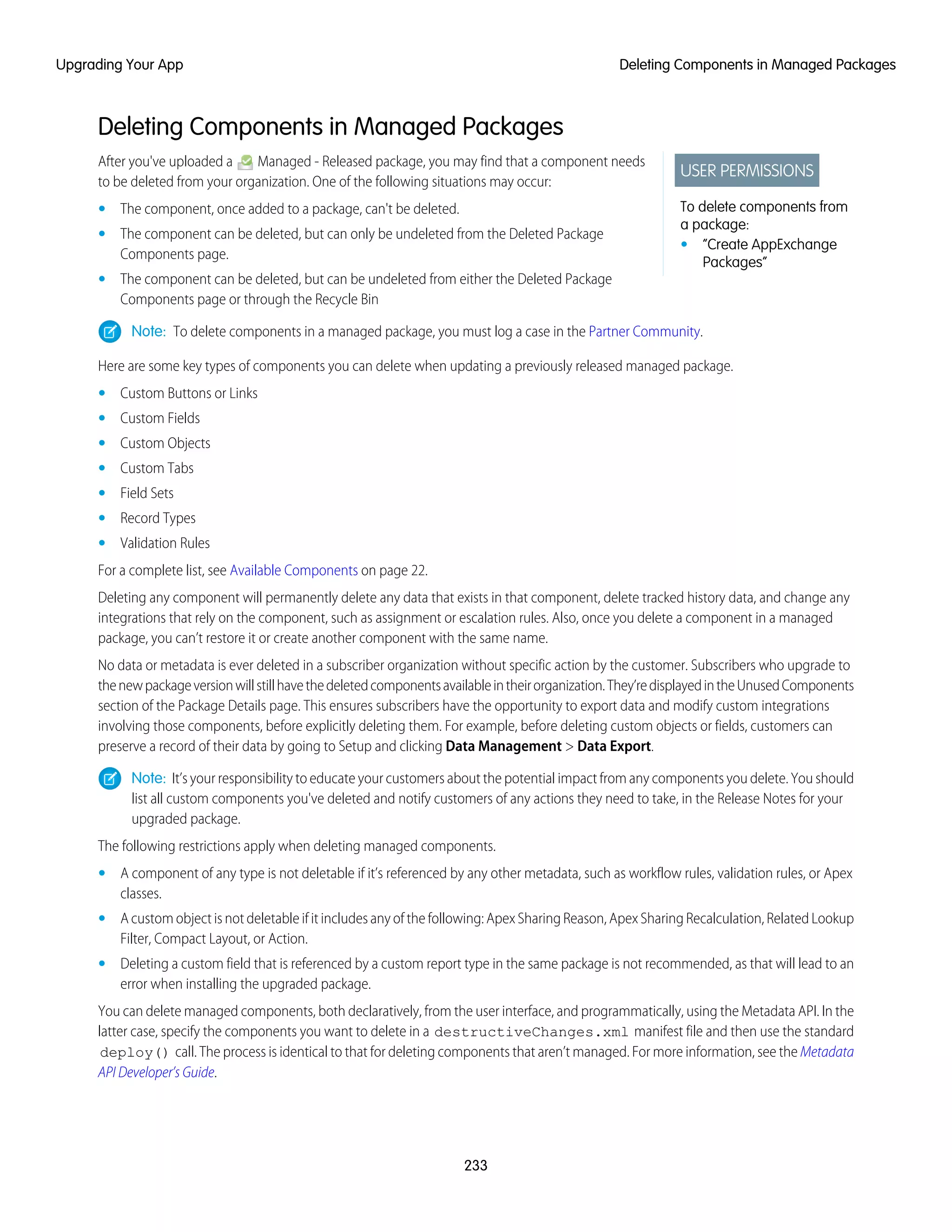 Deleting Components in Managed Packages
USER PERMISSIONS
To delete components from
a package:
• “Create AppExchange
Packages”
After you've uploaded a Managed - Released package, you may find that a component needs
to be deleted from your organization. One of the following situations may occur:
• The component, once added to a package, can't be deleted.
• The component can be deleted, but can only be undeleted from the Deleted Package
Components page.
• The component can be deleted, but can be undeleted from either the Deleted Package
Components page or through the Recycle Bin
Note: To delete components in a managed package, you must log a case in the Partner Community.
Here are some key types of components you can delete when updating a previously released managed package.
• Custom Buttons or Links
• Custom Fields
• Custom Objects
• Custom Tabs
• Field Sets
• Record Types
• Validation Rules
For a complete list, see Available Components on page 22.
Deleting any component will permanently delete any data that exists in that component, delete tracked history data, and change any
integrations that rely on the component, such as assignment or escalation rules. Also, once you delete a component in a managed
package, you can’t restore it or create another component with the same name.
No data or metadata is ever deleted in a subscriber organization without specific action by the customer. Subscribers who upgrade to
thenewpackageversionwillstillhavethedeletedcomponentsavailableintheirorganization.They’redisplayedintheUnusedComponents
section of the Package Details page. This ensures subscribers have the opportunity to export data and modify custom integrations
involving those components, before explicitly deleting them. For example, before deleting custom objects or fields, customers can
preserve a record of their data by going to Setup and clicking Data Management > Data Export.
Note: It’s your responsibility to educate your customers about the potential impact from any components you delete. You should
list all custom components you've deleted and notify customers of any actions they need to take, in the Release Notes for your
upgraded package.
The following restrictions apply when deleting managed components.
• A component of any type is not deletable if it’s referenced by any other metadata, such as workflow rules, validation rules, or Apex
classes.
• A custom object is not deletable if it includes any of the following: Apex Sharing Reason, Apex Sharing Recalculation, Related Lookup
Filter, Compact Layout, or Action.
• Deleting a custom field that is referenced by a custom report type in the same package is not recommended, as that will lead to an
error when installing the upgraded package.
You can delete managed components, both declaratively, from the user interface, and programmatically, using the Metadata API. In the
latter case, specify the components you want to delete in a destructiveChanges.xml manifest file and then use the standard
deploy() call. The process is identical to that for deleting components that aren’t managed. For more information, see the Metadata
API Developer’s Guide.
233
Deleting Components in Managed PackagesUpgrading Your App
 