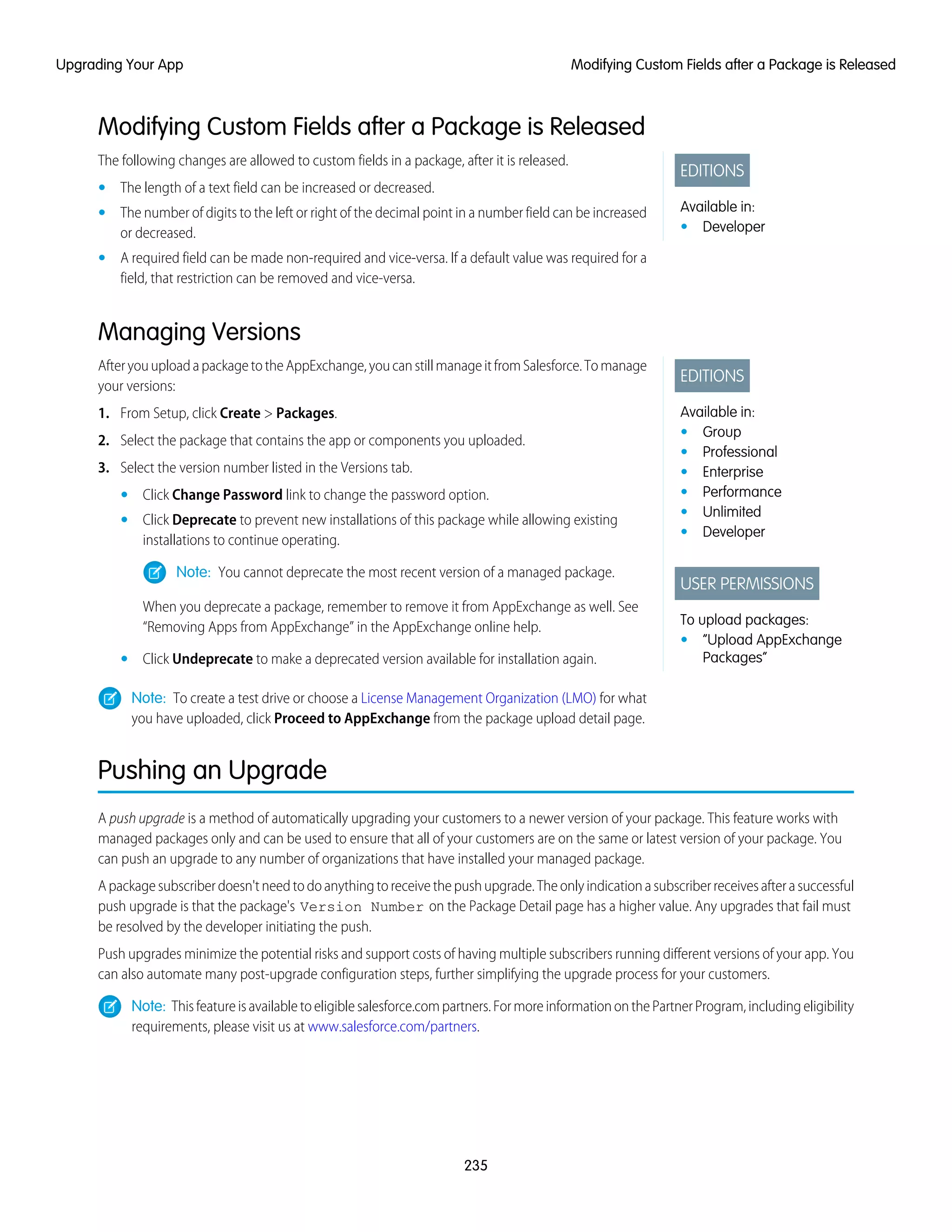 Modifying Custom Fields after a Package is Released
EDITIONS
Available in:
• Developer
The following changes are allowed to custom fields in a package, after it is released.
• The length of a text field can be increased or decreased.
• The number of digits to the left or right of the decimal point in a number field can be increased
or decreased.
• A required field can be made non-required and vice-versa. If a default value was required for a
field, that restriction can be removed and vice-versa.
Managing Versions
EDITIONS
Available in:
• Group
• Professional
• Enterprise
• Performance
• Unlimited
• Developer
USER PERMISSIONS
To upload packages:
• “Upload AppExchange
Packages”
AfteryouuploadapackagetotheAppExchange,youcanstillmanageitfromSalesforce.Tomanage
your versions:
1. From Setup, click Create > Packages.
2. Select the package that contains the app or components you uploaded.
3. Select the version number listed in the Versions tab.
• Click Change Password link to change the password option.
• Click Deprecate to prevent new installations of this package while allowing existing
installations to continue operating.
Note: You cannot deprecate the most recent version of a managed package.
When you deprecate a package, remember to remove it from AppExchange as well. See
“Removing Apps from AppExchange” in the AppExchange online help.
• Click Undeprecate to make a deprecated version available for installation again.
Note: To create a test drive or choose a License Management Organization (LMO) for what
you have uploaded, click Proceed to AppExchange from the package upload detail page.
Pushing an Upgrade
A push upgrade is a method of automatically upgrading your customers to a newer version of your package. This feature works with
managed packages only and can be used to ensure that all of your customers are on the same or latest version of your package. You
can push an upgrade to any number of organizations that have installed your managed package.
Apackagesubscriberdoesn'tneedtodoanythingtoreceivethepushupgrade.Theonlyindicationasubscriberreceivesafterasuccessful
push upgrade is that the package's Version Number on the Package Detail page has a higher value. Any upgrades that fail must
be resolved by the developer initiating the push.
Push upgrades minimize the potential risks and support costs of having multiple subscribers running different versions of your app. You
can also automate many post-upgrade configuration steps, further simplifying the upgrade process for your customers.
Note: Thisfeatureisavailabletoeligiblesalesforce.compartners.FormoreinformationonthePartnerProgram,includingeligibility
requirements, please visit us at www.salesforce.com/partners.
235
Modifying Custom Fields after a Package is ReleasedUpgrading Your App
 
