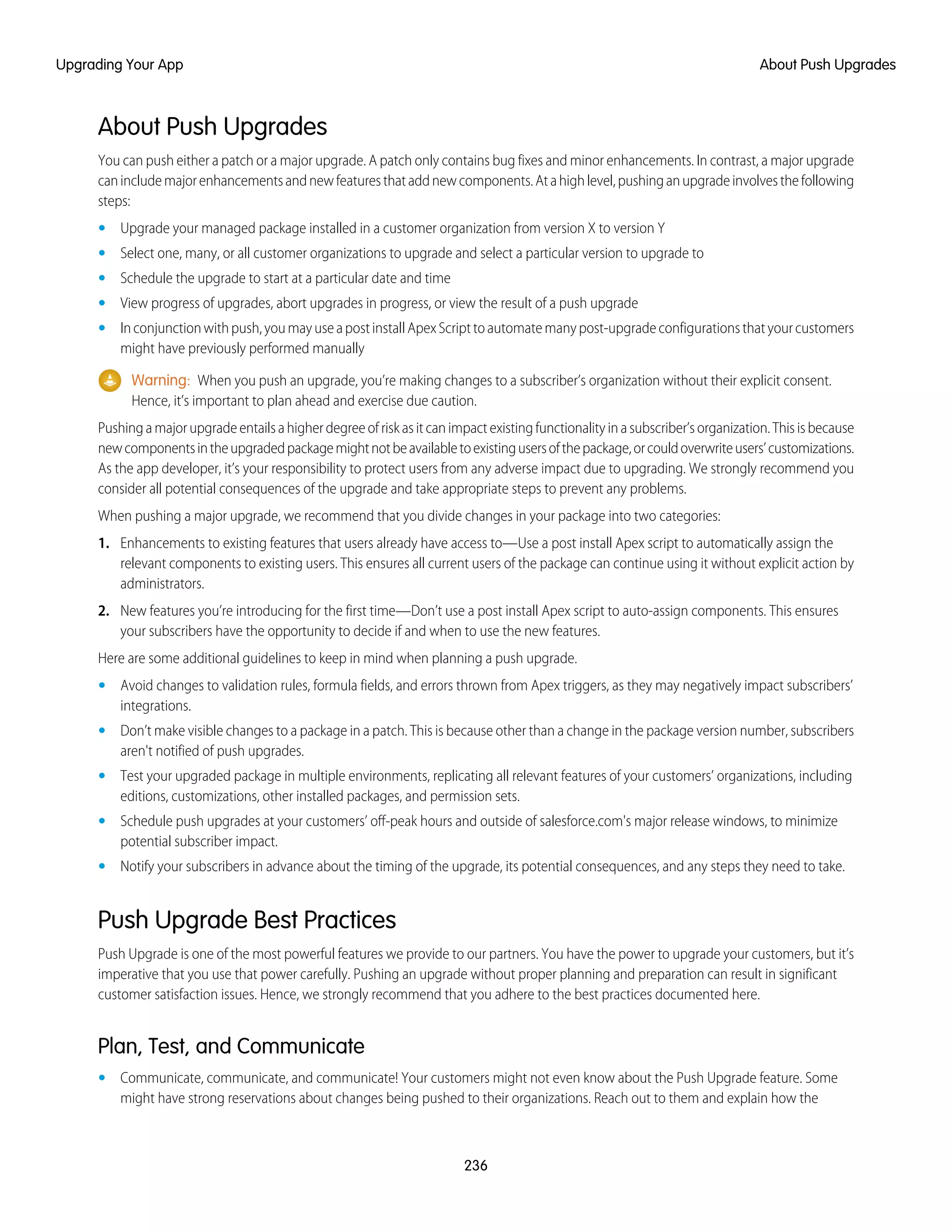 About Push Upgrades
You can push either a patch or a major upgrade. A patch only contains bug fixes and minor enhancements. In contrast, a major upgrade
canincludemajorenhancementsandnewfeaturesthataddnewcomponents.Atahighlevel,pushinganupgradeinvolvesthefollowing
steps:
• Upgrade your managed package installed in a customer organization from version X to version Y
• Select one, many, or all customer organizations to upgrade and select a particular version to upgrade to
• Schedule the upgrade to start at a particular date and time
• View progress of upgrades, abort upgrades in progress, or view the result of a push upgrade
• Inconjunctionwithpush,youmayuseapostinstallApexScripttoautomatemanypost-upgradeconfigurationsthatyourcustomers
might have previously performed manually
Warning: When you push an upgrade, you’re making changes to a subscriber’s organization without their explicit consent.
Hence, it’s important to plan ahead and exercise due caution.
Pushingamajorupgradeentailsahigherdegreeofriskasitcanimpactexistingfunctionalityinasubscriber’sorganization.Thisisbecause
newcomponentsintheupgradedpackagemightnotbeavailabletoexistingusersofthepackage,orcouldoverwriteusers’customizations.
As the app developer, it’s your responsibility to protect users from any adverse impact due to upgrading. We strongly recommend you
consider all potential consequences of the upgrade and take appropriate steps to prevent any problems.
When pushing a major upgrade, we recommend that you divide changes in your package into two categories:
1. Enhancements to existing features that users already have access to—Use a post install Apex script to automatically assign the
relevant components to existing users. This ensures all current users of the package can continue using it without explicit action by
administrators.
2. New features you’re introducing for the first time—Don’t use a post install Apex script to auto-assign components. This ensures
your subscribers have the opportunity to decide if and when to use the new features.
Here are some additional guidelines to keep in mind when planning a push upgrade.
• Avoid changes to validation rules, formula fields, and errors thrown from Apex triggers, as they may negatively impact subscribers’
integrations.
• Don’t make visible changes to a package in a patch. This is because other than a change in the package version number, subscribers
aren't notified of push upgrades.
• Test your upgraded package in multiple environments, replicating all relevant features of your customers’ organizations, including
editions, customizations, other installed packages, and permission sets.
• Schedule push upgrades at your customers’ off-peak hours and outside of salesforce.com's major release windows, to minimize
potential subscriber impact.
• Notify your subscribers in advance about the timing of the upgrade, its potential consequences, and any steps they need to take.
Push Upgrade Best Practices
Push Upgrade is one of the most powerful features we provide to our partners. You have the power to upgrade your customers, but it’s
imperative that you use that power carefully. Pushing an upgrade without proper planning and preparation can result in significant
customer satisfaction issues. Hence, we strongly recommend that you adhere to the best practices documented here.
Plan, Test, and Communicate
• Communicate, communicate, and communicate! Your customers might not even know about the Push Upgrade feature. Some
might have strong reservations about changes being pushed to their organizations. Reach out to them and explain how the
236
About Push UpgradesUpgrading Your App
 
