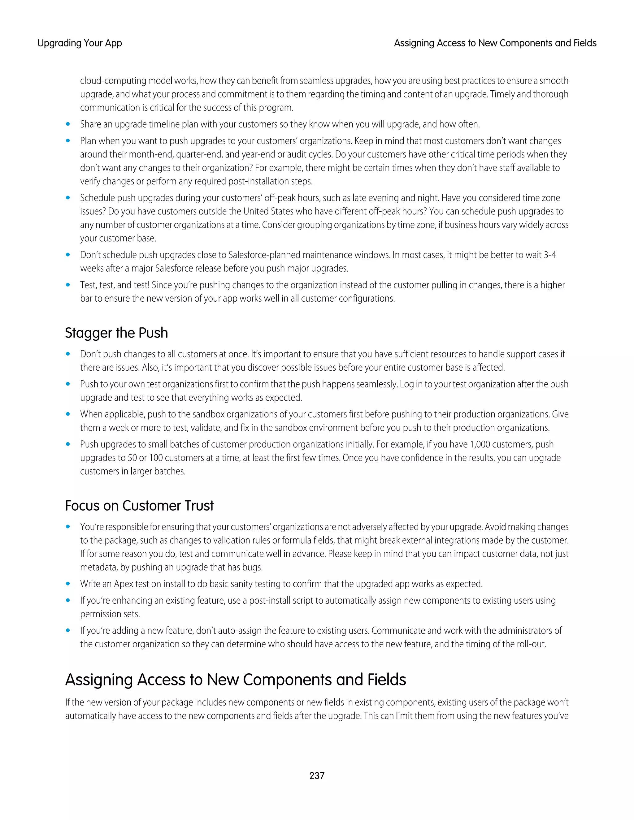 cloud-computing model works, how they can benefit from seamless upgrades, how you are using best practices to ensure a smooth
upgrade, and what your process and commitment is to them regarding the timing and content of an upgrade. Timely and thorough
communication is critical for the success of this program.
• Share an upgrade timeline plan with your customers so they know when you will upgrade, and how often.
• Plan when you want to push upgrades to your customers’ organizations. Keep in mind that most customers don’t want changes
around their month-end, quarter-end, and year-end or audit cycles. Do your customers have other critical time periods when they
don’t want any changes to their organization? For example, there might be certain times when they don’t have staff available to
verify changes or perform any required post-installation steps.
• Schedule push upgrades during your customers’ off-peak hours, such as late evening and night. Have you considered time zone
issues? Do you have customers outside the United States who have different off-peak hours? You can schedule push upgrades to
any number of customer organizations at a time. Consider grouping organizations by time zone, if business hours vary widely across
your customer base.
• Don’t schedule push upgrades close to Salesforce-planned maintenance windows. In most cases, it might be better to wait 3-4
weeks after a major Salesforce release before you push major upgrades.
• Test, test, and test! Since you’re pushing changes to the organization instead of the customer pulling in changes, there is a higher
bar to ensure the new version of your app works well in all customer configurations.
Stagger the Push
• Don’t push changes to all customers at once. It’s important to ensure that you have sufficient resources to handle support cases if
there are issues. Also, it’s important that you discover possible issues before your entire customer base is affected.
• Push to your own test organizations first to confirm that the push happens seamlessly. Log in to your test organization after the push
upgrade and test to see that everything works as expected.
• When applicable, push to the sandbox organizations of your customers first before pushing to their production organizations. Give
them a week or more to test, validate, and fix in the sandbox environment before you push to their production organizations.
• Push upgrades to small batches of customer production organizations initially. For example, if you have 1,000 customers, push
upgrades to 50 or 100 customers at a time, at least the first few times. Once you have confidence in the results, you can upgrade
customers in larger batches.
Focus on Customer Trust
• You’reresponsibleforensuringthatyourcustomers’organizationsarenotadverselyaffectedbyyourupgrade.Avoidmakingchanges
to the package, such as changes to validation rules or formula fields, that might break external integrations made by the customer.
If for some reason you do, test and communicate well in advance. Please keep in mind that you can impact customer data, not just
metadata, by pushing an upgrade that has bugs.
• Write an Apex test on install to do basic sanity testing to confirm that the upgraded app works as expected.
• If you’re enhancing an existing feature, use a post-install script to automatically assign new components to existing users using
permission sets.
• If you’re adding a new feature, don’t auto-assign the feature to existing users. Communicate and work with the administrators of
the customer organization so they can determine who should have access to the new feature, and the timing of the roll-out.
Assigning Access to New Components and Fields
If the new version of your package includes new components or new fields in existing components, existing users of the package won’t
automatically have access to the new components and fields after the upgrade. This can limit them from using the new features you’ve
237
Assigning Access to New Components and FieldsUpgrading Your App
 