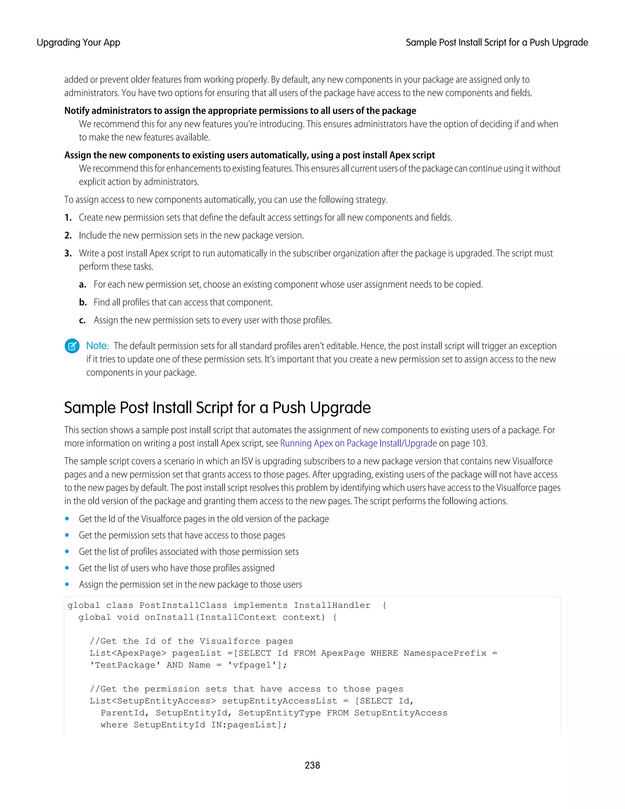 added or prevent older features from working properly. By default, any new components in your package are assigned only to
administrators. You have two options for ensuring that all users of the package have access to the new components and fields.
Notify administrators to assign the appropriate permissions to all users of the package
We recommend this for any new features you’re introducing. This ensures administrators have the option of deciding if and when
to make the new features available.
Assign the new components to existing users automatically, using a post install Apex script
Werecommendthisforenhancementstoexistingfeatures.Thisensuresallcurrentusersofthepackagecancontinueusingitwithout
explicit action by administrators.
To assign access to new components automatically, you can use the following strategy.
1. Create new permission sets that define the default access settings for all new components and fields.
2. Include the new permission sets in the new package version.
3. Write a post install Apex script to run automatically in the subscriber organization after the package is upgraded. The script must
perform these tasks.
a. For each new permission set, choose an existing component whose user assignment needs to be copied.
b. Find all profiles that can access that component.
c. Assign the new permission sets to every user with those profiles.
Note: The default permission sets for all standard profiles aren’t editable. Hence, the post install script will trigger an exception
if it tries to update one of these permission sets. It’s important that you create a new permission set to assign access to the new
components in your package.
Sample Post Install Script for a Push Upgrade
This section shows a sample post install script that automates the assignment of new components to existing users of a package. For
more information on writing a post install Apex script, see Running Apex on Package Install/Upgrade on page 103.
The sample script covers a scenario in which an ISV is upgrading subscribers to a new package version that contains new Visualforce
pages and a new permission set that grants access to those pages. After upgrading, existing users of the package will not have access
to the new pages by default. The post install script resolves this problem by identifying which users have access to the Visualforce pages
in the old version of the package and granting them access to the new pages. The script performs the following actions.
• Get the Id of the Visualforce pages in the old version of the package
• Get the permission sets that have access to those pages
• Get the list of profiles associated with those permission sets
• Get the list of users who have those profiles assigned
• Assign the permission set in the new package to those users
global class PostInstallClass implements InstallHandler {
global void onInstall(InstallContext context) {
//Get the Id of the Visualforce pages
List<ApexPage> pagesList =[SELECT Id FROM ApexPage WHERE NamespacePrefix =
'TestPackage' AND Name = 'vfpage1'];
//Get the permission sets that have access to those pages
List<SetupEntityAccess> setupEntityAccessList = [SELECT Id,
ParentId, SetupEntityId, SetupEntityType FROM SetupEntityAccess
where SetupEntityId IN:pagesList];
238
Sample Post Install Script for a Push UpgradeUpgrading Your App
 