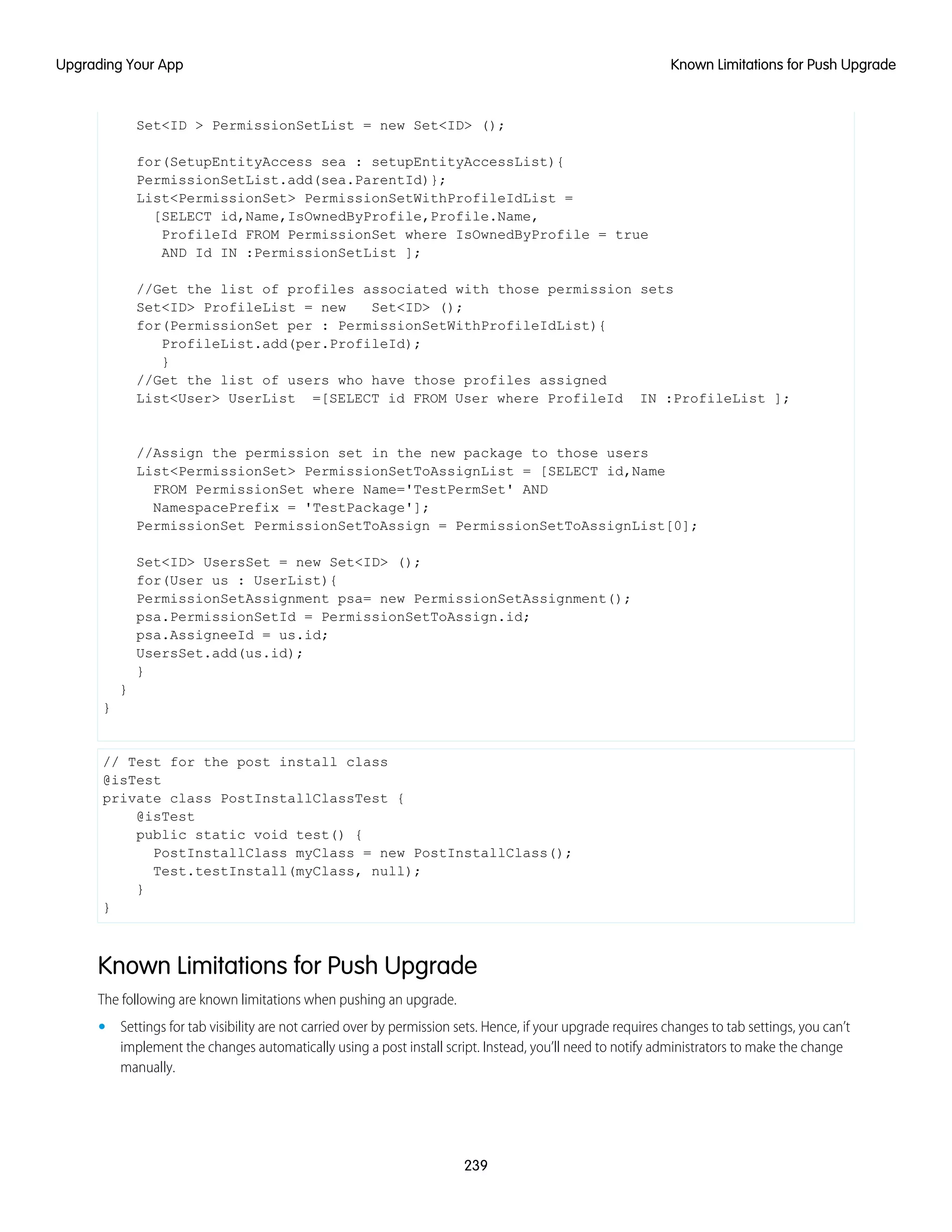Set<ID > PermissionSetList = new Set<ID> ();
for(SetupEntityAccess sea : setupEntityAccessList){
PermissionSetList.add(sea.ParentId)};
List<PermissionSet> PermissionSetWithProfileIdList =
[SELECT id,Name,IsOwnedByProfile,Profile.Name,
ProfileId FROM PermissionSet where IsOwnedByProfile = true
AND Id IN :PermissionSetList ];
//Get the list of profiles associated with those permission sets
Set<ID> ProfileList = new Set<ID> ();
for(PermissionSet per : PermissionSetWithProfileIdList){
ProfileList.add(per.ProfileId);
}
//Get the list of users who have those profiles assigned
List<User> UserList =[SELECT id FROM User where ProfileId IN :ProfileList ];
//Assign the permission set in the new package to those users
List<PermissionSet> PermissionSetToAssignList = [SELECT id,Name
FROM PermissionSet where Name='TestPermSet' AND
NamespacePrefix = 'TestPackage'];
PermissionSet PermissionSetToAssign = PermissionSetToAssignList[0];
Set<ID> UsersSet = new Set<ID> ();
for(User us : UserList){
PermissionSetAssignment psa= new PermissionSetAssignment();
psa.PermissionSetId = PermissionSetToAssign.id;
psa.AssigneeId = us.id;
UsersSet.add(us.id);
}
}
}
// Test for the post install class
@isTest
private class PostInstallClassTest {
@isTest
public static void test() {
PostInstallClass myClass = new PostInstallClass();
Test.testInstall(myClass, null);
}
}
Known Limitations for Push Upgrade
The following are known limitations when pushing an upgrade.
• Settings for tab visibility are not carried over by permission sets. Hence, if your upgrade requires changes to tab settings, you can’t
implement the changes automatically using a post install script. Instead, you’ll need to notify administrators to make the change
manually.
239
Known Limitations for Push UpgradeUpgrading Your App
 