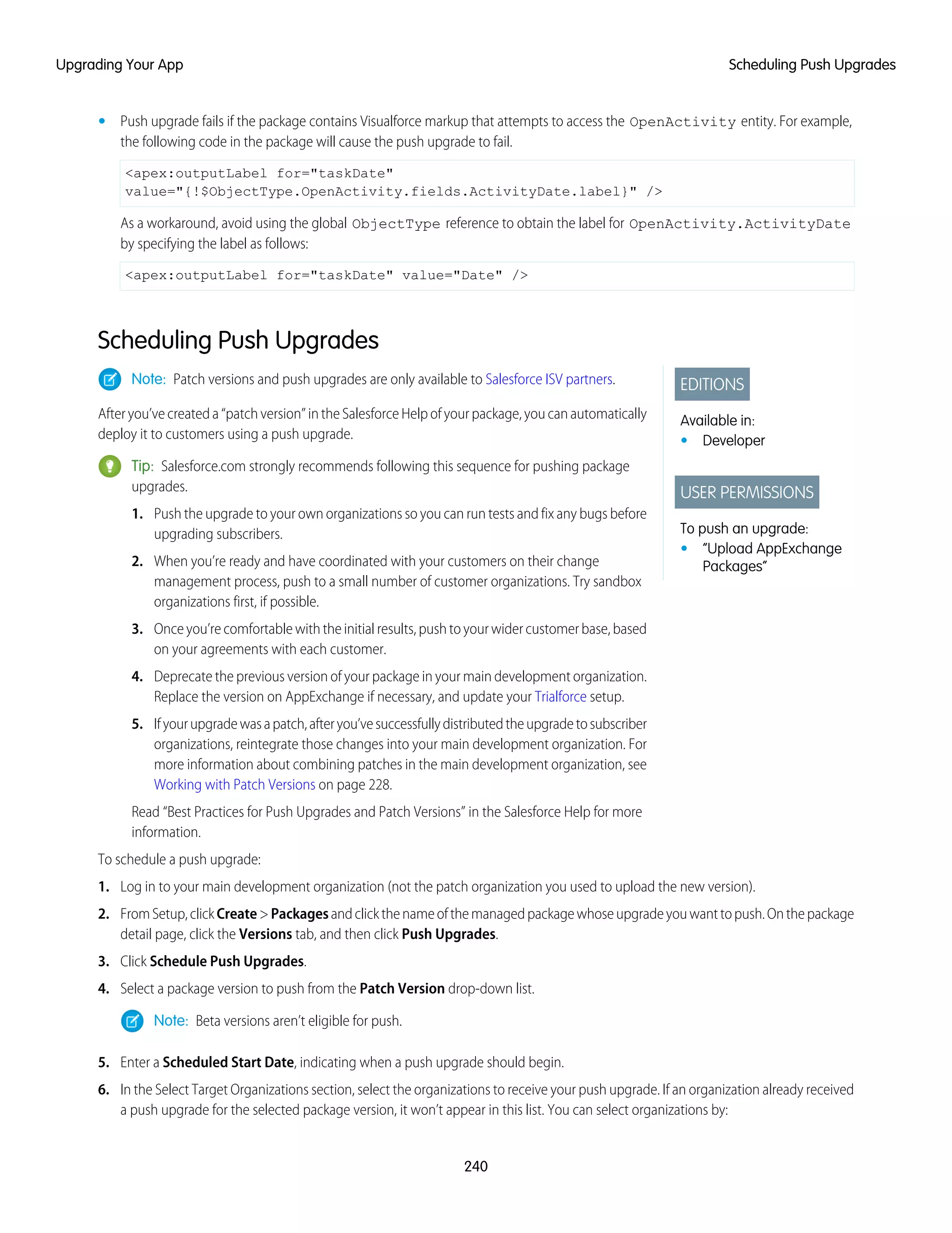 • Push upgrade fails if the package contains Visualforce markup that attempts to access the OpenActivity entity. For example,
the following code in the package will cause the push upgrade to fail.
<apex:outputLabel for="taskDate"
value="{!$ObjectType.OpenActivity.fields.ActivityDate.label}" />
As a workaround, avoid using the global ObjectType reference to obtain the label for OpenActivity.ActivityDate
by specifying the label as follows:
<apex:outputLabel for="taskDate" value="Date" />
Scheduling Push Upgrades
EDITIONS
Available in:
• Developer
USER PERMISSIONS
To push an upgrade:
• “Upload AppExchange
Packages”
Note: Patch versions and push upgrades are only available to Salesforce ISV partners.
After you’ve created a “patch version” in the Salesforce Help of your package, you can automatically
deploy it to customers using a push upgrade.
Tip: Salesforce.com strongly recommends following this sequence for pushing package
upgrades.
1. Push the upgrade to your own organizations so you can run tests and fix any bugs before
upgrading subscribers.
2. When you’re ready and have coordinated with your customers on their change
management process, push to a small number of customer organizations. Try sandbox
organizations first, if possible.
3. Once you’re comfortable with the initial results, push to your wider customer base, based
on your agreements with each customer.
4. Deprecate the previous version of your package in your main development organization.
Replace the version on AppExchange if necessary, and update your Trialforce setup.
5. Ifyourupgradewasapatch,afteryou’vesuccessfullydistributedtheupgradetosubscriber
organizations, reintegrate those changes into your main development organization. For
more information about combining patches in the main development organization, see
Working with Patch Versions on page 228.
Read “Best Practices for Push Upgrades and Patch Versions” in the Salesforce Help for more
information.
To schedule a push upgrade:
1. Log in to your main development organization (not the patch organization you used to upload the new version).
2. FromSetup,clickCreate>Packagesandclickthenameofthemanagedpackagewhoseupgradeyouwanttopush.Onthepackage
detail page, click the Versions tab, and then click Push Upgrades.
3. Click Schedule Push Upgrades.
4. Select a package version to push from the Patch Version drop-down list.
Note: Beta versions aren’t eligible for push.
5. Enter a Scheduled Start Date, indicating when a push upgrade should begin.
6. In the Select Target Organizations section, select the organizations to receive your push upgrade. If an organization already received
a push upgrade for the selected package version, it won’t appear in this list. You can select organizations by:
240
Scheduling Push UpgradesUpgrading Your App
 