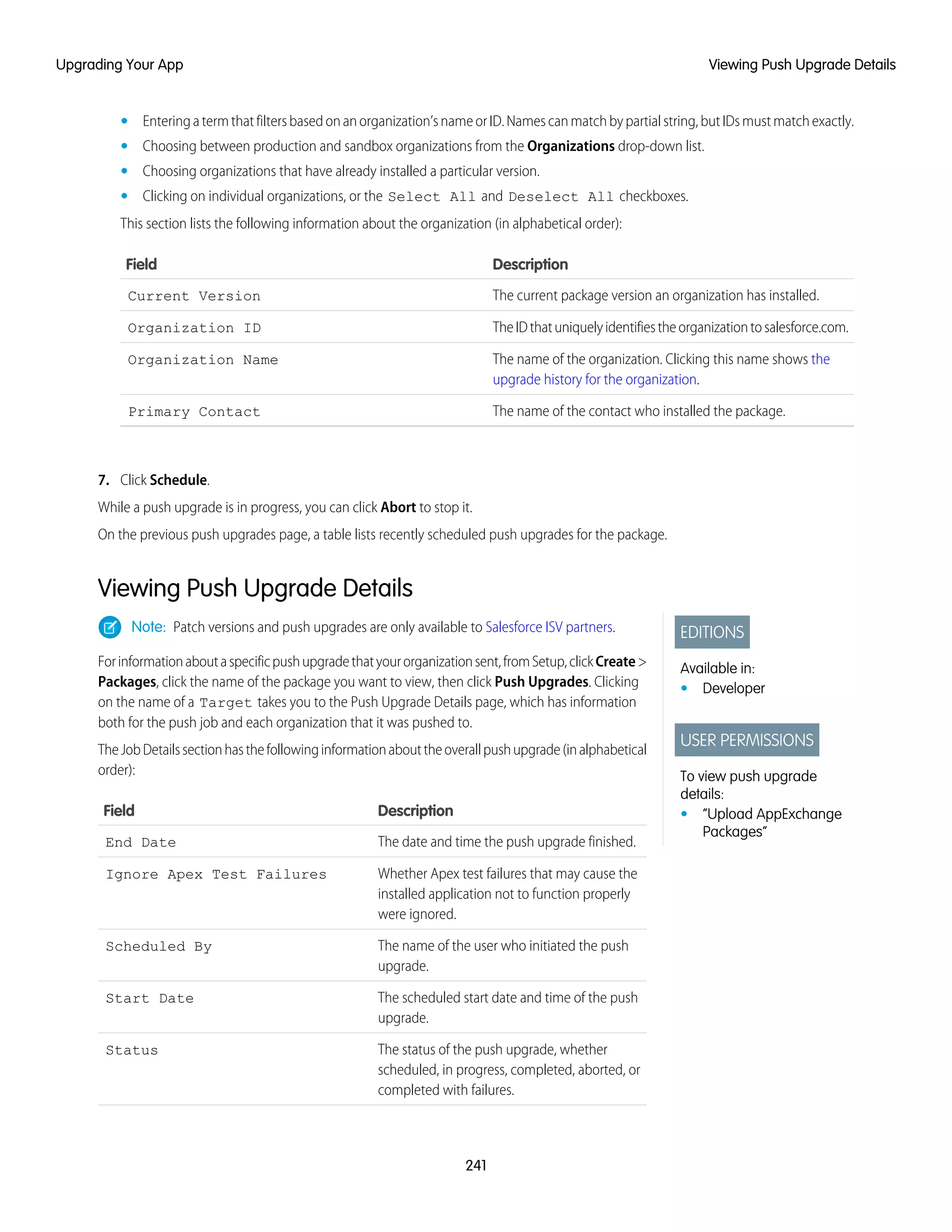Enteringatermthatfiltersbasedonanorganization’snameorID.Namescanmatchbypartialstring,butIDsmustmatchexactly.•
• Choosing between production and sandbox organizations from the Organizations drop-down list.
• Choosing organizations that have already installed a particular version.
• Clicking on individual organizations, or the Select All and Deselect All checkboxes.
This section lists the following information about the organization (in alphabetical order):
DescriptionField
The current package version an organization has installed.Current Version
TheIDthatuniquelyidentifiestheorganizationtosalesforce.com.Organization ID
The name of the organization. Clicking this name shows the
upgrade history for the organization.
Organization Name
The name of the contact who installed the package.Primary Contact
7. Click Schedule.
While a push upgrade is in progress, you can click Abort to stop it.
On the previous push upgrades page, a table lists recently scheduled push upgrades for the package.
Viewing Push Upgrade Details
EDITIONS
Available in:
• Developer
USER PERMISSIONS
To view push upgrade
details:
• “Upload AppExchange
Packages”
Note: Patch versions and push upgrades are only available to Salesforce ISV partners.
Forinformationaboutaspecificpushupgradethatyourorganizationsent,fromSetup,clickCreate>
Packages, click the name of the package you want to view, then click Push Upgrades. Clicking
on the name of a Target takes you to the Push Upgrade Details page, which has information
both for the push job and each organization that it was pushed to.
TheJobDetailssectionhasthefollowinginformationabouttheoverallpushupgrade(inalphabetical
order):
DescriptionField
The date and time the push upgrade finished.End Date
Whether Apex test failures that may cause the
installed application not to function properly
were ignored.
Ignore Apex Test Failures
The name of the user who initiated the push
upgrade.
Scheduled By
The scheduled start date and time of the push
upgrade.
Start Date
The status of the push upgrade, whether
scheduled, in progress, completed, aborted, or
completed with failures.
Status
241
Viewing Push Upgrade DetailsUpgrading Your App
 
