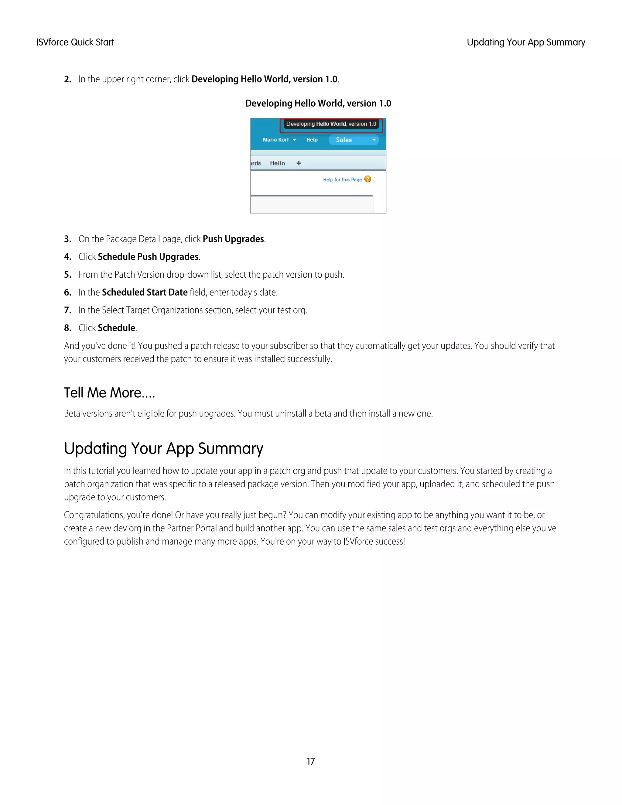 2. In the upper right corner, click Developing Hello World, version 1.0.
Developing Hello World, version 1.0
3. On the Package Detail page, click Push Upgrades.
4. Click Schedule Push Upgrades.
5. From the Patch Version drop-down list, select the patch version to push.
6. In the Scheduled Start Date field, enter today's date.
7. In the Select Target Organizations section, select your test org.
8. Click Schedule.
And you've done it! You pushed a patch release to your subscriber so that they automatically get your updates. You should verify that
your customers received the patch to ensure it was installed successfully.
Tell Me More....
Beta versions aren't eligible for push upgrades. You must uninstall a beta and then install a new one.
Updating Your App Summary
In this tutorial you learned how to update your app in a patch org and push that update to your customers. You started by creating a
patch organization that was specific to a released package version. Then you modified your app, uploaded it, and scheduled the push
upgrade to your customers.
Congratulations, you're done! Or have you really just begun? You can modify your existing app to be anything you want it to be, or
create a new dev org in the Partner Portal and build another app. You can use the same sales and test orgs and everything else you've
configured to publish and manage many more apps. You're on your way to ISVforce success!
17
Updating Your App SummaryISVforce Quick Start
 