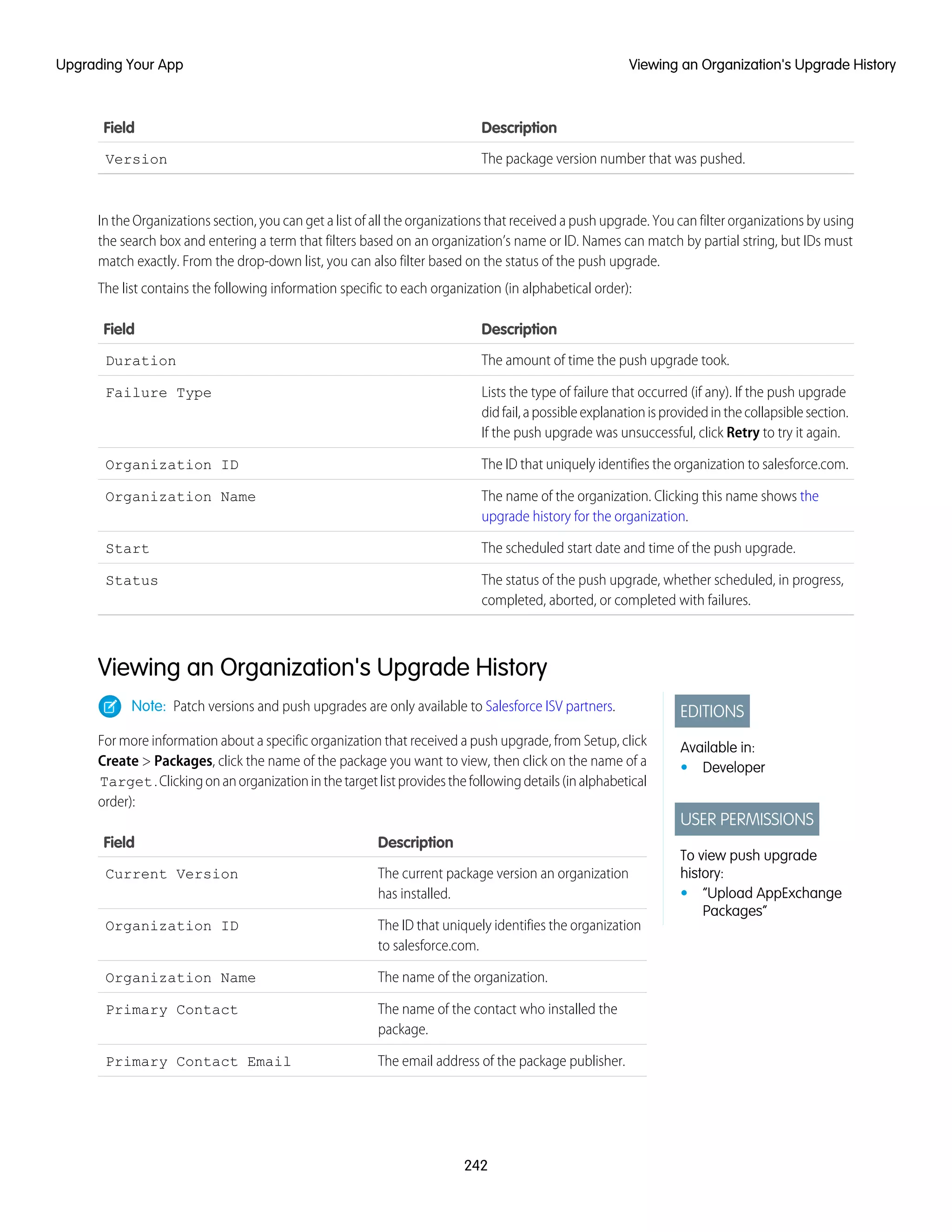DescriptionField
The package version number that was pushed.Version
In the Organizations section, you can get a list of all the organizations that received a push upgrade. You can filter organizations by using
the search box and entering a term that filters based on an organization’s name or ID. Names can match by partial string, but IDs must
match exactly. From the drop-down list, you can also filter based on the status of the push upgrade.
The list contains the following information specific to each organization (in alphabetical order):
DescriptionField
The amount of time the push upgrade took.Duration
Lists the type of failure that occurred (if any). If the push upgrade
didfail,apossibleexplanationisprovidedinthecollapsiblesection.
If the push upgrade was unsuccessful, click Retry to try it again.
Failure Type
The ID that uniquely identifies the organization to salesforce.com.Organization ID
The name of the organization. Clicking this name shows the
upgrade history for the organization.
Organization Name
The scheduled start date and time of the push upgrade.Start
The status of the push upgrade, whether scheduled, in progress,
completed, aborted, or completed with failures.
Status
Viewing an Organization's Upgrade History
EDITIONS
Available in:
• Developer
USER PERMISSIONS
To view push upgrade
history:
• “Upload AppExchange
Packages”
Note: Patch versions and push upgrades are only available to Salesforce ISV partners.
For more information about a specific organization that received a push upgrade, from Setup, click
Create > Packages, click the name of the package you want to view, then click on the name of a
Target.Clickingonanorganizationinthetargetlistprovidesthefollowingdetails(inalphabetical
order):
DescriptionField
The current package version an organization
has installed.
Current Version
The ID that uniquely identifies the organization
to salesforce.com.
Organization ID
The name of the organization.Organization Name
The name of the contact who installed the
package.
Primary Contact
The email address of the package publisher.Primary Contact Email
242
Viewing an Organization's Upgrade HistoryUpgrading Your App
 