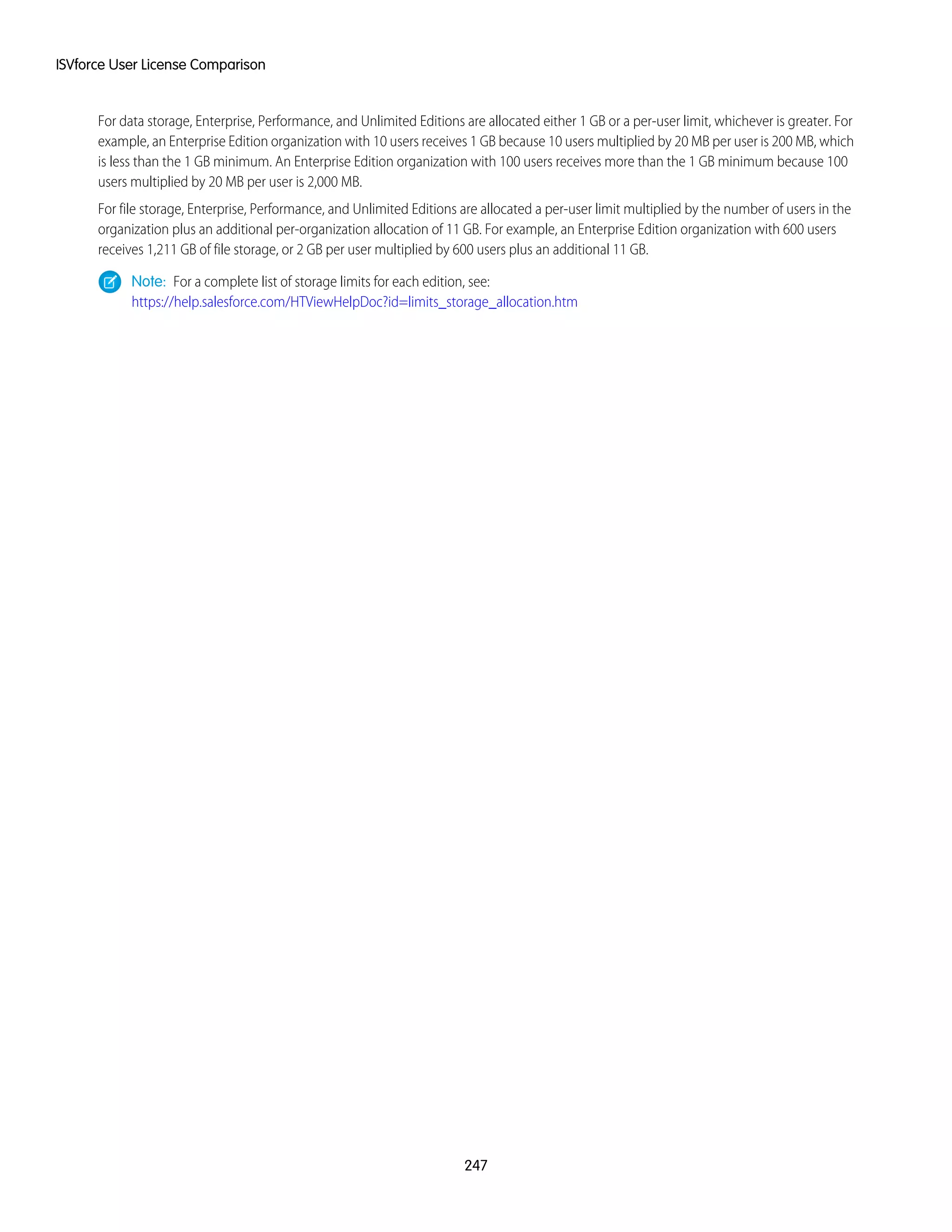 For data storage, Enterprise, Performance, and Unlimited Editions are allocated either 1 GB or a per-user limit, whichever is greater. For
example, an Enterprise Edition organization with 10 users receives 1 GB because 10 users multiplied by 20 MB per user is 200 MB, which
is less than the 1 GB minimum. An Enterprise Edition organization with 100 users receives more than the 1 GB minimum because 100
users multiplied by 20 MB per user is 2,000 MB.
For file storage, Enterprise, Performance, and Unlimited Editions are allocated a per-user limit multiplied by the number of users in the
organization plus an additional per-organization allocation of 11 GB. For example, an Enterprise Edition organization with 600 users
receives 1,211 GB of file storage, or 2 GB per user multiplied by 600 users plus an additional 11 GB.
Note: For a complete list of storage limits for each edition, see:
https://help.salesforce.com/HTViewHelpDoc?id=limits_storage_allocation.htm
247
ISVforce User License Comparison
 