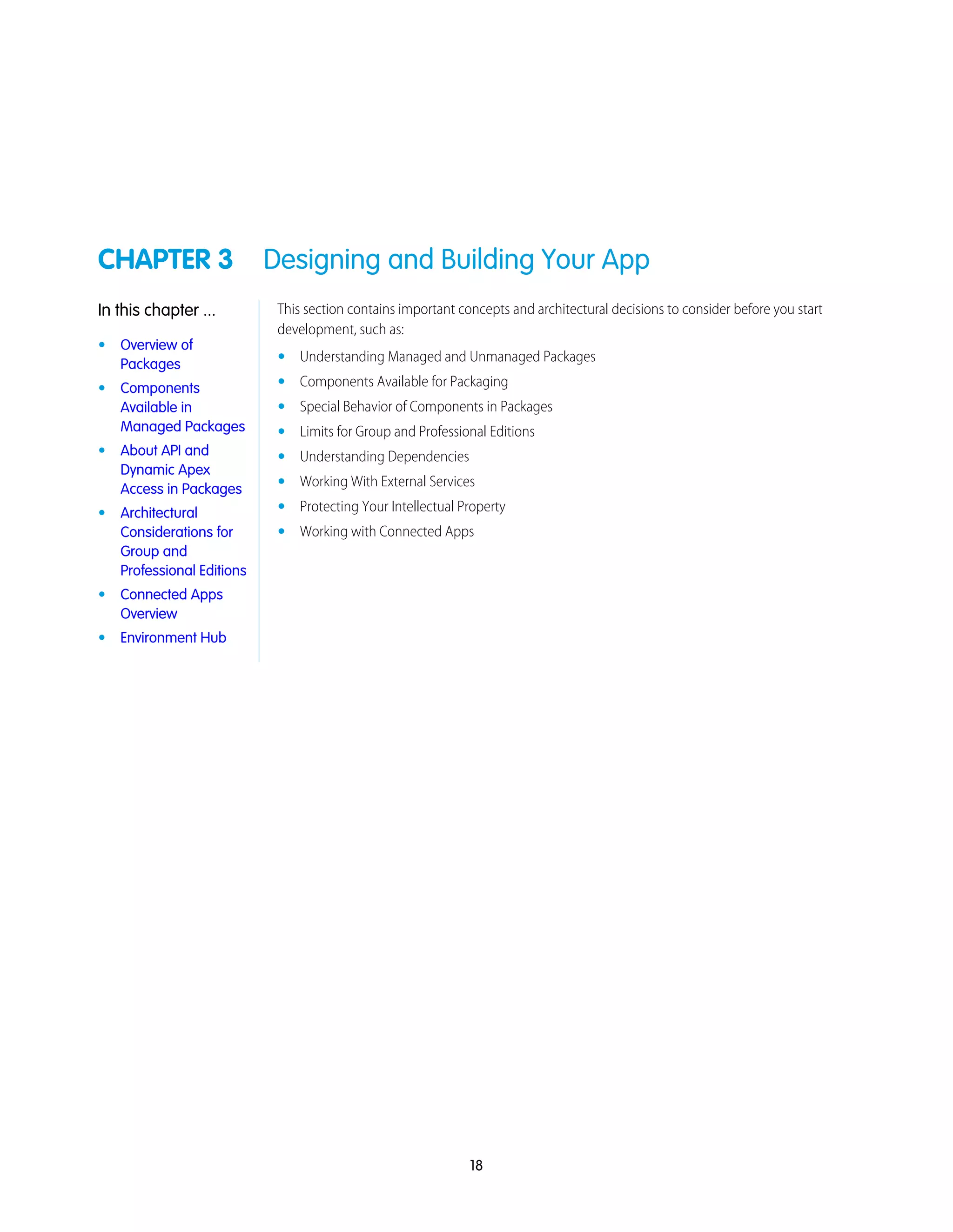 CHAPTER 3 Designing and Building Your App
This section contains important concepts and architectural decisions to consider before you start
development, such as:
In this chapter ...
• Overview of
Packages • Understanding Managed and Unmanaged Packages
• Components Available for Packaging• Components
Available in
Managed Packages
• Special Behavior of Components in Packages
• Limits for Group and Professional Editions
• About API and
Dynamic Apex
Access in Packages
• Understanding Dependencies
• Working With External Services
• Protecting Your Intellectual Property• Architectural
Considerations for • Working with Connected Apps
Group and
Professional Editions
• Connected Apps
Overview
• Environment Hub
18
 
