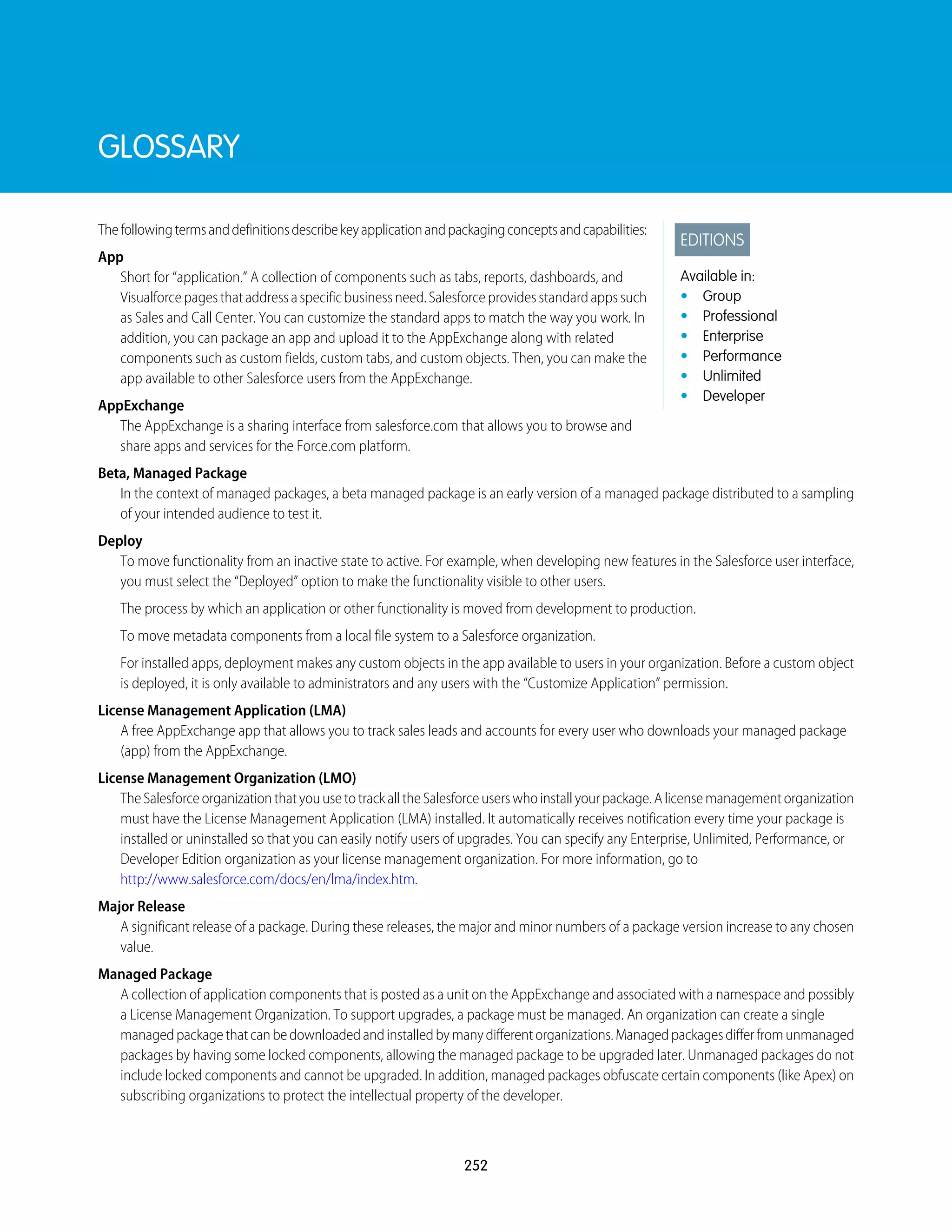 GLOSSARY
EDITIONS
Available in:
• Group
• Professional
• Enterprise
• Performance
• Unlimited
• Developer
Thefollowingtermsanddefinitionsdescribekeyapplicationandpackagingconceptsandcapabilities:
App
Short for “application.” A collection of components such as tabs, reports, dashboards, and
Visualforcepagesthataddressaspecificbusinessneed.Salesforceprovidesstandardappssuch
as Sales and Call Center. You can customize the standard apps to match the way you work. In
addition, you can package an app and upload it to the AppExchange along with related
components such as custom fields, custom tabs, and custom objects. Then, you can make the
app available to other Salesforce users from the AppExchange.
AppExchange
The AppExchange is a sharing interface from salesforce.com that allows you to browse and
share apps and services for the Force.com platform.
Beta, Managed Package
In the context of managed packages, a beta managed package is an early version of a managed package distributed to a sampling
of your intended audience to test it.
Deploy
To move functionality from an inactive state to active. For example, when developing new features in the Salesforce user interface,
you must select the “Deployed” option to make the functionality visible to other users.
The process by which an application or other functionality is moved from development to production.
To move metadata components from a local file system to a Salesforce organization.
For installed apps, deployment makes any custom objects in the app available to users in your organization. Before a custom object
is deployed, it is only available to administrators and any users with the “Customize Application” permission.
License Management Application (LMA)
A free AppExchange app that allows you to track sales leads and accounts for every user who downloads your managed package
(app) from the AppExchange.
License Management Organization (LMO)
TheSalesforceorganizationthatyouusetotrackalltheSalesforceuserswhoinstallyourpackage.Alicensemanagementorganization
must have the License Management Application (LMA) installed. It automatically receives notification every time your package is
installed or uninstalled so that you can easily notify users of upgrades. You can specify any Enterprise, Unlimited, Performance, or
Developer Edition organization as your license management organization. For more information, go to
http://www.salesforce.com/docs/en/lma/index.htm.
Major Release
A significant release of a package. During these releases, the major and minor numbers of a package version increase to any chosen
value.
Managed Package
A collection of application components that is posted as a unit on the AppExchange and associated with a namespace and possibly
a License Management Organization. To support upgrades, a package must be managed. An organization can create a single
managedpackagethatcanbedownloadedandinstalledbymanydifferentorganizations.Managedpackagesdifferfromunmanaged
packages by having some locked components, allowing the managed package to be upgraded later. Unmanaged packages do not
include locked components and cannot be upgraded. In addition, managed packages obfuscate certain components (like Apex) on
subscribing organizations to protect the intellectual property of the developer.
252
 
