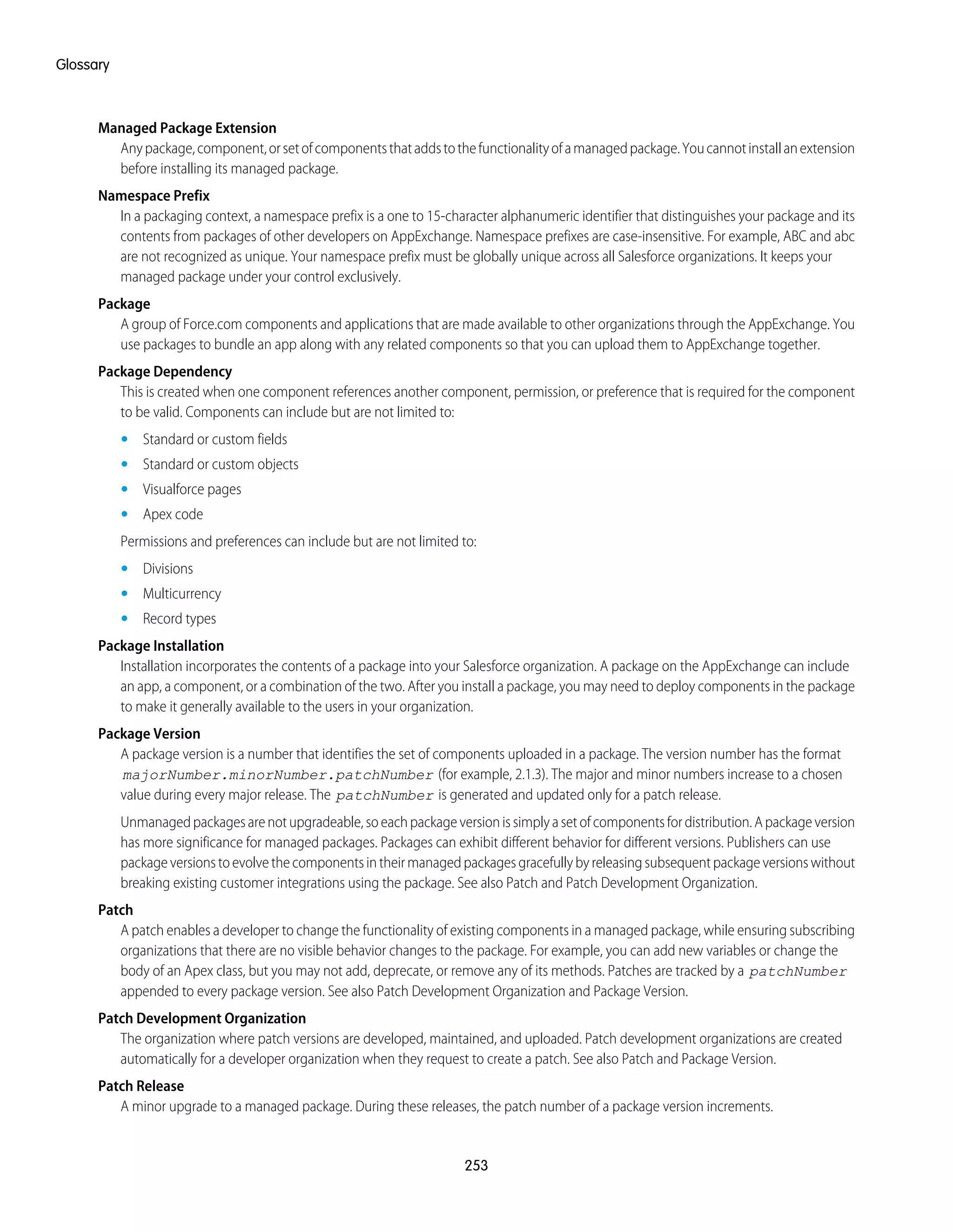 Managed Package Extension
Anypackage,component,orsetofcomponentsthataddstothefunctionalityofamanagedpackage.Youcannotinstallanextension
before installing its managed package.
Namespace Prefix
In a packaging context, a namespace prefix is a one to 15-character alphanumeric identifier that distinguishes your package and its
contents from packages of other developers on AppExchange. Namespace prefixes are case-insensitive. For example, ABC and abc
are not recognized as unique. Your namespace prefix must be globally unique across all Salesforce organizations. It keeps your
managed package under your control exclusively.
Package
A group of Force.com components and applications that are made available to other organizations through the AppExchange. You
use packages to bundle an app along with any related components so that you can upload them to AppExchange together.
Package Dependency
This is created when one component references another component, permission, or preference that is required for the component
to be valid. Components can include but are not limited to:
• Standard or custom fields
• Standard or custom objects
• Visualforce pages
• Apex code
Permissions and preferences can include but are not limited to:
• Divisions
• Multicurrency
• Record types
Package Installation
Installation incorporates the contents of a package into your Salesforce organization. A package on the AppExchange can include
an app, a component, or a combination of the two. After you install a package, you may need to deploy components in the package
to make it generally available to the users in your organization.
Package Version
A package version is a number that identifies the set of components uploaded in a package. The version number has the format
majorNumber.minorNumber.patchNumber (for example, 2.1.3). The major and minor numbers increase to a chosen
value during every major release. The patchNumber is generated and updated only for a patch release.
Unmanagedpackagesarenotupgradeable,soeachpackageversionissimplyasetofcomponentsfordistribution.Apackageversion
has more significance for managed packages. Packages can exhibit different behavior for different versions. Publishers can use
packageversionstoevolvethecomponentsintheirmanagedpackagesgracefullybyreleasingsubsequentpackageversionswithout
breaking existing customer integrations using the package. See also Patch and Patch Development Organization.
Patch
A patch enables a developer to change the functionality of existing components in a managed package, while ensuring subscribing
organizations that there are no visible behavior changes to the package. For example, you can add new variables or change the
body of an Apex class, but you may not add, deprecate, or remove any of its methods. Patches are tracked by a patchNumber
appended to every package version. See also Patch Development Organization and Package Version.
Patch Development Organization
The organization where patch versions are developed, maintained, and uploaded. Patch development organizations are created
automatically for a developer organization when they request to create a patch. See also Patch and Package Version.
Patch Release
A minor upgrade to a managed package. During these releases, the patch number of a package version increments.
253
Glossary
 