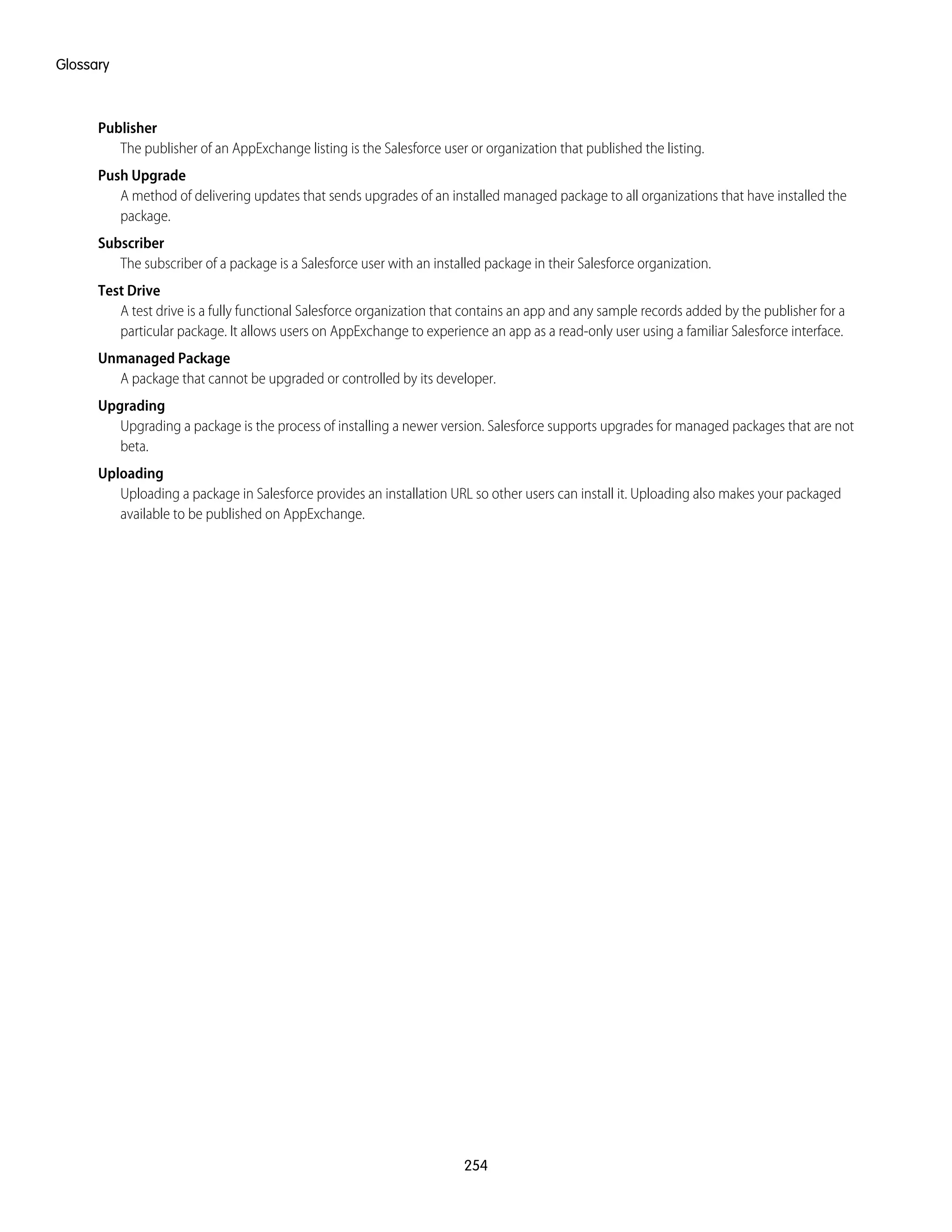 Publisher
The publisher of an AppExchange listing is the Salesforce user or organization that published the listing.
Push Upgrade
A method of delivering updates that sends upgrades of an installed managed package to all organizations that have installed the
package.
Subscriber
The subscriber of a package is a Salesforce user with an installed package in their Salesforce organization.
Test Drive
A test drive is a fully functional Salesforce organization that contains an app and any sample records added by the publisher for a
particular package. It allows users on AppExchange to experience an app as a read-only user using a familiar Salesforce interface.
Unmanaged Package
A package that cannot be upgraded or controlled by its developer.
Upgrading
Upgrading a package is the process of installing a newer version. Salesforce supports upgrades for managed packages that are not
beta.
Uploading
Uploading a package in Salesforce provides an installation URL so other users can install it. Uploading also makes your packaged
available to be published on AppExchange.
254
Glossary
 