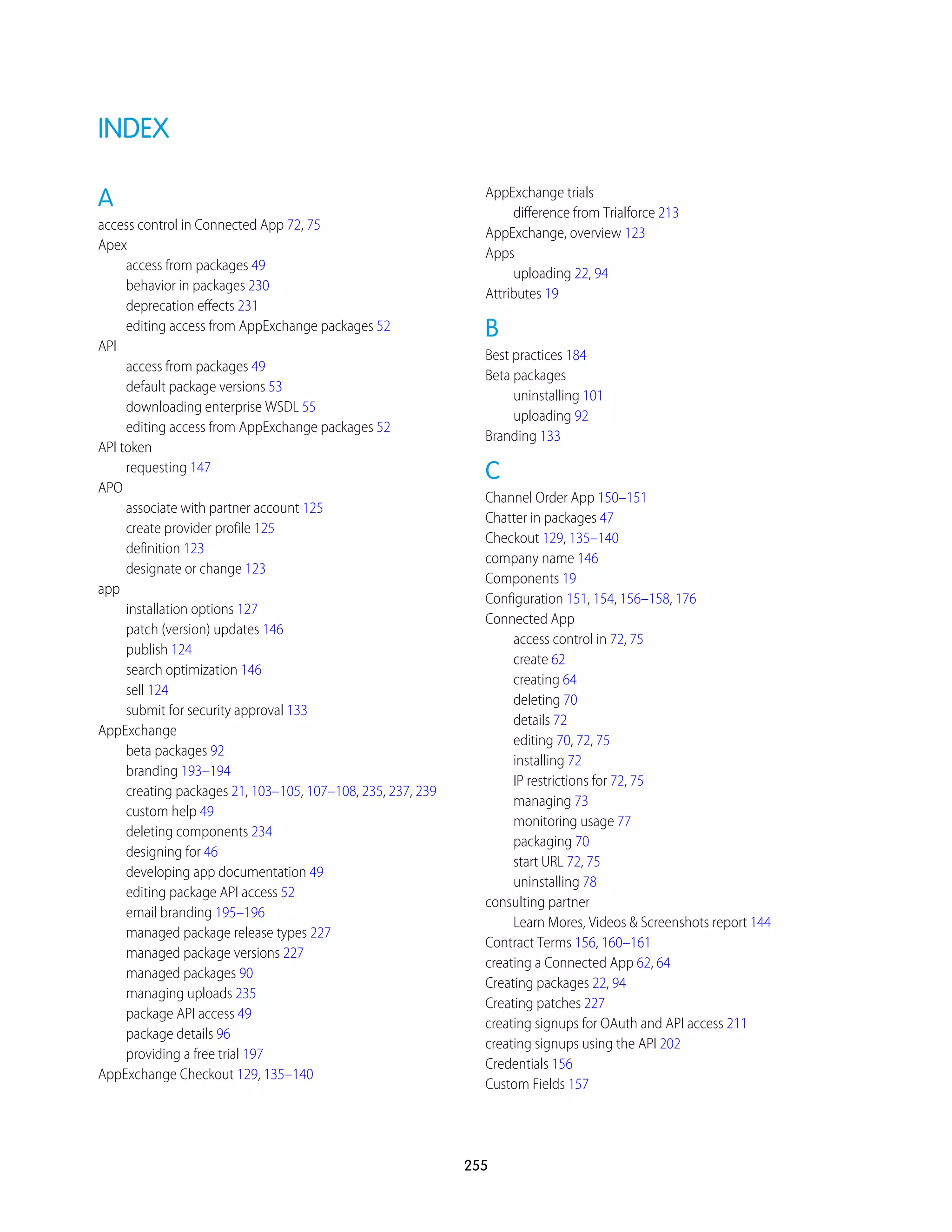 INDEX
A
access control in Connected App 72, 75
Apex
access from packages 49
behavior in packages 230
deprecation effects 231
editing access from AppExchange packages 52
API
access from packages 49
default package versions 53
downloading enterprise WSDL 55
editing access from AppExchange packages 52
API token
requesting 147
APO
associate with partner account 125
create provider profile 125
definition 123
designate or change 123
app
installation options 127
patch (version) updates 146
publish 124
search optimization 146
sell 124
submit for security approval 133
AppExchange
beta packages 92
branding 193–194
creating packages 21, 103–105, 107–108, 235, 237, 239
custom help 49
deleting components 234
designing for 46
developing app documentation 49
editing package API access 52
email branding 195–196
managed package release types 227
managed package versions 227
managed packages 90
managing uploads 235
package API access 49
package details 96
providing a free trial 197
AppExchange Checkout 129, 135–140
AppExchange trials
difference from Trialforce 213
AppExchange, overview 123
Apps
uploading 22, 94
Attributes 19
B
Best practices 184
Beta packages
uninstalling 101
uploading 92
Branding 133
C
Channel Order App 150–151
Chatter in packages 47
Checkout 129, 135–140
company name 146
Components 19
Configuration 151, 154, 156–158, 176
Connected App
access control in 72, 75
create 62
creating 64
deleting 70
details 72
editing 70, 72, 75
installing 72
IP restrictions for 72, 75
managing 73
monitoring usage 77
packaging 70
start URL 72, 75
uninstalling 78
consulting partner
Learn Mores, Videos & Screenshots report 144
Contract Terms 156, 160–161
creating a Connected App 62, 64
Creating packages 22, 94
Creating patches 227
creating signups for OAuth and API access 211
creating signups using the API 202
Credentials 156
Custom Fields 157
255
 