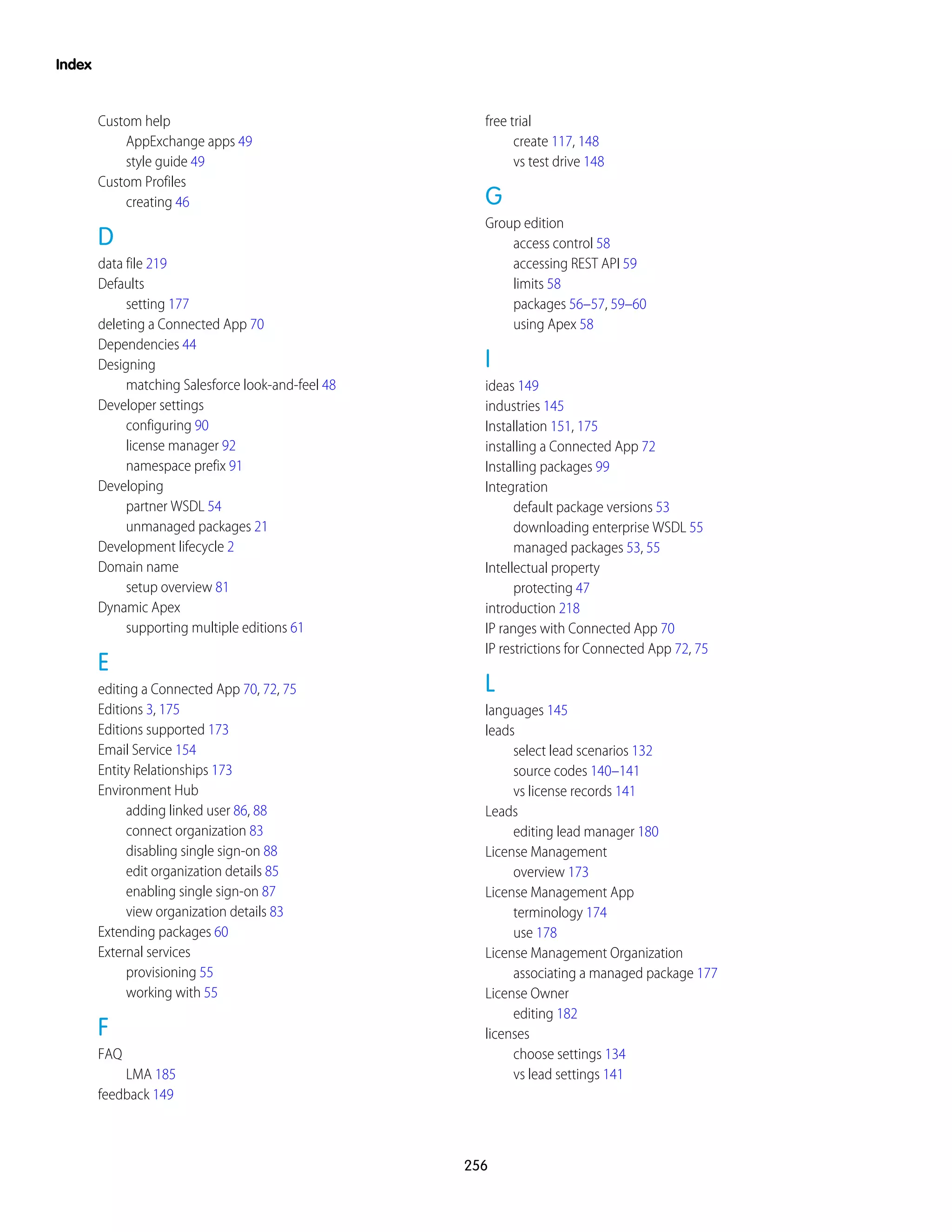 Custom help
AppExchange apps 49
style guide 49
Custom Profiles
creating 46
D
data file 219
Defaults
setting 177
deleting a Connected App 70
Dependencies 44
Designing
matching Salesforce look-and-feel 48
Developer settings
configuring 90
license manager 92
namespace prefix 91
Developing
partner WSDL 54
unmanaged packages 21
Development lifecycle 2
Domain name
setup overview 81
Dynamic Apex
supporting multiple editions 61
E
editing a Connected App 70, 72, 75
Editions 3, 175
Editions supported 173
Email Service 154
Entity Relationships 173
Environment Hub
adding linked user 86, 88
connect organization 83
disabling single sign-on 88
edit organization details 85
enabling single sign-on 87
view organization details 83
Extending packages 60
External services
provisioning 55
working with 55
F
FAQ
LMA 185
feedback 149
free trial
create 117, 148
vs test drive 148
G
Group edition
access control 58
accessing REST API 59
limits 58
packages 56–57, 59–60
using Apex 58
I
ideas 149
industries 145
Installation 151, 175
installing a Connected App 72
Installing packages 99
Integration
default package versions 53
downloading enterprise WSDL 55
managed packages 53, 55
Intellectual property
protecting 47
introduction 218
IP ranges with Connected App 70
IP restrictions for Connected App 72, 75
L
languages 145
leads
select lead scenarios 132
source codes 140–141
vs license records 141
Leads
editing lead manager 180
License Management
overview 173
License Management App
terminology 174
use 178
License Management Organization
associating a managed package 177
License Owner
editing 182
licenses
choose settings 134
vs lead settings 141
256
Index
 