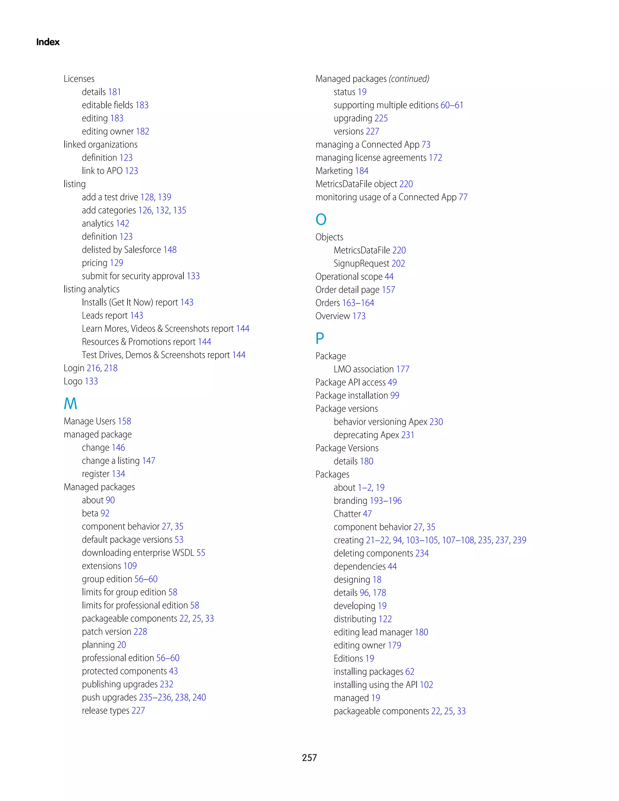 Licenses
details 181
editable fields 183
editing 183
editing owner 182
linked organizations
definition 123
link to APO 123
listing
add a test drive 128, 139
add categories 126, 132, 135
analytics 142
definition 123
delisted by Salesforce 148
pricing 129
submit for security approval 133
listing analytics
Installs (Get It Now) report 143
Leads report 143
Learn Mores, Videos & Screenshots report 144
Resources & Promotions report 144
Test Drives, Demos & Screenshots report 144
Login 216, 218
Logo 133
M
Manage Users 158
managed package
change 146
change a listing 147
register 134
Managed packages
about 90
beta 92
component behavior 27, 35
default package versions 53
downloading enterprise WSDL 55
extensions 109
group edition 56–60
limits for group edition 58
limits for professional edition 58
packageable components 22, 25, 33
patch version 228
planning 20
professional edition 56–60
protected components 43
publishing upgrades 232
push upgrades 235–236, 238, 240
release types 227
Managed packages (continued)
status 19
supporting multiple editions 60–61
upgrading 225
versions 227
managing a Connected App 73
managing license agreements 172
Marketing 184
MetricsDataFile object 220
monitoring usage of a Connected App 77
O
Objects
MetricsDataFile 220
SignupRequest 202
Operational scope 44
Order detail page 157
Orders 163–164
Overview 173
P
Package
LMO association 177
Package API access 49
Package installation 99
Package versions
behavior versioning Apex 230
deprecating Apex 231
Package Versions
details 180
Packages
about 1–2, 19
branding 193–196
Chatter 47
component behavior 27, 35
creating 21–22, 94, 103–105, 107–108, 235, 237, 239
deleting components 234
dependencies 44
designing 18
details 96, 178
developing 19
distributing 122
editing lead manager 180
editing owner 179
Editions 19
installing packages 62
installing using the API 102
managed 19
packageable components 22, 25, 33
257
Index
 
