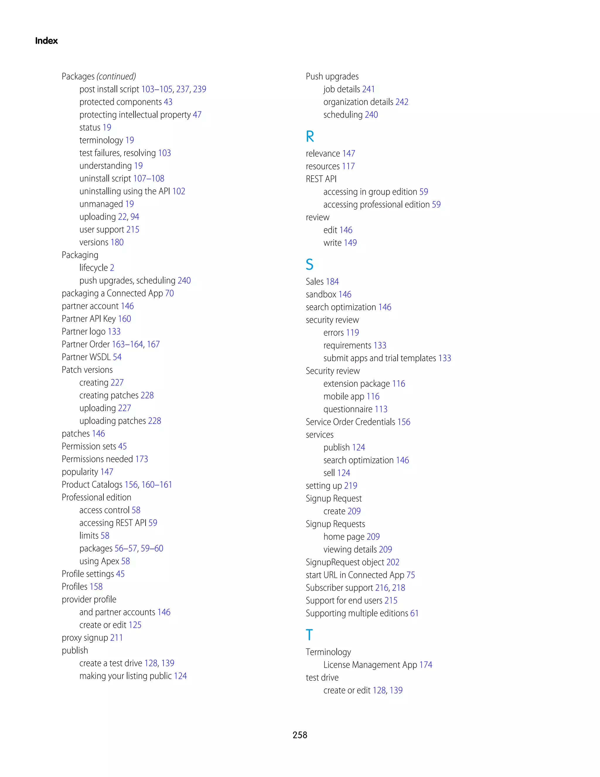 Packages (continued)
post install script 103–105, 237, 239
protected components 43
protecting intellectual property 47
status 19
terminology 19
test failures, resolving 103
understanding 19
uninstall script 107–108
uninstalling using the API 102
unmanaged 19
uploading 22, 94
user support 215
versions 180
Packaging
lifecycle 2
push upgrades, scheduling 240
packaging a Connected App 70
partner account 146
Partner API Key 160
Partner logo 133
Partner Order 163–164, 167
Partner WSDL 54
Patch versions
creating 227
creating patches 228
uploading 227
uploading patches 228
patches 146
Permission sets 45
Permissions needed 173
popularity 147
Product Catalogs 156, 160–161
Professional edition
access control 58
accessing REST API 59
limits 58
packages 56–57, 59–60
using Apex 58
Profile settings 45
Profiles 158
provider profile
and partner accounts 146
create or edit 125
proxy signup 211
publish
create a test drive 128, 139
making your listing public 124
Push upgrades
job details 241
organization details 242
scheduling 240
R
relevance 147
resources 117
REST API
accessing in group edition 59
accessing professional edition 59
review
edit 146
write 149
S
Sales 184
sandbox 146
search optimization 146
security review
errors 119
requirements 133
submit apps and trial templates 133
Security review
extension package 116
mobile app 116
questionnaire 113
Service Order Credentials 156
services
publish 124
search optimization 146
sell 124
setting up 219
Signup Request
create 209
Signup Requests
home page 209
viewing details 209
SignupRequest object 202
start URL in Connected App 75
Subscriber support 216, 218
Support for end users 215
Supporting multiple editions 61
T
Terminology
License Management App 174
test drive
create or edit 128, 139
258
Index
 