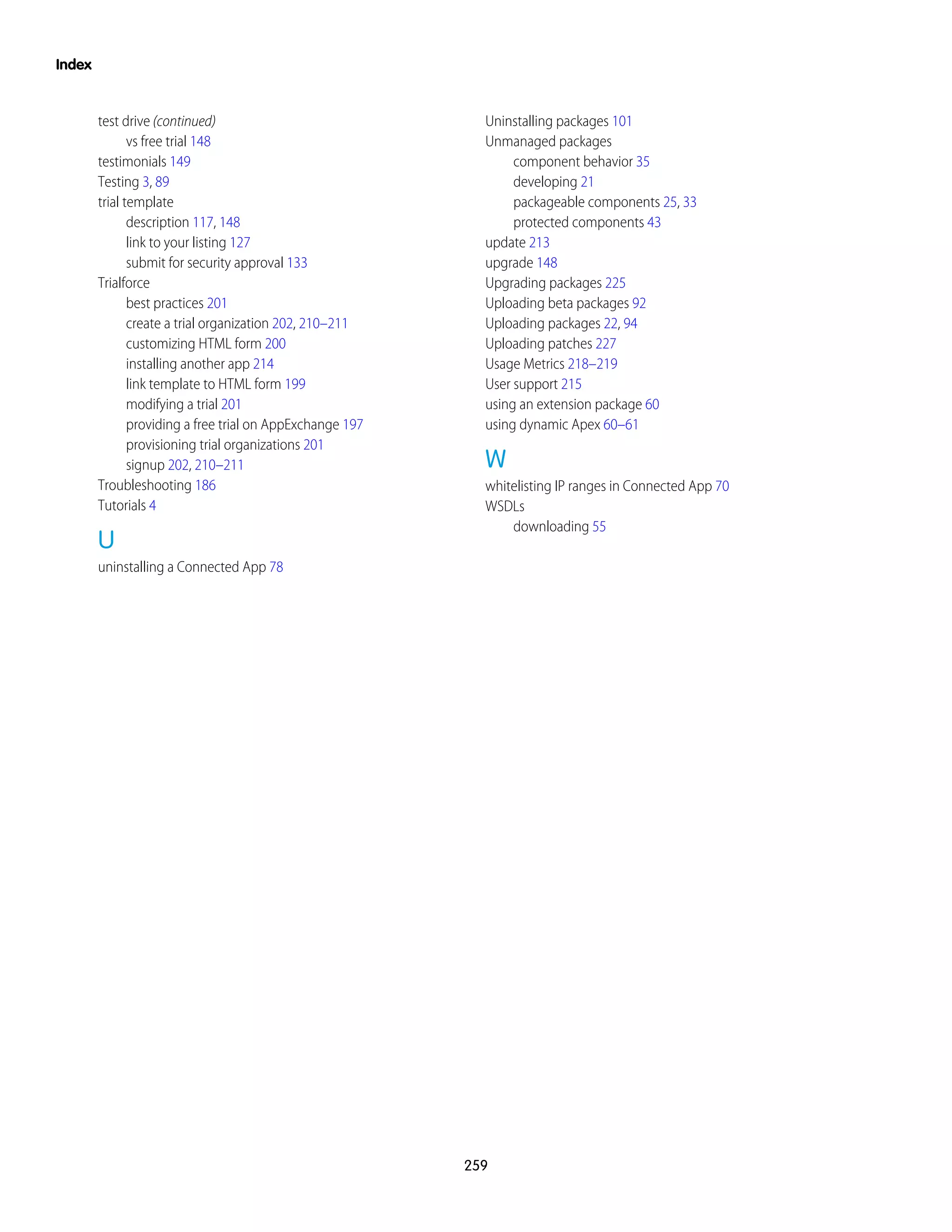 test drive (continued)
vs free trial 148
testimonials 149
Testing 3, 89
trial template
description 117, 148
link to your listing 127
submit for security approval 133
Trialforce
best practices 201
create a trial organization 202, 210–211
customizing HTML form 200
installing another app 214
link template to HTML form 199
modifying a trial 201
providing a free trial on AppExchange 197
provisioning trial organizations 201
signup 202, 210–211
Troubleshooting 186
Tutorials 4
U
uninstalling a Connected App 78
Uninstalling packages 101
Unmanaged packages
component behavior 35
developing 21
packageable components 25, 33
protected components 43
update 213
upgrade 148
Upgrading packages 225
Uploading beta packages 92
Uploading packages 22, 94
Uploading patches 227
Usage Metrics 218–219
User support 215
using an extension package 60
using dynamic Apex 60–61
W
whitelisting IP ranges in Connected App 70
WSDLs
downloading 55
259
Index
 
