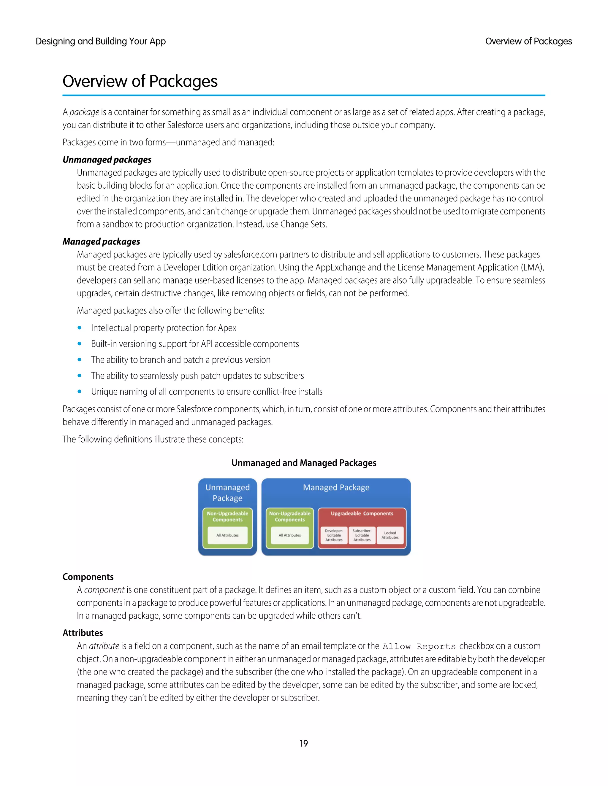 Overview of Packages
A package is a container for something as small as an individual component or as large as a set of related apps. After creating a package,
you can distribute it to other Salesforce users and organizations, including those outside your company.
Packages come in two forms—unmanaged and managed:
Unmanaged packages
Unmanaged packages are typically used to distribute open-source projects or application templates to provide developers with the
basic building blocks for an application. Once the components are installed from an unmanaged package, the components can be
edited in the organization they are installed in. The developer who created and uploaded the unmanaged package has no control
overtheinstalledcomponents,andcan'tchangeorupgradethem.Unmanagedpackagesshouldnotbeusedtomigratecomponents
from a sandbox to production organization. Instead, use Change Sets.
Managed packages
Managed packages are typically used by salesforce.com partners to distribute and sell applications to customers. These packages
must be created from a Developer Edition organization. Using the AppExchange and the License Management Application (LMA),
developers can sell and manage user-based licenses to the app. Managed packages are also fully upgradeable. To ensure seamless
upgrades, certain destructive changes, like removing objects or fields, can not be performed.
Managed packages also offer the following benefits:
• Intellectual property protection for Apex
• Built-in versioning support for API accessible components
• The ability to branch and patch a previous version
• The ability to seamlessly push patch updates to subscribers
• Unique naming of all components to ensure conflict-free installs
PackagesconsistofoneormoreSalesforcecomponents,which,inturn,consistofoneormoreattributes.Componentsandtheirattributes
behave differently in managed and unmanaged packages.
The following definitions illustrate these concepts:
Unmanaged and Managed Packages
Components
A component is one constituent part of a package. It defines an item, such as a custom object or a custom field. You can combine
componentsinapackagetoproducepowerfulfeaturesorapplications.Inanunmanagedpackage,componentsarenotupgradeable.
In a managed package, some components can be upgraded while others can’t.
Attributes
An attribute is a field on a component, such as the name of an email template or the Allow Reports checkbox on a custom
object.Onanon-upgradeablecomponentineitheranunmanagedormanagedpackage,attributesareeditablebyboththedeveloper
(the one who created the package) and the subscriber (the one who installed the package). On an upgradeable component in a
managed package, some attributes can be edited by the developer, some can be edited by the subscriber, and some are locked,
meaning they can’t be edited by either the developer or subscriber.
19
Overview of PackagesDesigning and Building Your App
 