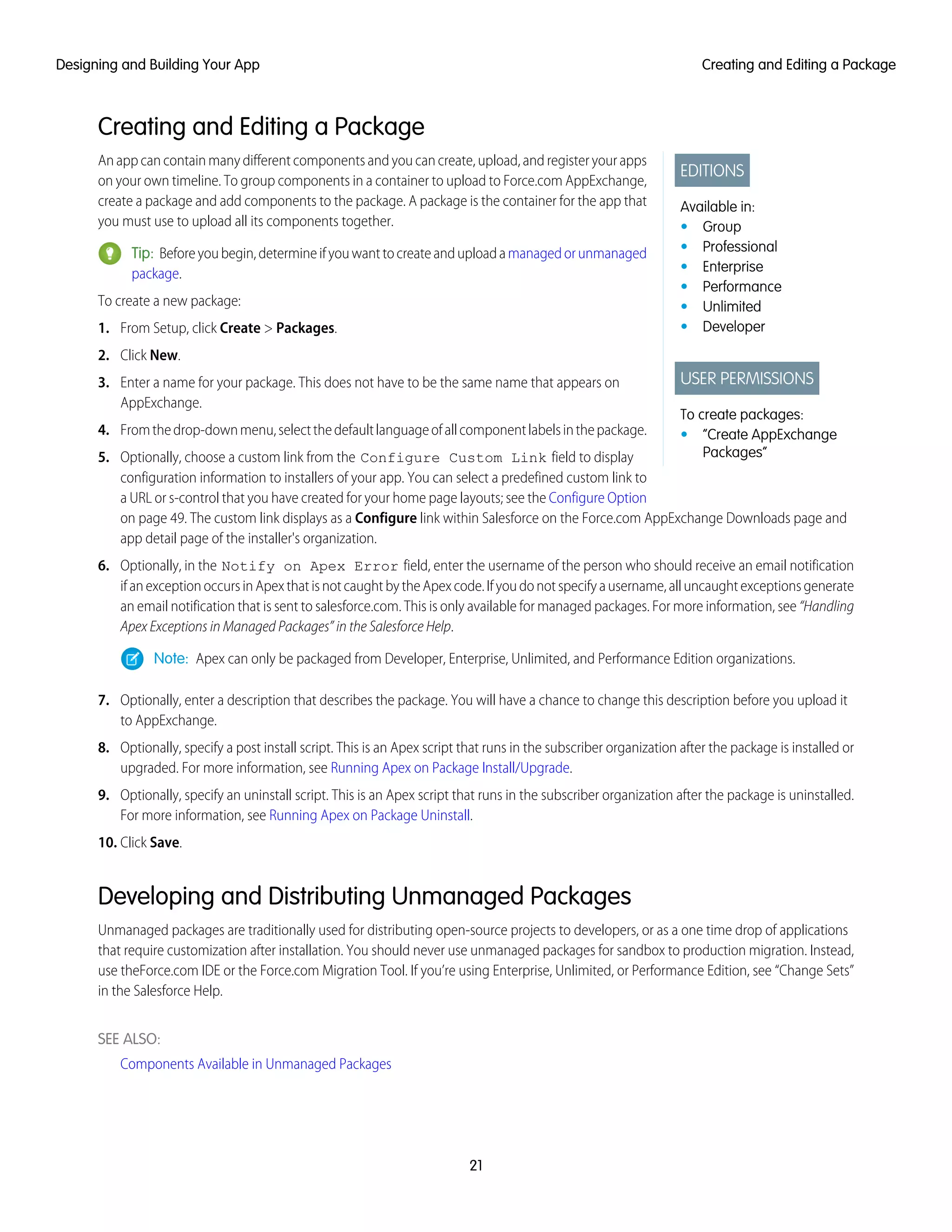 Creating and Editing a Package
EDITIONS
Available in:
• Group
• Professional
• Enterprise
• Performance
• Unlimited
• Developer
USER PERMISSIONS
To create packages:
• “Create AppExchange
Packages”
An app can contain many different components and you can create, upload, and register your apps
on your own timeline. To group components in a container to upload to Force.com AppExchange,
create a package and add components to the package. A package is the container for the app that
you must use to upload all its components together.
Tip: Beforeyoubegin,determineifyouwanttocreateanduploadamanagedorunmanaged
package.
To create a new package:
1. From Setup, click Create > Packages.
2. Click New.
3. Enter a name for your package. This does not have to be the same name that appears on
AppExchange.
4. Fromthedrop-downmenu,selectthedefaultlanguageofallcomponentlabelsinthepackage.
5. Optionally, choose a custom link from the Configure Custom Link field to display
configuration information to installers of your app. You can select a predefined custom link to
a URL or s-control that you have created for your home page layouts; see the Configure Option
on page 49. The custom link displays as a Configure link within Salesforce on the Force.com AppExchange Downloads page and
app detail page of the installer's organization.
6. Optionally, in the Notify on Apex Error field, enter the username of the person who should receive an email notification
ifanexceptionoccursinApexthatisnotcaughtbytheApexcode.Ifyoudonotspecifyausername,alluncaughtexceptionsgenerate
an email notification that is sent to salesforce.com. This is only available for managed packages. For more information, see “Handling
Apex Exceptions in Managed Packages” in the Salesforce Help.
Note: Apex can only be packaged from Developer, Enterprise, Unlimited, and Performance Edition organizations.
7. Optionally, enter a description that describes the package. You will have a chance to change this description before you upload it
to AppExchange.
8. Optionally, specify a post install script. This is an Apex script that runs in the subscriber organization after the package is installed or
upgraded. For more information, see Running Apex on Package Install/Upgrade.
9. Optionally, specify an uninstall script. This is an Apex script that runs in the subscriber organization after the package is uninstalled.
For more information, see Running Apex on Package Uninstall.
10. Click Save.
Developing and Distributing Unmanaged Packages
Unmanaged packages are traditionally used for distributing open-source projects to developers, or as a one time drop of applications
that require customization after installation. You should never use unmanaged packages for sandbox to production migration. Instead,
use theForce.com IDE or the Force.com Migration Tool. If you’re using Enterprise, Unlimited, or Performance Edition, see “Change Sets”
in the Salesforce Help.
SEE ALSO:
Components Available in Unmanaged Packages
21
Creating and Editing a PackageDesigning and Building Your App
 