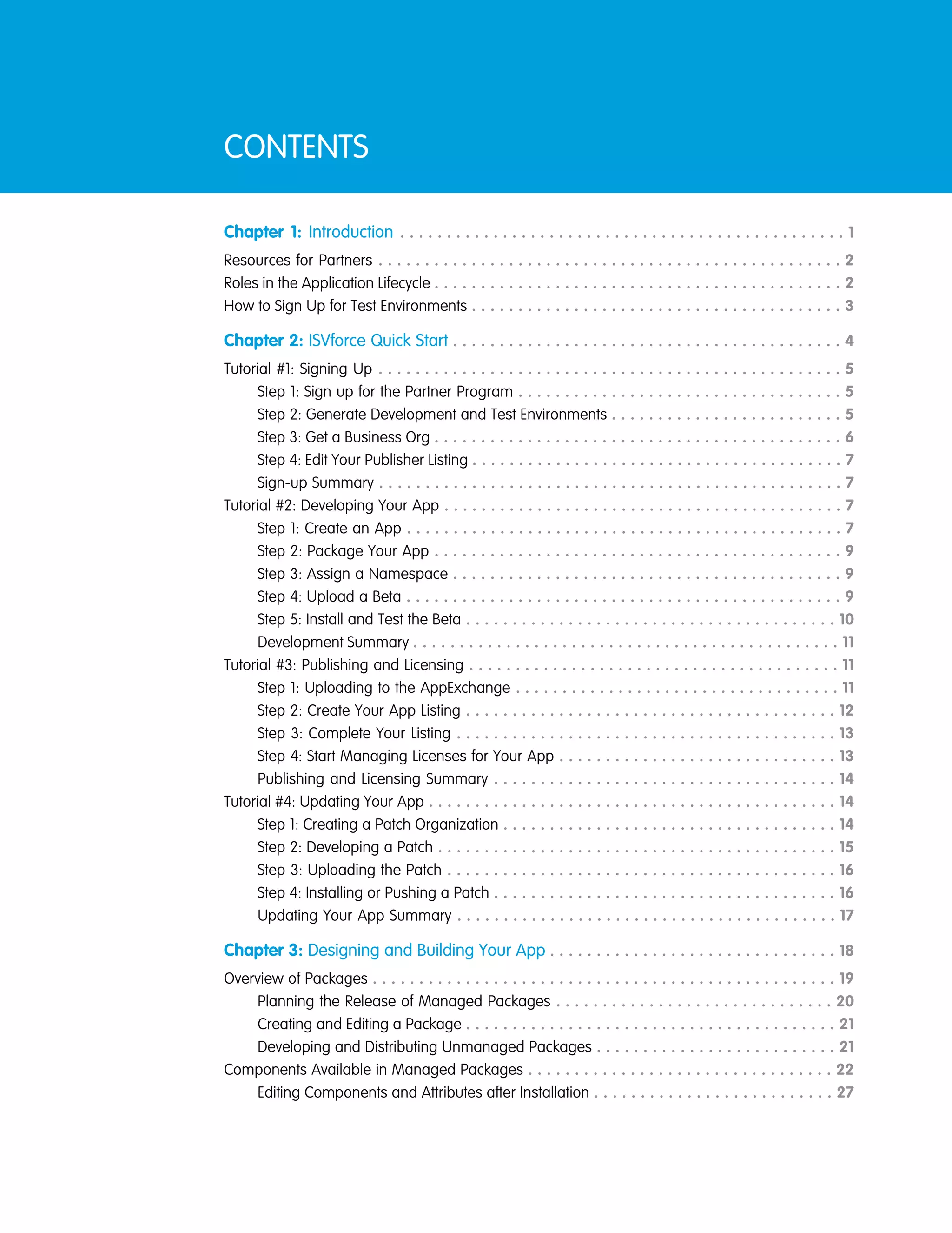 CONTENTS
Chapter 1: Introduction . . . . . . . . . . . . . . . . . . . . . . . . . . . . . . . . . . . . . . . . . . . . . . . . 1
Resources for Partners . . . . . . . . . . . . . . . . . . . . . . . . . . . . . . . . . . . . . . . . . . . . . . . . . . 2
Roles in the Application Lifecycle . . . . . . . . . . . . . . . . . . . . . . . . . . . . . . . . . . . . . . . . . . . . 2
How to Sign Up for Test Environments . . . . . . . . . . . . . . . . . . . . . . . . . . . . . . . . . . . . . . . . 3
Chapter 2: ISVforce Quick Start . . . . . . . . . . . . . . . . . . . . . . . . . . . . . . . . . . . . . . . . . . 4
Tutorial #1: Signing Up . . . . . . . . . . . . . . . . . . . . . . . . . . . . . . . . . . . . . . . . . . . . . . . . . . 5
Step 1: Sign up for the Partner Program . . . . . . . . . . . . . . . . . . . . . . . . . . . . . . . . . . . 5
Step 2: Generate Development and Test Environments . . . . . . . . . . . . . . . . . . . . . . . . . 5
Step 3: Get a Business Org . . . . . . . . . . . . . . . . . . . . . . . . . . . . . . . . . . . . . . . . . . . . 6
Step 4: Edit Your Publisher Listing . . . . . . . . . . . . . . . . . . . . . . . . . . . . . . . . . . . . . . . . 7
Sign-up Summary . . . . . . . . . . . . . . . . . . . . . . . . . . . . . . . . . . . . . . . . . . . . . . . . . . 7
Tutorial #2: Developing Your App . . . . . . . . . . . . . . . . . . . . . . . . . . . . . . . . . . . . . . . . . . . 7
Step 1: Create an App . . . . . . . . . . . . . . . . . . . . . . . . . . . . . . . . . . . . . . . . . . . . . . . 7
Step 2: Package Your App . . . . . . . . . . . . . . . . . . . . . . . . . . . . . . . . . . . . . . . . . . . . 9
Step 3: Assign a Namespace . . . . . . . . . . . . . . . . . . . . . . . . . . . . . . . . . . . . . . . . . . 9
Step 4: Upload a Beta . . . . . . . . . . . . . . . . . . . . . . . . . . . . . . . . . . . . . . . . . . . . . . . 9
Step 5: Install and Test the Beta . . . . . . . . . . . . . . . . . . . . . . . . . . . . . . . . . . . . . . . . 10
Development Summary . . . . . . . . . . . . . . . . . . . . . . . . . . . . . . . . . . . . . . . . . . . . . . 11
Tutorial #3: Publishing and Licensing . . . . . . . . . . . . . . . . . . . . . . . . . . . . . . . . . . . . . . . . 11
Step 1: Uploading to the AppExchange . . . . . . . . . . . . . . . . . . . . . . . . . . . . . . . . . . . 11
Step 2: Create Your App Listing . . . . . . . . . . . . . . . . . . . . . . . . . . . . . . . . . . . . . . . . 12
Step 3: Complete Your Listing . . . . . . . . . . . . . . . . . . . . . . . . . . . . . . . . . . . . . . . . . 13
Step 4: Start Managing Licenses for Your App . . . . . . . . . . . . . . . . . . . . . . . . . . . . . . 13
Publishing and Licensing Summary . . . . . . . . . . . . . . . . . . . . . . . . . . . . . . . . . . . . . 14
Tutorial #4: Updating Your App . . . . . . . . . . . . . . . . . . . . . . . . . . . . . . . . . . . . . . . . . . . . 14
Step 1: Creating a Patch Organization . . . . . . . . . . . . . . . . . . . . . . . . . . . . . . . . . . . . 14
Step 2: Developing a Patch . . . . . . . . . . . . . . . . . . . . . . . . . . . . . . . . . . . . . . . . . . . 15
Step 3: Uploading the Patch . . . . . . . . . . . . . . . . . . . . . . . . . . . . . . . . . . . . . . . . . . 16
Step 4: Installing or Pushing a Patch . . . . . . . . . . . . . . . . . . . . . . . . . . . . . . . . . . . . . 16
Updating Your App Summary . . . . . . . . . . . . . . . . . . . . . . . . . . . . . . . . . . . . . . . . . 17
Chapter 3: Designing and Building Your App . . . . . . . . . . . . . . . . . . . . . . . . . . . . . . . 18
Overview of Packages . . . . . . . . . . . . . . . . . . . . . . . . . . . . . . . . . . . . . . . . . . . . . . . . . . 19
Planning the Release of Managed Packages . . . . . . . . . . . . . . . . . . . . . . . . . . . . . . 20
Creating and Editing a Package . . . . . . . . . . . . . . . . . . . . . . . . . . . . . . . . . . . . . . . . 21
Developing and Distributing Unmanaged Packages . . . . . . . . . . . . . . . . . . . . . . . . . . 21
Components Available in Managed Packages . . . . . . . . . . . . . . . . . . . . . . . . . . . . . . . . . 22
Editing Components and Attributes after Installation . . . . . . . . . . . . . . . . . . . . . . . . . . 27
 