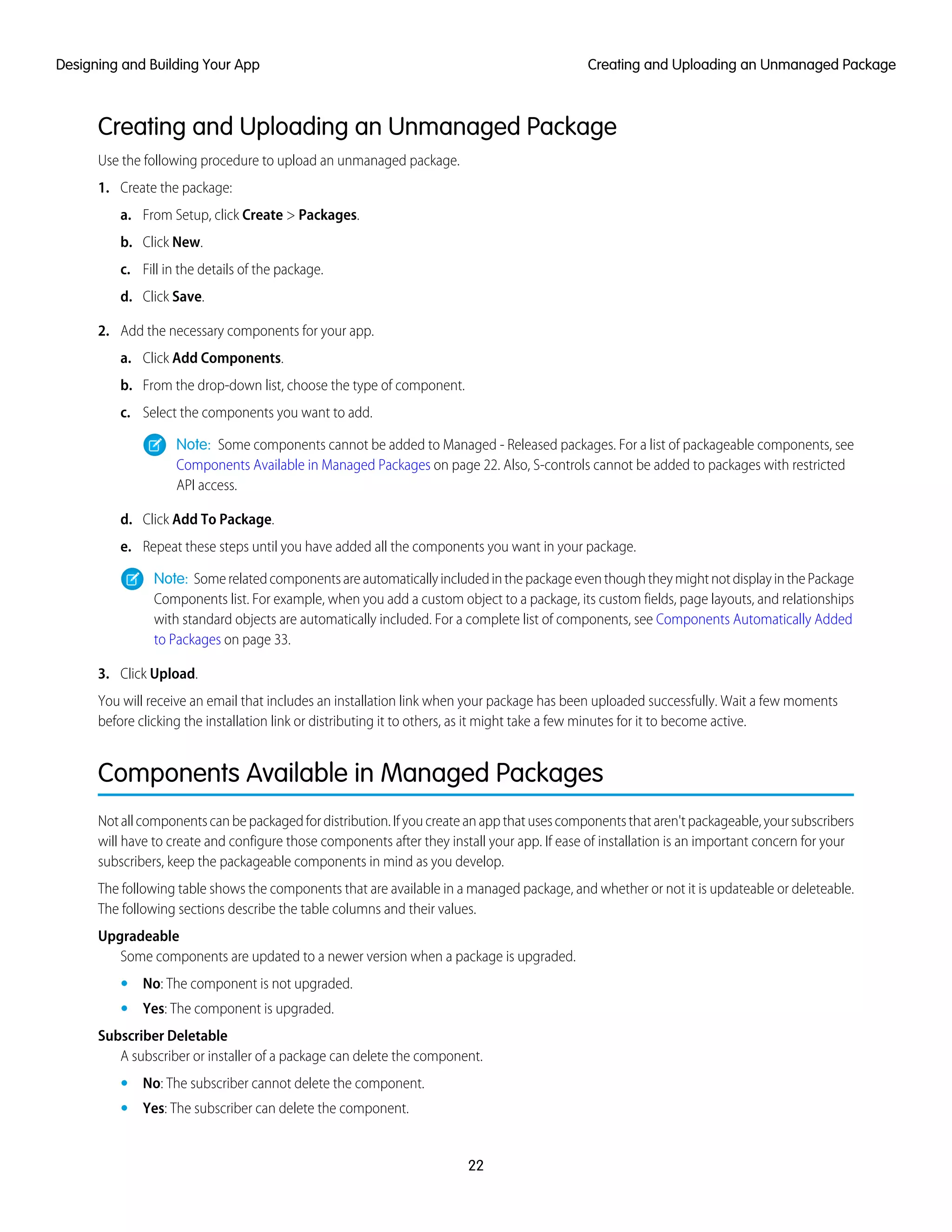 Creating and Uploading an Unmanaged Package
Use the following procedure to upload an unmanaged package.
1. Create the package:
a. From Setup, click Create > Packages.
b. Click New.
c. Fill in the details of the package.
d. Click Save.
2. Add the necessary components for your app.
a. Click Add Components.
b. From the drop-down list, choose the type of component.
c. Select the components you want to add.
Note: Some components cannot be added to Managed - Released packages. For a list of packageable components, see
Components Available in Managed Packages on page 22. Also, S-controls cannot be added to packages with restricted
API access.
d. Click Add To Package.
e. Repeat these steps until you have added all the components you want in your package.
Note: SomerelatedcomponentsareautomaticallyincludedinthepackageeventhoughtheymightnotdisplayinthePackage
Components list. For example, when you add a custom object to a package, its custom fields, page layouts, and relationships
with standard objects are automatically included. For a complete list of components, see Components Automatically Added
to Packages on page 33.
3. Click Upload.
You will receive an email that includes an installation link when your package has been uploaded successfully. Wait a few moments
before clicking the installation link or distributing it to others, as it might take a few minutes for it to become active.
Components Available in Managed Packages
Notallcomponentscanbepackagedfordistribution.Ifyoucreateanappthatusescomponentsthataren'tpackageable,yoursubscribers
will have to create and configure those components after they install your app. If ease of installation is an important concern for your
subscribers, keep the packageable components in mind as you develop.
The following table shows the components that are available in a managed package, and whether or not it is updateable or deleteable.
The following sections describe the table columns and their values.
Upgradeable
Some components are updated to a newer version when a package is upgraded.
• No: The component is not upgraded.
• Yes: The component is upgraded.
Subscriber Deletable
A subscriber or installer of a package can delete the component.
• No: The subscriber cannot delete the component.
• Yes: The subscriber can delete the component.
22
Creating and Uploading an Unmanaged PackageDesigning and Building Your App
 