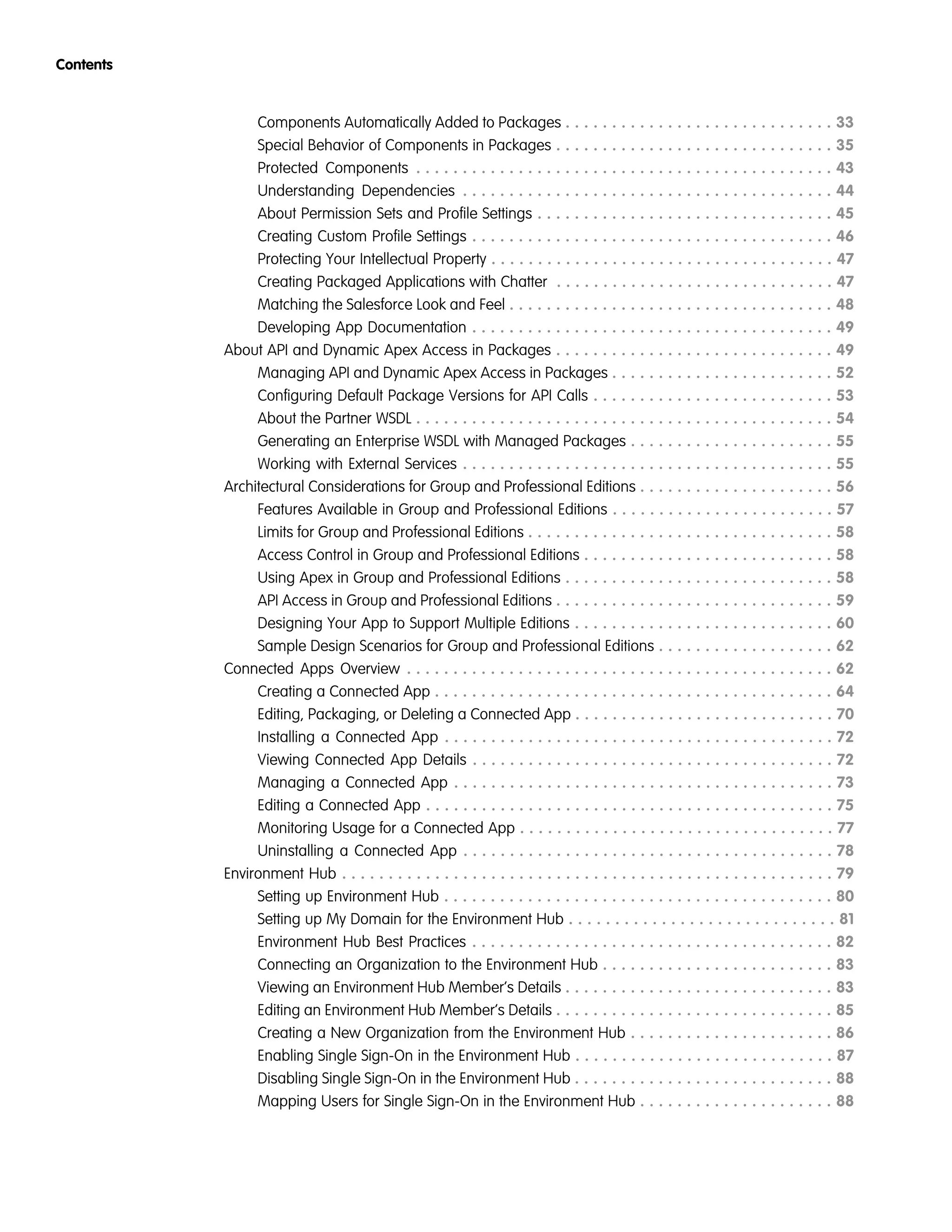 Components Automatically Added to Packages . . . . . . . . . . . . . . . . . . . . . . . . . . . . . 33
Special Behavior of Components in Packages . . . . . . . . . . . . . . . . . . . . . . . . . . . . . . 35
Protected Components . . . . . . . . . . . . . . . . . . . . . . . . . . . . . . . . . . . . . . . . . . . . . 43
Understanding Dependencies . . . . . . . . . . . . . . . . . . . . . . . . . . . . . . . . . . . . . . . . 44
About Permission Sets and Profile Settings . . . . . . . . . . . . . . . . . . . . . . . . . . . . . . . . 45
Creating Custom Profile Settings . . . . . . . . . . . . . . . . . . . . . . . . . . . . . . . . . . . . . . . 46
Protecting Your Intellectual Property . . . . . . . . . . . . . . . . . . . . . . . . . . . . . . . . . . . . . 47
Creating Packaged Applications with Chatter . . . . . . . . . . . . . . . . . . . . . . . . . . . . . . 47
Matching the Salesforce Look and Feel . . . . . . . . . . . . . . . . . . . . . . . . . . . . . . . . . . . 48
Developing App Documentation . . . . . . . . . . . . . . . . . . . . . . . . . . . . . . . . . . . . . . . 49
About API and Dynamic Apex Access in Packages . . . . . . . . . . . . . . . . . . . . . . . . . . . . . . 49
Managing API and Dynamic Apex Access in Packages . . . . . . . . . . . . . . . . . . . . . . . . 52
Configuring Default Package Versions for API Calls . . . . . . . . . . . . . . . . . . . . . . . . . . 53
About the Partner WSDL . . . . . . . . . . . . . . . . . . . . . . . . . . . . . . . . . . . . . . . . . . . . . 54
Generating an Enterprise WSDL with Managed Packages . . . . . . . . . . . . . . . . . . . . . . 55
Working with External Services . . . . . . . . . . . . . . . . . . . . . . . . . . . . . . . . . . . . . . . . 55
Architectural Considerations for Group and Professional Editions . . . . . . . . . . . . . . . . . . . . . 56
Features Available in Group and Professional Editions . . . . . . . . . . . . . . . . . . . . . . . . 57
Limits for Group and Professional Editions . . . . . . . . . . . . . . . . . . . . . . . . . . . . . . . . . 58
Access Control in Group and Professional Editions . . . . . . . . . . . . . . . . . . . . . . . . . . . 58
Using Apex in Group and Professional Editions . . . . . . . . . . . . . . . . . . . . . . . . . . . . . 58
API Access in Group and Professional Editions . . . . . . . . . . . . . . . . . . . . . . . . . . . . . . 59
Designing Your App to Support Multiple Editions . . . . . . . . . . . . . . . . . . . . . . . . . . . . 60
Sample Design Scenarios for Group and Professional Editions . . . . . . . . . . . . . . . . . . . 62
Connected Apps Overview . . . . . . . . . . . . . . . . . . . . . . . . . . . . . . . . . . . . . . . . . . . . . . 62
Creating a Connected App . . . . . . . . . . . . . . . . . . . . . . . . . . . . . . . . . . . . . . . . . . . 64
Editing, Packaging, or Deleting a Connected App . . . . . . . . . . . . . . . . . . . . . . . . . . . . 70
Installing a Connected App . . . . . . . . . . . . . . . . . . . . . . . . . . . . . . . . . . . . . . . . . . 72
Viewing Connected App Details . . . . . . . . . . . . . . . . . . . . . . . . . . . . . . . . . . . . . . . 72
Managing a Connected App . . . . . . . . . . . . . . . . . . . . . . . . . . . . . . . . . . . . . . . . . 73
Editing a Connected App . . . . . . . . . . . . . . . . . . . . . . . . . . . . . . . . . . . . . . . . . . . . 75
Monitoring Usage for a Connected App . . . . . . . . . . . . . . . . . . . . . . . . . . . . . . . . . . 77
Uninstalling a Connected App . . . . . . . . . . . . . . . . . . . . . . . . . . . . . . . . . . . . . . . . 78
Environment Hub . . . . . . . . . . . . . . . . . . . . . . . . . . . . . . . . . . . . . . . . . . . . . . . . . . . . . 79
Setting up Environment Hub . . . . . . . . . . . . . . . . . . . . . . . . . . . . . . . . . . . . . . . . . . 80
Setting up My Domain for the Environment Hub . . . . . . . . . . . . . . . . . . . . . . . . . . . . . 81
Environment Hub Best Practices . . . . . . . . . . . . . . . . . . . . . . . . . . . . . . . . . . . . . . . 82
Connecting an Organization to the Environment Hub . . . . . . . . . . . . . . . . . . . . . . . . . 83
Viewing an Environment Hub Member’s Details . . . . . . . . . . . . . . . . . . . . . . . . . . . . . 83
Editing an Environment Hub Member’s Details . . . . . . . . . . . . . . . . . . . . . . . . . . . . . . 85
Creating a New Organization from the Environment Hub . . . . . . . . . . . . . . . . . . . . . . 86
Enabling Single Sign-On in the Environment Hub . . . . . . . . . . . . . . . . . . . . . . . . . . . . 87
Disabling Single Sign-On in the Environment Hub . . . . . . . . . . . . . . . . . . . . . . . . . . . . 88
Mapping Users for Single Sign-On in the Environment Hub . . . . . . . . . . . . . . . . . . . . . 88
Contents
 