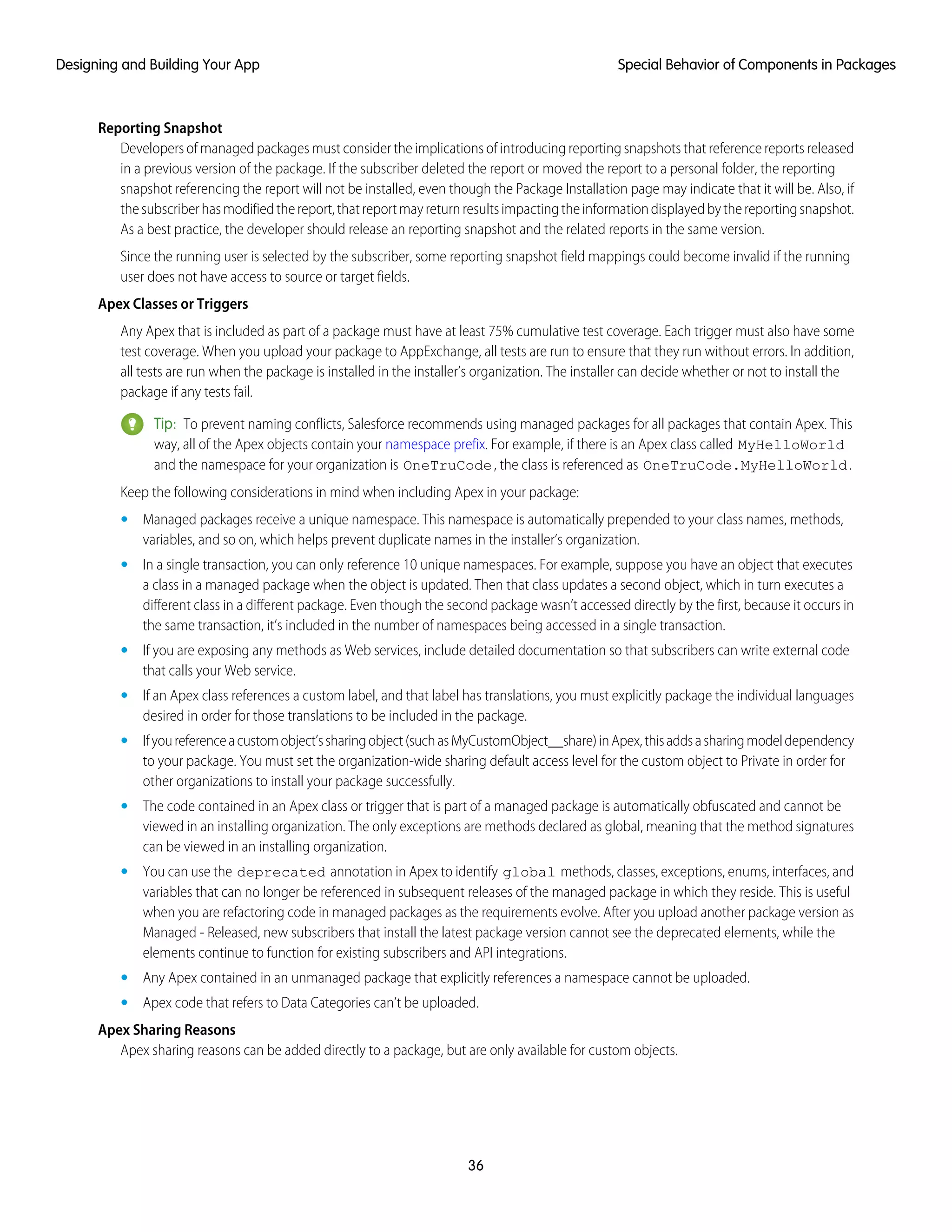 Reporting Snapshot
Developers of managed packages must consider the implications of introducing reporting snapshots that reference reports released
in a previous version of the package. If the subscriber deleted the report or moved the report to a personal folder, the reporting
snapshot referencing the report will not be installed, even though the Package Installation page may indicate that it will be. Also, if
thesubscriberhasmodifiedthereport,thatreportmayreturnresultsimpactingtheinformationdisplayedbythereportingsnapshot.
As a best practice, the developer should release an reporting snapshot and the related reports in the same version.
Since the running user is selected by the subscriber, some reporting snapshot field mappings could become invalid if the running
user does not have access to source or target fields.
Apex Classes or Triggers
Any Apex that is included as part of a package must have at least 75% cumulative test coverage. Each trigger must also have some
test coverage. When you upload your package to AppExchange, all tests are run to ensure that they run without errors. In addition,
all tests are run when the package is installed in the installer’s organization. The installer can decide whether or not to install the
package if any tests fail.
Tip: To prevent naming conflicts, Salesforce recommends using managed packages for all packages that contain Apex. This
way, all of the Apex objects contain your namespace prefix. For example, if there is an Apex class called MyHelloWorld
and the namespace for your organization is OneTruCode, the class is referenced as OneTruCode.MyHelloWorld.
Keep the following considerations in mind when including Apex in your package:
• Managed packages receive a unique namespace. This namespace is automatically prepended to your class names, methods,
variables, and so on, which helps prevent duplicate names in the installer’s organization.
• In a single transaction, you can only reference 10 unique namespaces. For example, suppose you have an object that executes
a class in a managed package when the object is updated. Then that class updates a second object, which in turn executes a
different class in a different package. Even though the second package wasn’t accessed directly by the first, because it occurs in
the same transaction, it’s included in the number of namespaces being accessed in a single transaction.
• If you are exposing any methods as Web services, include detailed documentation so that subscribers can write external code
that calls your Web service.
• If an Apex class references a custom label, and that label has translations, you must explicitly package the individual languages
desired in order for those translations to be included in the package.
• Ifyoureferenceacustomobject’ssharingobject(suchasMyCustomObject__share)inApex,thisaddsasharingmodeldependency
to your package. You must set the organization-wide sharing default access level for the custom object to Private in order for
other organizations to install your package successfully.
• The code contained in an Apex class or trigger that is part of a managed package is automatically obfuscated and cannot be
viewed in an installing organization. The only exceptions are methods declared as global, meaning that the method signatures
can be viewed in an installing organization.
• You can use the deprecated annotation in Apex to identify global methods, classes, exceptions, enums, interfaces, and
variables that can no longer be referenced in subsequent releases of the managed package in which they reside. This is useful
when you are refactoring code in managed packages as the requirements evolve. After you upload another package version as
Managed - Released, new subscribers that install the latest package version cannot see the deprecated elements, while the
elements continue to function for existing subscribers and API integrations.
• Any Apex contained in an unmanaged package that explicitly references a namespace cannot be uploaded.
• Apex code that refers to Data Categories can’t be uploaded.
Apex Sharing Reasons
Apex sharing reasons can be added directly to a package, but are only available for custom objects.
36
Special Behavior of Components in PackagesDesigning and Building Your App
 