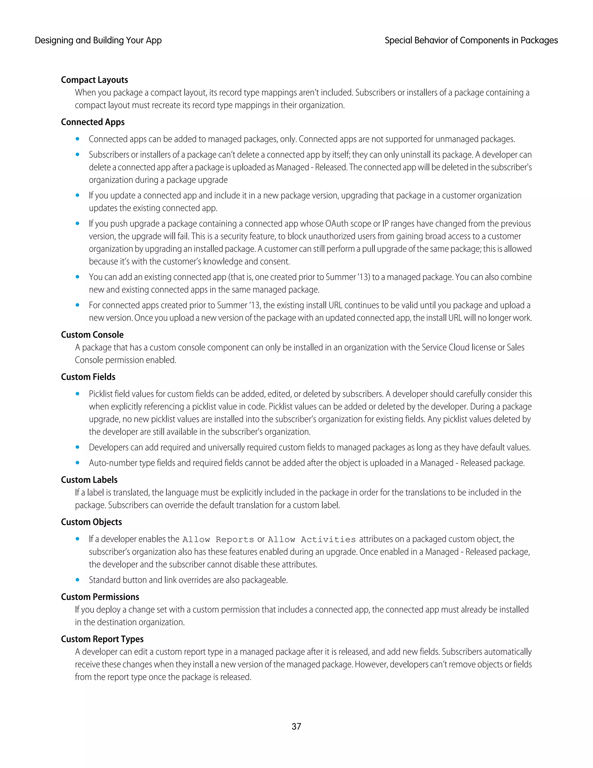Compact Layouts
When you package a compact layout, its record type mappings aren’t included. Subscribers or installers of a package containing a
compact layout must recreate its record type mappings in their organization.
Connected Apps
• Connected apps can be added to managed packages, only. Connected apps are not supported for unmanaged packages.
• Subscribers or installers of a package can’t delete a connected app by itself; they can only uninstall its package. A developer can
deleteaconnectedappafterapackageisuploadedasManaged-Released.Theconnectedappwillbedeletedinthesubscriber's
organization during a package upgrade
• If you update a connected app and include it in a new package version, upgrading that package in a customer organization
updates the existing connected app.
• If you push upgrade a package containing a connected app whose OAuth scope or IP ranges have changed from the previous
version, the upgrade will fail. This is a security feature, to block unauthorized users from gaining broad access to a customer
organization by upgrading an installed package. A customer can still perform a pull upgrade of the same package; this is allowed
because it’s with the customer’s knowledge and consent.
• You can add an existing connected app (that is, one created prior to Summer ‘13) to a managed package. You can also combine
new and existing connected apps in the same managed package.
• For connected apps created prior to Summer ‘13, the existing install URL continues to be valid until you package and upload a
new version. Once you upload a new version of the package with an updated connected app, the install URL will no longer work.
Custom Console
A package that has a custom console component can only be installed in an organization with the Service Cloud license or Sales
Console permission enabled.
Custom Fields
• Picklist field values for custom fields can be added, edited, or deleted by subscribers. A developer should carefully consider this
when explicitly referencing a picklist value in code. Picklist values can be added or deleted by the developer. During a package
upgrade, no new picklist values are installed into the subscriber’s organization for existing fields. Any picklist values deleted by
the developer are still available in the subscriber’s organization.
• Developers can add required and universally required custom fields to managed packages as long as they have default values.
• Auto-number type fields and required fields cannot be added after the object is uploaded in a Managed - Released package.
Custom Labels
If a label is translated, the language must be explicitly included in the package in order for the translations to be included in the
package. Subscribers can override the default translation for a custom label.
Custom Objects
• If a developer enables the Allow Reports or Allow Activities attributes on a packaged custom object, the
subscriber’s organization also has these features enabled during an upgrade. Once enabled in a Managed - Released package,
the developer and the subscriber cannot disable these attributes.
• Standard button and link overrides are also packageable.
Custom Permissions
If you deploy a change set with a custom permission that includes a connected app, the connected app must already be installed
in the destination organization.
Custom Report Types
A developer can edit a custom report type in a managed package after it is released, and add new fields. Subscribers automatically
receive these changes when they install a new version of the managed package. However, developers can’t remove objects or fields
from the report type once the package is released.
37
Special Behavior of Components in PackagesDesigning and Building Your App
 
