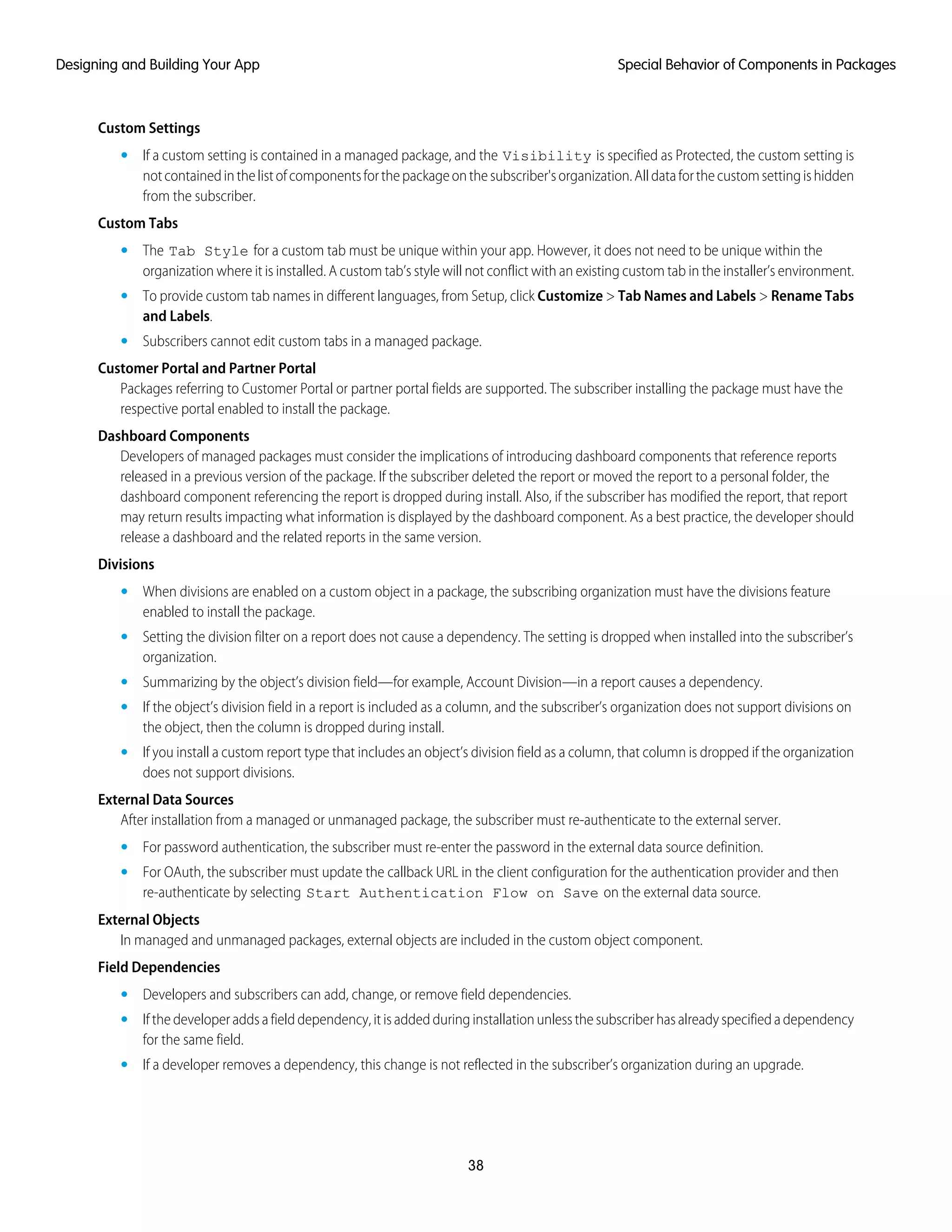 Custom Settings
• If a custom setting is contained in a managed package, and the Visibility is specified as Protected, the custom setting is
notcontainedinthelistofcomponentsforthepackageonthesubscriber'sorganization.Alldataforthecustomsettingishidden
from the subscriber.
Custom Tabs
• The Tab Style for a custom tab must be unique within your app. However, it does not need to be unique within the
organization where it is installed. A custom tab’s style will not conflict with an existing custom tab in the installer’s environment.
• To provide custom tab names in different languages, from Setup, click Customize > Tab Names and Labels > Rename Tabs
and Labels.
• Subscribers cannot edit custom tabs in a managed package.
Customer Portal and Partner Portal
Packages referring to Customer Portal or partner portal fields are supported. The subscriber installing the package must have the
respective portal enabled to install the package.
Dashboard Components
Developers of managed packages must consider the implications of introducing dashboard components that reference reports
released in a previous version of the package. If the subscriber deleted the report or moved the report to a personal folder, the
dashboard component referencing the report is dropped during install. Also, if the subscriber has modified the report, that report
may return results impacting what information is displayed by the dashboard component. As a best practice, the developer should
release a dashboard and the related reports in the same version.
Divisions
• When divisions are enabled on a custom object in a package, the subscribing organization must have the divisions feature
enabled to install the package.
• Setting the division filter on a report does not cause a dependency. The setting is dropped when installed into the subscriber’s
organization.
• Summarizing by the object’s division field—for example, Account Division—in a report causes a dependency.
• If the object’s division field in a report is included as a column, and the subscriber’s organization does not support divisions on
the object, then the column is dropped during install.
• If you install a custom report type that includes an object’s division field as a column, that column is dropped if the organization
does not support divisions.
External Data Sources
After installation from a managed or unmanaged package, the subscriber must re-authenticate to the external server.
• For password authentication, the subscriber must re-enter the password in the external data source definition.
• For OAuth, the subscriber must update the callback URL in the client configuration for the authentication provider and then
re-authenticate by selecting Start Authentication Flow on Save on the external data source.
External Objects
In managed and unmanaged packages, external objects are included in the custom object component.
Field Dependencies
• Developers and subscribers can add, change, or remove field dependencies.
• If the developer adds a field dependency, it is added during installation unless the subscriber has already specified a dependency
for the same field.
• If a developer removes a dependency, this change is not reflected in the subscriber’s organization during an upgrade.
38
Special Behavior of Components in PackagesDesigning and Building Your App
 