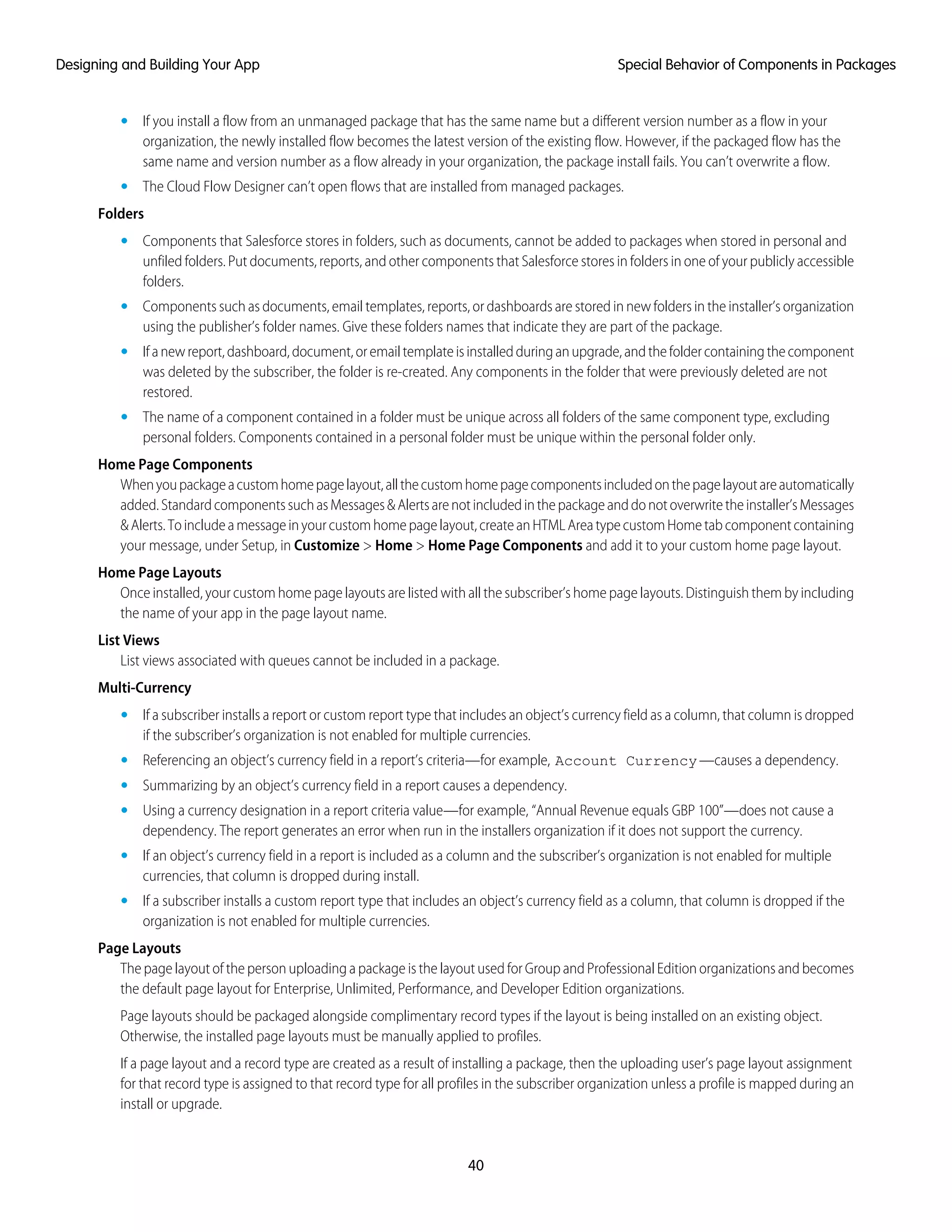 • If you install a flow from an unmanaged package that has the same name but a different version number as a flow in your
organization, the newly installed flow becomes the latest version of the existing flow. However, if the packaged flow has the
same name and version number as a flow already in your organization, the package install fails. You can’t overwrite a flow.
• The Cloud Flow Designer can’t open flows that are installed from managed packages.
Folders
• Components that Salesforce stores in folders, such as documents, cannot be added to packages when stored in personal and
unfiled folders. Put documents, reports, and other components that Salesforce stores in folders in one of your publicly accessible
folders.
• Components such as documents, email templates, reports, or dashboards are stored in new folders in the installer’s organization
using the publisher’s folder names. Give these folders names that indicate they are part of the package.
• Ifanewreport,dashboard,document,oremailtemplateisinstalledduringanupgrade,andthefoldercontainingthecomponent
was deleted by the subscriber, the folder is re-created. Any components in the folder that were previously deleted are not
restored.
• The name of a component contained in a folder must be unique across all folders of the same component type, excluding
personal folders. Components contained in a personal folder must be unique within the personal folder only.
Home Page Components
Whenyoupackageacustomhomepagelayout,allthecustomhomepagecomponentsincludedonthepagelayoutareautomatically
added.StandardcomponentssuchasMessages&Alertsarenotincludedinthepackageanddonotoverwritetheinstaller’sMessages
&Alerts.Toincludeamessageinyourcustomhomepagelayout,createanHTMLAreatypecustomHometabcomponentcontaining
your message, under Setup, in Customize > Home > Home Page Components and add it to your custom home page layout.
Home Page Layouts
Once installed, your custom home page layouts are listed with all the subscriber’s home page layouts. Distinguish them by including
the name of your app in the page layout name.
List Views
List views associated with queues cannot be included in a package.
Multi-Currency
• If a subscriber installs a report or custom report type that includes an object’s currency field as a column, that column is dropped
if the subscriber’s organization is not enabled for multiple currencies.
• Referencing an object’s currency field in a report’s criteria—for example, Account Currency—causes a dependency.
• Summarizing by an object’s currency field in a report causes a dependency.
• Using a currency designation in a report criteria value—for example, “Annual Revenue equals GBP 100”—does not cause a
dependency. The report generates an error when run in the installers organization if it does not support the currency.
• If an object’s currency field in a report is included as a column and the subscriber’s organization is not enabled for multiple
currencies, that column is dropped during install.
• If a subscriber installs a custom report type that includes an object’s currency field as a column, that column is dropped if the
organization is not enabled for multiple currencies.
Page Layouts
The page layout of the person uploading a package is the layout used for Group and Professional Edition organizations and becomes
the default page layout for Enterprise, Unlimited, Performance, and Developer Edition organizations.
Page layouts should be packaged alongside complimentary record types if the layout is being installed on an existing object.
Otherwise, the installed page layouts must be manually applied to profiles.
If a page layout and a record type are created as a result of installing a package, then the uploading user’s page layout assignment
for that record type is assigned to that record type for all profiles in the subscriber organization unless a profile is mapped during an
install or upgrade.
40
Special Behavior of Components in PackagesDesigning and Building Your App
 